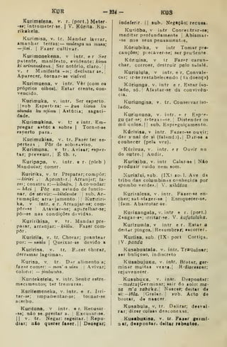 KUR -aj4- KUS
Kurimefcna. v. r. (port.) Meter-
••; introraeter-se. |
V. Kúrita. Ku-
rtkakela.
Kurimisa, v. tr. Mandar lavrar,
amanh')r terras: — multnga ua mata',
—jiri. I
Fazer cultivar.
Kurimonekena, v intr. e r Ser
patente, tnanifesto. evidente: kima
ki aHmonekena. Ser notório, claro. |
V. r Manifesta -st; declarar se. j
Aparecer, tornar-se visível
Kurimuena, v intr. Vêr (com ot
próprios olhos). Estar crente, con-
vencido.
Kurimuka, v, intr. Ser esperto,
[[sub Espertfza: — kun kioua ku
atunda ku njimu 
Astúcia; sagaci-
dade.
Kurimukina, v. t: e intr. Em-
pregar astúc a sobre |
Torn-ir-ie
esperto para.
Kurimukisa, v. tr. Fazer ter es-
perteza j Pôr de sobieaviso.
Kurimuna, v tr. Avisar; esper-
tar; prevenir, j
É tb. r.
Kuripapa, v. intr. e r- (pleb )
Manducar; comer.
Kuririka, v. tr Preparar; compor:
—kiriri . Aprontar. I
Arranjar; fa-
zei; constru r: —kíftoA'?*. i
Aconodar:
— hâxi [
Pôr em asiado de funcio-
nar, de servir: kitelembt |
sub. Ar-
rumação; arra- jamento ; I
Kunriri*
ka, v intr. e r. Arranjar-ae; com-
pór-se Atavi»r-se; ap«relhar-se;
pòi-se nas condições dt-vidas.
Kuririklsa, v. tr. Mandar pre-
parar, arranjar: -Afíáiu. Fazer com-
por.
Kuririla, v. tr. Chorar; prantear
por; — naala 
Queixar-se devido a
Kuririsa, v. tr, F-zer chorar,
derramar lagrimas.
Kurisa, v. tr. Dar alimento a;
fazer comer: — mon' a uitu 
Avivar;
colorir: — jimbwnha
KunfekefclB, v. intr. Sentir estre-
mecimentos; ter tremuras.
Karifemeneka, v. intr. e r. Irri-
tar-se; impaoientar-se; totnar-se
acerbo.
KurUuna. v intr. • r. Recusar
•se; não se prestar a. :
Excusar-sa.
|| v. tr. Negar: regeitar. |
Repu-
diar; nio quertr íaier, [ I
Deotgar;
indeferir. ([ sub. Negação; fecuift.
Kuriíiba, V intr Concei.trar-se;
meditar profundamente j
Abismar-
-86 nos seus pensamentos.
Kúriubika, v intr Tomar pre-
cauções; p:ecaver-se; ser prudente
Kúnuisa, v tr Fazer carun-
char, corroer, destruir pelo salalé.
Kuriulula, v intr. e r. Convale-
cer; ir-se restabelecendo (ladoenç»)
Ki^riunga, v. intr e r. Estar iso-
lado, só. Afastar-se da convivên-
cia.
Kuriungisa, v. tr. Couseivar iso-
lado.
Kuriununa, v. intr. *- r Esp'?-
gu çar se; rt-tezar-se, ]
Distenderes
nui culos. [ I
sub. Espreguiçamento,
Kúrivisa, v intr. Fazer-<e ouvir;
dar s nal de si (faland >).i Dir-se a
conhecer (pela voz).
Kútivua, V. intr. er Ouvir nn
do outro. I
Audir.
Kurixiba, v. intr Calar-se {
Não
produzir ruido nem som.
Xurixixi, sub . (IX) loi I. Ave da
tribu das columbin-is conhecida por
«pombo verde*. I
V, Kthútua
Kurízalesa, v. intr. Faxer-se en-
cher; satsfarer-se j Enrtquecer-se.
[fam. Abarrotar se.
Kuriíangaia, v, intr e r. (port.)
Zingar-í"»; irritar-se. V. kufutuluka.
Kurizuuila, v intr e r. Estar a
deitar pingos. I
Resurabraf; escorrer.
Kurdsa. sub. (IX' port Cortiça.
I V. panda
Kusabuafala. v. intr. Traquinar;
ser buliçoso, indiscreto
KusabujuKa, v. intr. Brotar, ger-
minar muitas vez^^t.l R iloreicar;
rejuvenecer
KusabuKB, V, intr. Despontar:
—mu^zujGerminar; sair do solo; ma-
sa m'a safruka.; Nascer; deitar d*
si:— M/a. {Grelar. | sub. Acto de
brotar, de naacer.
Kusabula, v, tr. Delirar; desvai-
rar; dixer coisas desconexas.
KuaabuKÍsa, v. tr. Faxcr germi-
nar, doipoatar. dtitar rabeotoc.
 