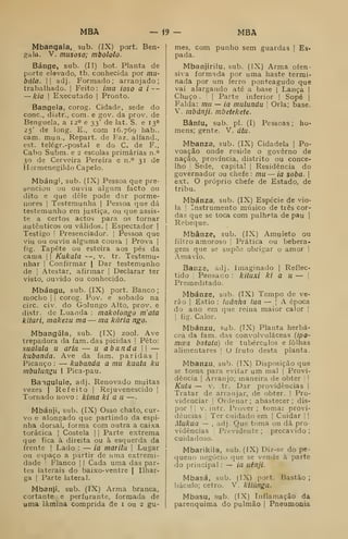 MBA — i9 - MBA
Mbangala, sub. (IX) port. Ben-
gala. V. musoso; mbololo.
Bánge, sub. (II) bot. Planta de
porte elevado, tb. conhecida por mil'
bala. II adj. Formado; arranjado;
trabalhado. |
Feito: ima ioso a i--
— kia I
Executado |
Pronto.
Bangela, corog. Cidade, sede do
cone, distr., com. e gov. da prov. de
Benguela, a 12° e 33' de lat. S. e 13°
25' de long. E.. com 16.769 hab..
cam. mun., Repart. de Faz. alfand.,
est. telégr.-postal e do C. de F.,
Cabo Subm. e 2 escolas primárias n.°
30 de Cerveira Pereira e n.° 31 de
Hermenegildo Capelo.
Mbángi, sub. (IX) Pessoa que pre-
senciou ou ouviu algum facto ou
dito e que dele pode dar porme-
nores I
Testemunha j
Pessoa que dá
testemunho em justiça, ou que assis-
te a certos actos para os tornar
autênticos ou válidos. |
Espectador |
Testigo I
Presenciador. ]
Pessoa que
viu ou ouviu alguma cousa j
Prova |
fig. Tapete ou esteira aos pés da
cama |
|
Kukala —, v. tr. Testemu-
nhar I
Confirmar |
Dar testemunho
de I
Atestar, afirmar |
Declarar ter
visto, ouvido ou conhecido.
Mbángu, sub. (IX) port. Banco;
mocho I
j
corog. Pov. e sobado na
circ. civ. do Golungo Alto, prov. e
distr. de Luanda : makolongo m'ata
kitari, makezu ma — ma kária ngo.
Mbangúla, sub. (IX) zool. Ave
trepadora da fam. das picidas |
Peto:
sualala u ária — u a banda 
—
kabanda. Ave da fam. paridas |
Picanço : — kabanda a ma kaata ku
mbulungu I Pica-pau.
Bangulule, adj. Renovado muitas
vezes I
Refeito |
Rejuvenescido |
Tornado novo : kima ki a li —
.
Mbánji, sub. (IX) Osso chato, cur-
vo e alongado que partindo da espi-
nha dorsal, forma com outra a caixa
torácica |
Costela |
|
Parte extrema
que fica à direita ou à esquerda da
frente ]
Lado : — ia marilu 
Lugar
ou espaço a partir de uma extremi-
dade I
Flanco |
|
Cada uma das par-
tes laterais do baixo-ventre |
Ilhar-
ga I
Parte lateral.
Mbanji, sub. (IX) Arma branca,
cortante e perfurante, formada de
uma lâmina comprida de i ou 2 gu-
mes, com punho sem guardas |
Es-
pada.
Mbanjirilu, sub. (IX) Arma ofen-
siva formada por uma haste termi-
nada por um ferro ponteagudo que
vai alargando até a base |
Lança |
Chuço .
;
i
Parte inferior |
Sopé |
Falda: mu — ia mulundu Orla; base.
V. mbánji. mbetekete.
Bâníu, sub. pi. (I) Pessoas; ho-
mens; gente. V. átu.
Mbanza, sub. (IX) Cidadela j
Po-
voação onde reside o governo de
nação, província, distrito ou conce-
lho '
Sede, capital |
Residência do
governador ou chefe : mu — ia soba. 
ext. O próprio chefe de Estado, de
tribu.
Mbánza, sub. (IX) Espécie de vio-
la !
Instrumento músico de três cor-
das que se toca com palheta de pau |
Rebeque.
Mbânze, sub. (IX) Amuleto ou
filtro amoroso |
Prática ou bebera-
gem que se supco obrigar o amor !
Amavío.
Banze, adj. Imaginado |
Reflec-
tido I
Pensado : kituxi ki a u — |
Premeditado.
Mbánze, sub. (TX) Tempo de ve-
rão I
Estio : laânha lua — |
A época
do ano em que reina maior calor |
I
fig. Calor.
Mbánzu, sub. (TX) Planta herbá-
cea da fam. das convolvuláceas iipo-
moea batata) de tubérculos e folhas
aiim.entares [
O fruto desta planta.
Mbanzu, sub. (IX) Disposição que
se toma para evitar um mal |
Provi-
dência I
Arranjo; maneira de obter  
Kuta — V. tr. Dar providências |
Tratar de arranjar, de obter. |
Pro-
videnciar I
Ordenar ; abastecer ; dis-
por I
I
V. intr. Prover ; tomar provi-
dências I
Ter cuidado em |
Cuidar | |
Mukua — , adj. Que toma ou dá pro-
vidências Previdente ;
precavido ;
cuidadoso.
Mbarikila, sub. (IX) Diz-se do pe-
(jueno negócio que se vende à parte
do principal : — ia uênji.
Mbasá, sub. (IX) port. Bastão ;
báculo; cetro. V, kilúnga.
Mbasu, sub. (IX) Inflamação da
parenquima do pulmão |
Pneumonia
 