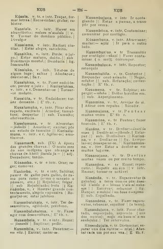 KUS -226- KUS
Kúsala, V. tr. e intr. Traçar, for-
mar letras. I
Escrevinhar; grafar; ra-
biscar.
Kusalala. v . jntr. Haver em
abundância: maluvu m'asalala 
|
v.
tr Tornar do domínio público. )
i>ivulgar
Kusalatna, v intr. Radiar» cin-
tilar. I
Estar alegre, satisfeito.
Kusalí.ka, v. intr. Perde, ojui-
zo. 1
Estar maluco, doido.]] sub
Desarranjo mental, | Demência |
fig.
Insensatos
Kúsaluka. v. infr. Tirar-se de
algum luga-; saltar [
Afastar-áe
desviar-se. 
Sa r.
Kusaiukisa, v. tr. Fazer endoide-
cer, perder o juiz ) |
Kurisalukisa,
V. intr. e r. Dementar-se ]
Tornar-
-se maluco.
Kusalúla, v tr. Endoidecer: tor-
nftr demente. |
E' tb. r.
Kusalumuka, v. intr. Ficar alvo-
roçado, excitado |
Acordar; tumul-
tuar; despertar |
|
sub. Tumulto;
efervescência.
Kusalumuna, v tr Alvorotar:
— jinhuiki I
AiiiotinHr; excitar; pôr
fcm estado de tumulto |
| Kurisalu-
tnuna, v. intr, e r. Agitar-se; amo-
tinar-se.
Kusamanfl, sub. (IX) A época
das grandes chuvas. I
O sexto mez
do ano indígena que abiange as
chuvas de Abril: jinvula ja — [ adj
Derradeiro; tardio.
Kúsamba. v. tr e intr. Orar; ro-
gBr; comover.
Kusámba, v. tr. e intr. Saltitar;
passir de galho para galho, de ra-
mo para ramo (ermo o macaco o
pássaro, etc.) || Rejubilar; folgar
I I
sub Rejubiiacão; festa [
| Ku-
risámba, v. r Mostrar grande con-
tentamento, alegria expansiva |
Ro-
goii]ar-se; estar jubiloso
Kusambalakaía, v, intr. Ter de-
senvoltura, agilidade, préstimo.
Kusambalakafesa, v tr. Fazer
agir com deienvoltnra, ' E' tb. r.
Kusambela, v tr. e intr. Rezar:
— jinzambi 
Suplicar; pedir.
Kusambila, v. intr. Penetrar:
mu rila. Entrar; meter-se-
KusambujuKa, v intr Ir conta-
giando I I
Estar a passar, a trans-
por por vezes
KusambÚKa, v. intr. Contaminar;
comunicar por contágio.
KúsambuKa, v. intr. Atravessar;
mudar: — njila 
Ir paia o outro
lado.
KusambuK'sa. r tr Transmitir
por contágio: -M^axi |
Fazer conta-
minar ( o mal); corromper.
KusambuIuKa, v intr. Repostar;
retorquir
Kusambuiúla. v. tr. Contestar.]
Responder cont ariando. 1] Negar,
refutar I
]
sub. Refutação; contes-
tação. 1
E' tb. r.
Kusamena, v tr. Salpicar; as-
peTgir-. — mênha 
Deitar borrifos em.
]] sub Aspergimento
Kusatnina, v. tr. Arrojar de si.
I
Atirar com repulsa ] Sacudir.
Kusamujuna, v tr. Pentear
muitas vezes |
E' tb r.
Kusamúna, v. tr. Pentear; fazer
toucado. ]
E' tb. r.
Kusána, v tr, Di^sfiar:— ixdxt ta
maea |
Desfibrar: jihondo.] Esfar-
par.]] sub. Desfiadura ]
]
Kurisa-
na, v r Desfiar-se || fig. Arrepe-
lar-se; desesperar-se, '
Kurisanasa-
na, V. iter. Estar a desfiar-se em
muitos lugares.
Kusanajana, v. tr. Desfiar
muitas vezes ou por muito tempo.
Kusanána, v. tr Ecoar; reper-
cutir. |
Repetir em éco || v intr,
Reáoar; tornar-?e notável
Kusánda. v. tr. Esgaravatar (a
galinha) a terra comos pés: kaaa-
nji Wazola o — kizmia k'aia m muke-
nge 

Escorvar; rebuscar )
fig.
Dançar: o mukini i mu bana o^ngoma
I ]
sub. Espalhada.
Kusandesa, v. tr. Fazer esgara-
vatar, rebuscar, espalhar i
(aterra).
KusandujuKa, v. intr. Ficar afas-
tado, espacejado, sepirado ( uns
dos outros): maju mu kanu m' a mu
sandujuk-a. Ter intervalos.
Knsandujula, v. tr. Distanciar; se-
parar uns dos outros:— mixi. Afas-
tar cada um por sua vei I
£ tb. r.
 