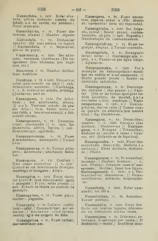 kus -2'2.1 - KUS
Kusanduka, v. intr. Estar afas-
tado, pòr-se distante: Kasenu, mu
íukule; u a ku zemba, mu sanduKe.]
Ficar sepaiado.
KusanduK^sa, v. tr. Fazer dis-
tanciar, afastar | Mandar separar
Kusandula, v. tr. Distanciar
apartar (de uma pessoa ou lugar).
I 1^
Kurisandula, v r. Separar-se;
pÔ3-se de parte.
í^UáaneneKa, v. intr Ser ardo-
roso, veemente, impetuoso. |Ter en-
tusiasmo (noi afazeres, nos negó-
cios, etc )
Kusanesa, v tr. Mandar desfiar;
fazer desfibrar
Kusánga, v tr. e intr, Encontrar;
achar (procurando ou não) !
|
sub.
Achamento; encontro. |
|
Kurisánga,
V r. E contrar-se: arisóto, arisánge.
I
Juntar-se; unir se.
Kusangama, v intr. Ter felici-
dade. I
Ser afortunado, ditoso,
II sub. Ventura; estado de pes-
soa feliz. II
Bem êxito; sorte. |
—
Kua riúlu, a beojaventurançã; a feli-
cidade eterna,
Kusangamana, v. tr. Desemba-
raçar; desimpedir ( |
v. intr. Ser
desenvolto, activo, ligeiro. '
j
sub
Deseinbai aço; agilidade.
Kusangamanesa, v. tr. Fazer
desembaraçar, desimpedir.] Tornar
livre •
Kusangamesa. v, tr, Tornar prós-
pero. | Acontenta'; afoitunar; f«lici-
tar. •
Kusangana, v. t r. Confluir |
Unir (duas correntes) j j
v. intr
Concorrer em determinada direcção:
manhinga m'asangana. Afluir.
Kusangáta, v. intr Estar cheio;
ter gravi lê- (nos irracionais): ngulu
i asangata P^j^r; estar prenhe. | |
Eub Eitado de têmea no período da
gestação.
Kusangatesa, v. tr. Fazer pejar,
tnchir; — jingombe.
Kusangela, v. tr. Cotisar; contri.
hmr: ~ uênji .

Compartilhar; ser só-
cio em || Encontrar; achdr (procu-
rando): ng'a mu sangela bu tabu.
Kusangelesa, v. tr. Fazer cotisar,
dar sociedade em.
Kusange«5a, v. tr. Fazer encon*
trar, deparar, achar o ;
Pôr diante
de; apresentar (sem ser esperado^.
Kusanguluka, v, intr. Ser folga-
são, jovial I
Sentir prazer, conten-
tamento, alegria ] |
sub. Regosijo,
Manifestação de contentamento.
Kusanguiukisa, v tr. Fazer re-
gosijar, alegrar, j Tornar contente.
Kusanguiula, v tr. Enxaguar:
lavar; corar. 1| Kurisangu ula, v.
intr. e r. Passar-se por água limpa.
I
Apurar-se.
Kusangumuka, v intr. Ter a
sensação da descongelação: manhi-
nga mu mukutu m' a ngi sangumuka.  
Sentir grande prazer. |
Sentir -se
derretido, satisfeito.
Kusangumuna, v. tr Desconge-
lar; derreter |
Dar prazer a.j Exul-
tar (Diz SP do tomar qualquer be-
bida alcoólica, de manhã, para
CO II. bater o frio: manhinga. 
 Kuri-
sangumuna, v. intr. e r Descon-
gelar-se, dar-se calor. | Tomar cou-
sa quente úu alcoólica (em manhã
fria). I
fig. Derreter-se.
Kusanguna, v. tr. Desmalhar;
desatar, || v. intr. Escapar (das
malhas). |
Desatar-se || Kurisan-
guna, v. r. Escapar |
Tresmalhar,
desfazer se ; perder o rumo |
Coar-
-se, sai' (falando-se de líquidos)
Kusangunuka, v intr. Ficar des-
manchado, desccs'do, desfeito ( a
costura),) Estar de;fiado, destorci-
do I
Florir.
Kusangununa, v tr. Desmanchar;
descoser, |
Desfiar; destecer. || v.
intr. Florear: florescer: masa m' asa^
ngitnuna. 
Brilhar; fazer boa figura.
Kurisangununa, v, intr. e r. Des-
manchar-se; descoser-se. || Desen-
vencilhar-se; soltar-se; desprender-
-se.
Kusanhaia, v intr. Estar assa-
nhado; ter fúr a
Kusanhalesa, v. tr. Assanhar.
Tornar público.
Kusanujuka, v intr. Estar des-
fiado em muitos lugares, dilacera-
do ou rebentado muitas vezes.
Kusanujuna, v tr. Dilacerar, es-
farrapar, d spedaçar por vezes.] Ir
desfiando:— mulde.  Desfibrar mui-
 