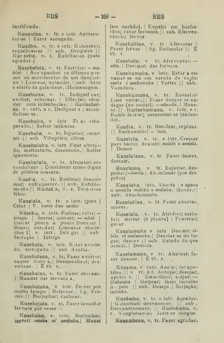 KDâ -2i9 - RUS
àâcíificado.
Kusaxina. v. tr. e intr. Apressu-
rar-se |
Estar azougado.
Kuséba, V. tr. e intr. G ilantear;
requebrar-se |
|
sub. Denguice | j
Kur seba, v. r. Enfeltar-se- (para
agradar.)
Kusebelela, v. tr. Festejar: — mu-
kini- 
Acompanhar os últimos pas-
sos ou movimento? de um dançari-
no I
Laurear; aplaudir. }] sub Acto
e efeito de galantear, j
Homenagem.
Kusebuisa. v. tr. Indignif car;
aviltar, rebaixar. |
Ultrajar; ofen-
der comindecencias.il Kurisebui-
sa, V. intr. e r. Dedignar s ; escan-
dalizar se .
Kusebuka, v intr Fiar vitu-
perado. |
Sofrer infâmias.
Kusebula, v. tr. Injuriar; escar-
nir. || sub Vitupério; vileza.
Kusebuluka. v. intr. Ficar ultraja-
do, maltratado, desonrado.] Sofrer
ignominia.
Kusebulula. v. tr. Afrontar; es-
candalizar I
Considerar como digno
de pública censura.
Kuséia, v. tr. Entibiar; desani-
mar; enfraquecer. |] s-xb. Entibia-
mento.ll Kurisé a, v. r. Tornir-se
tibio.
Kuseiala, v. tr. e intr. (port )
Ceiar | V . kiíria kua usuku
Kúseka, v. intr. Farinar; ralar; —
iringu. 
Serrar; corroer; — múxi 
Cotiar pouco a pouco (roenao) j
Minar; enredar; fomentar discór-
dias II V. intr. Intr gar || sub
Serração j
Intriga
Kusekala, v. intr. Estar avaria-
do, estragado | |
sub Avaria.
Kusekalesa, v. tr. Fazer a variar;
causar d^no a. |
Desmoralizar; des-
virtuar, i
É tb r.
Kusekuísa, v. tr. Fazer decruar.
I
Mandar dar fervura a.
Kusekujuka, v intr. Ferver por
muito tempo |
Referver. |
f g. Fre-
mir. || Borbulhar; Cachoar.
KusekujuJa, v. tr. Fazer levantar
fervura por vezes
Kuaekuka, v. intr. Borbulhar;
fecver: m^nha m' asekuka.l Maaar
(em cachão). | Expelir em borbo-
tões; estar fervente. |
|
sub. Eferves-
cência; fervor
Kusekukisa, v. tr Afervorar |
Fazer ferver |
fig. Estimular |
|
É
tb. r
Kusekula, v tr. Aferventar: —
xitu.  Deciuar; dar fsrvura.
Kusekumuka, v intr. Estar a es-
vasiar se ou em estado de vazio:
meke i asekumuka 
Verter || sub.
Vazadura .
Kusekumuna, v. tr. Esvaziara
fízer verter. |
j
Fazer dançar as ná-
degas (no andar); —mbunda. 
Mene-
ar. |
[
Kurisekumuna, v. intr. e r.
Bamb-lear-se; saracotear-se (andan-
do)
Kuséia, V. tr. Recalcar, repizar.
I I
Enchamelar; — ínzo.
Kuselela, v. tr. e intr. descer
para baixo; descair: mulele ?« asdela.
I
Descer
Kuselelesa, v. tr Fazer descer,
descair..
Kuselema, v tr. Enjeitar, des-
peitar;' kutia. Abandonar (pordes
preso)
Kuseluka, intr. Aborta : o /2^a?ía
u avuala mubika u aaeluka.l Mover. | ]
sub. Abortamento
Kuselukisa, v. tr. Fazer abortar,
mover.
Kuselula, v. tr. Atrofiar; estio-
lar; mirrar (a planta) i
Frustrar;
gorar.
Kuselumuka v intj Descair: ri-
bitu ri aselumuka.'] Desviar-se do lu-
gar; descer j |
sub. Estado do que
descai. I
Descida.
Kuselutnuna, v tr. Abaixar; fa-
zer descair. |
É tb. r.
Kúsema, v intr. Ans'ar; terape-
tites.jj v tr. e r. Antojar; desejar;
apetec r. |
j
Esiatificar; s::irjar: —
jimbumba 
Golpear; fazer incisõos
n. pele |i sub. Desejo.] Sarjaçào;
incisão.
Kusémba. v tr. e intr. Agradar.
I
Gilantearj desvanecer. || sub.
Desvanecimento. |
|
Kurisémba, v.
r. Vangloriar-se; fazer-se dengue.
Kusembesa, v, tr. Fazer agradar,
 