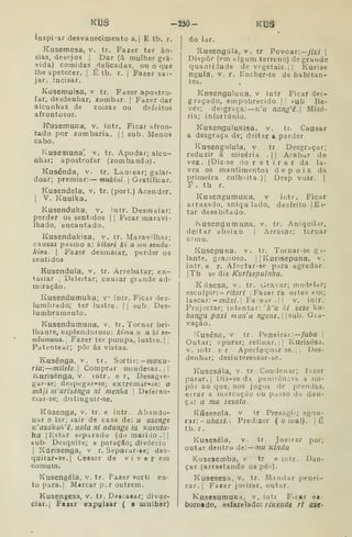 KtJê -âSô- KÍ3â
inspirar desvanecimento a. | E tb. r.
Kusemesa, v. tr. Fazer ter ân-
sias, desejos |
Dar (à mulher grá-
vida) comidas delicadas, ou o que
lhe apetecer. |
É tb. r. |
Fazer sai-
jar. incisar.
Kusemuisa, v tr. Fazer apostro-
far, desdenhar, zombar. |
Fazer dar
alcunhas de coisas ou defeitos
afrontosos.
KusetnuKa, v. intr. Ficar afron-
tado por zombaria. |
|
sub. Menos
cabo.
luseniuna'. v. tr. Apodar; alcu-
nhar; apostrofar (zombando).
Kusénda, v. tr. Laurear; galar-
doar; premiar: mukini. Gratificar.
Kusendela, v. tr. (port.) Acender.
1
V. Kuuika.
Kusenduka, v. intr. Desmaiar;
perder os sentidos |
|
Ficar maravi-
lhado, encantado.
Kusendukisa, v, tr. Maravdhar;
causai pasmo a: kitari ki a mu aendu-
kiaa. I
Fazer desmaiar, perder os
sentidos
Kusendula, v, tr. Arrebatar; ex-
tasiar ;
Deleitar; cauiar grande ad-
miração.
Kusendumuka; v intr. Ficar des-
lumbrado; ter lustre. || sub. Des-
lumbramento.
Kusendumuna, v. tr. Tornar bri-
lhante, esplendoroso: kima u a ki ae-
ndumuna. Fazer ter pompa, lustre.] j
Patentear; pôr ás vistas.
Kusénga, v. tr. Sortir: —maKU-
Tia; —mílele. Comprar miudesas.]!
Kurisénga, v. intr. e r, Desagre-
gar-se; despegar-se; extremar-ác: o
mâji in'arisénga ni menha 
Deferen-
ciar-se; distinguir-se.
Kúsenga, v. tr. e intr. Abando-
nar o lar; sair de casa de: u asenge
K'asakulx'ê, uala ni ndunge ia Kuvutu-
ha I
Estar separado (do marido. ||
sub- Desquite; s paraçâo; divórcio
I
Xúrisenga, v r. Separar-se; des-
quitar-ae.| Cessar de viver em
comum.
Kusengéla, v. tr. Fazer sorti en-
topara.| Mercar p.r outrem.
Kusengesa, v. tr. Deacaiar; divor-
ciar. j Faxer expulsar ( a mulher)
do lar.
Xusengúla, V. tr Povoar:—y/x/ |
Dispor (em algum terreno) de grande
quantidade de vegetais. |
|
Kurise
ngula. V. r. Encher-se de habitan-
tes.
KnsenguluKB, v intr Ficar des-
graçado, empobrecido. |
| ?ub Re-
vés; desgraça:— k'u nang'ê. Misé-
ria; infortúnio,
KusenguluKisa. v. tr. Causar
a desgraça de; deitar a perder.
Kusengulula, v. tr. Desgraçar;
reduzir á miséria .
|
|
Acabar de
vez. (Diz-se do r e t i r a r da la-
vra os mantimentos depois da
primeira colh".ita.)| Desp voar. |
f. tb r.
KusengumuKa, v intr. Ficar
arrasado, aniqu lado, desfeito |Ei'
tar desabitado.
Kusengumuna. v. tr. Aniquil.ir,
deitar abaixo |
Arrasar; tornar
ermo,
Kusepuna, v. tr. Tornar-se g i-
lante. gracioso, i
|
Kurisepuna, v.
intr. e r. Afectar-se para agradar.
|Tb se diz Kurisepuinha.
K úsesa, v. tr. òravar; modelar;
esculpir: - nYar/ j
Fazer ré ortes em;
lascar: —/nzíx/.l Fa ear.j| v. intr.
Projectar; intentar: '^k'u lei sese ku-
banga paxi mon'a ngerie. |sub. Gra-
vação.
'Cusésa, V. tr. Peneirar:—/uôfl |
Outar; ripurar; refinar.;] Kuriaésa.
V. intr. er Aperfeiçoar se. |
|
Des-
denhar; desinteressar-se.
Kusesála, v. tr Condenar; fazer
parar. I
Uiz-se da penitência a im-
por ao que, nos jogos de prendas,
eirar a marcação ou passo de dan-
ça: a mu sesala.
Kúsesela, v tr Presagit; agou-
rar: - u/zax/.j Predizer (ornai). jÉ
tb. r.
Kuseséla, v. tr. Joeirar por;
outar dentro de:—mu Kinda
Kusesemba, v tr e intr. Dan-
çar (arrastando os pés).
Kusesesa, v. tr. Mandar penei-
rar.] Faier joeirar, outar.
KusesumuKa, v. intr Ficar ei-
boroa do, esfarelado: ríKende ri ase-
 
