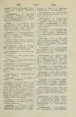 KUS -23Í- KUS
sumuka. 
Ficar carunchado, carco-
mido. 1| 3ub. Esboroo, esmigalha-
mento.
Kusesumuna. v tr Esfarelar;
esmigalhar, i
Reduzir a pequenos
fragmentos.] Despedaçar; carco-
mer I I
Kurisesumuna, v. r. Esfá-
relar-se I
Fragmentar-se
Kuséta, V tr. Marchetar; tau-
xiar; embutir. |
Fazer relevos era;
matizar; esculpir. | |
Manejar com
dextresa; jogar: kielã 
Brincar.
I
|sub. Marchetaria; embutidura.
KuseteKa, v. Fazer combinação;
consertar: acordar |
|
Kuriseíeka, v.
intr. e r. Entrar em combinação;
lembrar-se; ajustar se.
KusiKe, corog. Pequeno afluente
da margem direita do rio Luandu,
na região do Moxico.
KusíndÍKala, v. inír. e r. Sosse-
gar; conter-se; ter modos;— u mo-
ne o ribata.W sub Moderação.
KusindiKalesa, v. tr. Fazer mo-
derar, ajuizar.
Kusirivila. v. intr. (port.) Ser-
vir.! V. Kubika
Kusóba, V. tr. Pedir por emprés-
timo:- íitari I
É tb. r.
•
Kusobela. v fr. Pedir empresta-
do para: ng'a ku sobela malele
Kusobesa, v, tr. Emprestar;
confi r, ceder por empréstimo. 1
É tb. r.
Kusobola, V. tr Despolpar:—//-
ndende 
Esmoer.
Kusofelela, v. tr. e intr. (port.)
Sofrer. I
V. Kutamama.
Kusóka, V. intr. Ser igual: o fu-
bá i asoKo ni menha  v. tr. Cal-
car; tornar compacto (pisando com
maço. calcador. etc ): — k i b íl-
ia Kia Juba |
|
sub. Capacidade; po-
der.] Qualidade de igud. i| Acto
de calcar. I
|
KurisÓKa, v intr. e r.
Estar em condições de igualdade.]
Chegar ás mesmas contingências, a
mesma altura que outrem.
KúsoKa V. intr. Oscilar; abaliar:
riJu'eririala—. Abanar ||8ub. Mo-
vimento oscilatório
Kusókana, v tr. Casar .|| Co-
habitar; ter vida comum. || sub
Cafamooto; cohabitação. || Kuri-
sokana, v. intr. e r. Casar-se.|
Amancebar-se 1
fig Bater-se.
KusoKanesa. v. tr. Fazer coha-
bitar, casar. I
Fazer viver em co-
mum. I
É tb r
KusoKejeka, v tr. Ajustar, pôr
certo, (peças de um maquinismo):
— irlándu. Unir peça por peça;
compor II Kurisokejeka, V. intr. e
r. A j u s t ar-se, encaixar-se em
muitos lugares.
KusoKeKa, v tr. Encaixar; ajus-
tar:— ritemu. Unir.l Adaptar; cal-
car. I I
sub. Encaixe.] [
KurisoKCKa,
v r Encasquetar-se; adaptar-se en-
caixar-se.
KusoKela, v. tr e intr. Ser
í^ual a: eie leia tu asoKela. 
Ser do
mesmo tamanho ou altura. |! sub.
Egualha.] Identidade de condição
moral ou social.
KnsoKelela, v. tr e intr. Estar
em igualdade de circunstâncias.]
Ser paralelo |
|
sub. Qualidade de
igual I
Paralelismo
Kusokelesa, v. tr. Parear; igua-
lar; acertar:— míxi. ]
Afinar: —má'
zui I
Aplainar; nivelar |
Confron-
tar. |] KurisoKelesa. v. intr e r.
Pôr-se no mesmo nível ou condi-
ção. ] Fazer-se igualar, compaiar.
KusoKesa, v. tr. Classificar; tor-
nar igual; pôr em ordem. |
|
Mandar
calcar, apertar com calcador,
KusoKOKa, V. intr. Ficar arran-
cado, e::traido (do lugar próprio):
riju ri asoKo'ka,. |
S a i r ou cair
por si.
KusOKola, V. tr. Extrair: riju.
Desenraisar; desprendei: jindende.
JDesencravar: — kiâla. Deslocar;
desencaixar: — ritemu 
Desdentar.
KusoKOloka, V. intr. Ter bom
êxito ou feliz resultado, j
Vingar;
medrar; crescer (em negócios). |
Al-
cançar; galgar; chegar.] Atingir o
fim.
Kusokolola, v. tr. Fazer prospe-
rar, desenvolver: —irima 
Produ-
zir a aparição de: mbutu | Fazer
aumentar o númeio de. | |
KurisOKolola, V. r. Desobrigar-se;
eximir-se .
KusoKomoka. v, intr. Estar ou
ficar despregado, deaconjuntado,
 