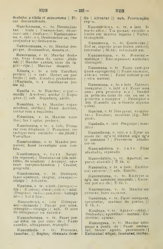 KUS -232- KUS
desfeito: o ribitu ri asOKomoKa 
Fi-
car desmembrado.
Kusokomona, v. tr. Desconjun-
tar: - kiala I
Pesmanchar; desar-
mar:-«/a. j Desfazer. I! KurisoKomo-
na. V. ÍQtr. e r, Desmanciíar-se; des-
conjuntar se; desfazer-se.
KuscKomuesa, v. tr. Mandar des-
pregar, desraanchir, desarniir.
KusoKuesa. v. tr. Mandar deslo-
car, t:rar frutos do cacho: - jinde-
nde  Mandar extrair, tiiar do !u
gar:-/-/;//.
I
Mandar desunir.
Kúsola, V. tr e intr Escolher;
preferir |
|
v intr Optar; ser pre-
ferido! |
sub. Escolh-i; preferência-
IIKurisola, v. r Escolher-se (en-
tro si).
Kusóla. V. tr Derribar; r<çar: —
muxitu I
Arrotear; arrifar || Expu-
gnar.|| sub Roçadura; arrife.
Kusolésa, V. tr. Mandar roçar-
arrotear, arrifar. | Fazer derribar,
coitar com a roçadeira.
Kúsolesa, v. tr. Mandar esco-
lhei; faz r op(ar, preferir.
KusoloKota, V tr. e intr. Procu-
rar com diligência II Pesquisar, in-
vestigar com cuidado: - mu jihota.
Vasculhar.
KusolcKofesa. v. tr Mandar pes-
quisar; fazer investigar com cau-
tela.
KusolomoKa, v. intr Surgir
(de repente).] Destacar-se (da mul-
tidão, da sombra) |
Avançar, apa-
recer inesperadamente |
Crtscer;
progredir.
Kusolomona, v. tr. Destacar;
fazer aparecer, cingrar, avançar.
ulungu I
Adiantar.
Kusóma, v tr. e intr. Carregar: —
ãta 
Espetai; ataca;; cale ir: — /7//x/.
|Preparar; ved*;; construi) : kutunga
ni—. Sol d ficar.
KusombcKa, v. inlr Ultrapas-
sar: linbambe 
Pasmar por cima,
transpor:— r/KU^á'í^.| !
sub. O acto
de ultrapassar ou exceder.
KusomboKcsa, v. tr. Fazer pas-
iar além ou por cima de.| Fazer
exceder, ultrapassar, transpor.
Kusombola. v tr. Provocai,
iniuitar, 1
1 Reptai; chamara desa-
fio I
Afrontar (
| sub. Provocação:
repro.
KusombolcK^, v. tr. e intr Ir
muito alén.] Tia passar; exceder o
limite em muitos lugares |
Violar;
transgredir.
KusomeKa, v. tr. Conchavar. |
Enf ar, espetar paus (entre outro?);
intercalar |
M-.ter; introduzirem.
KusomeKena, v. tr. Piemiar: —
mukóngo 
Reccmpensar; assinalar;
distinguir.
Kusomesa. v. tr Fazer carregar
(uma espingarda). I
|
Fazer encadear,
atacai: vedar. [ Fazer colocar pius
(ntre outros)
Kusomona, v. tr. e intr Estrear;
inaugurar. II
v. intr er Fazer uma
cois i pela primeiía vrz |
Vender
(a prim.ira coisa do dia ou ser o
primeiro a comprar |
Principiar o
dia (fazendo ou sofrendo aiguma
coisa)
Kusóna, v. tr Mosquear; sarapin-
tar. | Eoudoai; manchar. |f/g. Sal-
picar.
Kusónda, V. intr Preguiçar; man-
drií-r .
Kusondaraa, v. intr. e r. Estar na
posse de: ng'a k/ xikama anga ng'a
ki sondania ? 
Prover-se abaste-
cer-se.
KusondoloKa, v. intr. Ficar
afastado, separado
Kusondolola, v. tr. Apaitar; se-
parar; abstiair.| É tb. r.
Kusoneka, v tr e intr. Escritu-
rar; escrever .
|
]
sub. Escrita.
KusoneKena, v. tr. Escrever a:
ag'a mu sonekena muKanda. Escre-
ver por viH de.| É tb. r.
KusoneKesa, v. tr. Mandar ea-
crituiar, fazei esv;rever.
Kusonesa, v. tr. Fazer mosquear,
sarapintar, matisar de pintas. |
|
É tb. r.
Kusónga, v. tr. Aguçar: —/nâxí. |
Desbastar; aparelhai: - mabaid. '
En-
direitar; aparar.
Kusongesa, v. tr. Mandar adel-
gaçar a ponta de |
Fazer desbas-
tar; tornar agudo, penetrante.] |
Estimular: atiçar, fomentar; incitar.
 