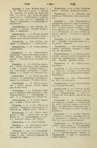 KUS -234- KUS
Kusúba, V. intr. Restar; ficar, j ]
V. tr. Deixar resto. ] |
Diz se
da apanha do peixe, na seca do3
rios ou lagôís, por meio de paus
espetados e entrelaçados àjuzan»
te dos mesmos:— jinguingi ni
ikuêu. I
Kurisuba, v. r. Demasiar-se;
excôder-se
Kusubujuka. v. intr. Restar; de-
niasiar a miude, exceder sempre:
ujitu u atuhujiíka
Kusubuiula, v. tr. Deixar muitos
restos. 1 Fazer sobejar por vezes |
Fazer ficar sobejos muitas vezes.
Kusubuka, V. intr. Sobrar, ex-
ceder o necessário. || Sobreviver.
Kusubukisa, v. tr. Fazer sobrar,
deixar resto.
JKusubula, v. tr. Interromper;
suspender: mona a mu suhula o riclt. 
Não deixar acabar |
Fazer parar,
restar. 1
Dar por acab. do antes do
fim.
Kusueka, v tr. Ocultar; escon-
der !
Calar; disfarçar: ingo i asneaka
o iâla I
Tapar; sonegar: cobrir.] (
sub Ocultação; sonegação 1| Kuri-
sueka, v. r. Alapar-so; esconder-se.
Kusuekela, v. tr, Dizer que não
(tendo) 1
V. kuringila. I
DissimuUr;
negar (a verdade).] Ocultar; iludir.
Kusuekesa, v. tr. Dar a escon-
der ]
Fazer alapar, ocultar (para
que se não veja).
Kusuenha, v. tr. Engasgar; ficar
com a gargantaembaracjda.il sub.
Engasgamento. |
|
Kurisuenha, v.
intr. e r. Engasgar-se; sufocar-se.
Knsuenhesa, v. tr. Fazer engas-
gar: menha. 
Fazer sufocar.
Kusuéía, V. tr e intr Pôr se ao
alcance ]
Chegar-se; aproximar-se |
Acercarse, abeirar-se de ] É tb r.
Kusuetesa, v. tr. Trazer parn
perto: — kiálu 
Fazer pôr ao al-
cance de ] I
Kurisuefesa, v. intr.
e r. Fazer-«e chgar, pôr perto.
Kusueíula, v. tr. (cal.) Cobrar.
Kusuila, V. tr Almotaçar; apre-
çar:— uênji. 
Avaliar; ajustar.
Kusuina. v. intr. e r. Esforçar-seí
tornar-se forte. |
Animar-se; ter co-
ragem.]! sub. Esforço; emprego de
energia, de vigor.
KusuiniDa, v. tr, e intr. Fazer-se
forte, valente.] Esforçar-se por.
Kusuinisa, v. tr. Esforçar; dar
alento a.| Reforçar: estimular; exor-
tar
Kúsuka, V intr Desesperar: u
aKinga Kua Nzambi k' aauVè muxima. 
Bastar; fatlsfazer .
]
]
Expirar; aca-
bar; morrer: viuenhu uaanKu. Pa-
rar; estacar; ter fim. |] Kurisuka.
V. r. Desesperar se; impicientar se;
dar-se pre-ssa. |
Cansar-se; aborre-
cer- se.
Kusúka, V. tr. Enxotar: — ;í«á-
nji. - jihombo.] Conduzir gado do cu
ao pa.sto :- jingombe
Kusukama, v, intr. Estar neces-
sitado, oprimido, obrigado. ]
Care-
cer do necessário.
Kusukamena, v. tr. Sentir neces-
sidade, precisar absolutamente, ca-
recer de: ng'a8ukamena Kitari. ]
] v.
intr. Hesitar mostrar receio.
Kusukika, v. tr. Fazer bastar,
satisfazer.
Kusukila, V tr. e intr. Não pas-
sar além de .
j
Chegar a determina-
do lugar; parar: ng'asuKÍla bu muelu.
Estacionar.
KusuKÍna, v intr. Ficar atraz,
no fim, viratrazado.
Kusukinina, v. intr. Ser derradei-
ro, o último da série
Kusukinisa, v. tr. Colocar em úl-
timo lugar ]
Fazer atrazar, pôr no
fim.]| Kurisukinisa, v. intr. e r.
Tornar-se derradeiro; pôr-se no ex-
tremo.
Kúsukisa. V. tr. Fazer sobres-
tar, esperar.] Obstar a continuação
de; deter. ]] Fazer Cansar, causar fa-
diga: kt abita buiu ki aeiãíiaa aànji o
xingu  I
Desesperar; fazer perder a
paciência,
Kúsukisa, v. tr, A;ular; excitar:
—jimbua.  
Mandar enxotar, dar ca-
ça, persegnir: — jiuguari 
Fazer pôr
íóra do lugar (aves ou bestas)
Kusukuisa, v. tr. Mandar lavar,
passar pela água. |] Kurisukuisa,
V. r. Fazer-se lavar; purificar-se.
Kusukula, V tr. Lavar: a mu <u-
ma —, a mu tuma kuíeía ]
Abluir | ]
KurisuKula. v intr e r. Lavar-se;
tomar banho.
 