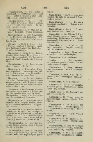 KÍ3S -135- KUS
Kusukumuka, v. intr. Estar a
chuviscar. I I
Derramar, correr por
fora I
Estar â descer, a cair; mbú-
mbi II sub Derramamento.
Kusukumukina, v tr. e intr. Va-
sar para: o fubá i ala - boxi 
Verter,
escorrer por; maaa m'ala — bu rizu-
ngu I
Despejar em.
KusuKuirukisa, v. tr. Mandar es«
vasiar, despejar. |
Fazer derramar.
Kusukumuna, v. intr. Chuviscar.
II V. tr, Esvasiar; despejar. |
Fa-
zer sair (por uma abertura) o con-
teúdo de.
Kúsula, V. tr. S u r r a r: — iba.
I
Forjar: maiemu 
Malhar. || Açoi-
tar; fustigar; bater] fig. Trabalhar.
( I
sub, Surramento.
Kusuluka, V. intr. Estar despa
chado, ficar livre. |
Estar absolto.]
Sair (da opressão).] Ter baixa (de
serviço) .
I I
sub Absolvição |
Despa-
cho.
Kusulukisa, v. tr. Fazer despa-
char, resolver. É tb. r.
Kusulula, V tr. Despachar; liber-
tar; absolver |
Licenciar; dar bai-
xa. 1
1 Kurisulula, v r. Despachar-
-se; livrar-se de impe^Uho3.
Kusúma, v. tr. Sortear; tornar
variado. |

Ferrai; picar; morder: a mu
eumu ku nhoKa. sub. Picadela; mor-
dedura. Diz-seda mordedura de cais,
cobras e lagartos.
Kusumba, v. tr. Comprar arrema-
tar; obter por dinheiro |
Tomar car-
tas do baralho (em jogo de vasa).| |
Kurisumba, v. intr. e r. Re^gatar-
-se (do cativeiro),] Remir-se.
Kusuoibila, v. tr. Comprar para:
mbamba ng'a i sumbila ukembu, xibata
ng'a i aumbila usalajendu.l Adquirir
por Via de,
Kusumbisa, v. tr. Alienar; vender]
Atraiço.dr, entregar ao inimigo: a
u iu mbi sa ku jinguma je 
 Kurisu-
mbisa, v: intr. e r. Alienar a pró-
pria liberúíde: dar o voto por di-
nheiro, | Veader-se; prostituir se,
Kasumbujuka, v. intr. Sair por
pouco tempo muitas vezes |
Ausen-
tar-se a miude
Kusumbukí», V. intr Partir subi-
tamente para um lug^r perto |
Es-
capar; tair de repente por pouco
tempo
Kusumbula, v. tr. Tirar algo com
rapidez (da mão de outrem) •[ Arra
íanhar; rapar.
Kusumbuiula, v tr. Tornar a
comprar; readquirir.] Tornar a ar-
rafanhar
Kusumijina, v tr. e r. Evolar-
-se; desaparecer; sumT-se.
Kusumika, v. tr. Atiçoar |
Vaci-
nar. ]
Ervar; temperar:—poKo |
fig.
Prejudicar (interesses de outrem);
queimar. II Kurisumika, v r. Com-
pro neter-se,
Kusumísa, v tr, Arbitrar; jul*
gar; estipular. | Propor meios.] |
sub Arbitramento,
Kusumuka, v. intr. Ficar des*
mamado. II sub. Ablactação.
Kusumuna, v. tr. Ablactar,
Kusúna, v, intr. Ter carranca;
ser cenhoso, pouco falador,! Ter ca-
ra de poucos amigos.
Kusunajana v. intr. E3tret)u-
char; debater-se.j |
sub. Estrebucha-
mento.
Kusunana, v. intr. Cair em es-
pasmo,] Ter contracções espasmó-
dicas,
Kusunanesa, v. tr. Espasmar,
Kusunaía, v. intr. Ter proporções
menores que as necessárias,] Estar
acanhado, escasso.
Kusunafesa, v. tr. Acanha»; tor.
Dar escasso, curto,
Kusúnga, v. tr. Tirar; puxar;—
múxí. ]
Esticar; extendor,] [sub. Em-
puxão.
Kusungama. v. tr. e intr. Ter
cautela; cuiJar. ]] Kurisungama, v.
r. Acautelar-se; cuidar-se,] Preve-
nir-se.
Kusungila, v. tr. e infr. Velar.|
Seroar,] ]
Puxar por.
Kusungirisa, v. tr. Ajudar a ve.
lar, a passar a noite. | Acompanhar
ao serão.
KusunguluKa, v. intr Discretear;
discorrer.] Ser reservado, modesto.
|]sub. Modéstia, sensatez.
Kusuagusa, v. tr. e intr. EotQ.
mecer; estar exuberante, viçoao;
 
