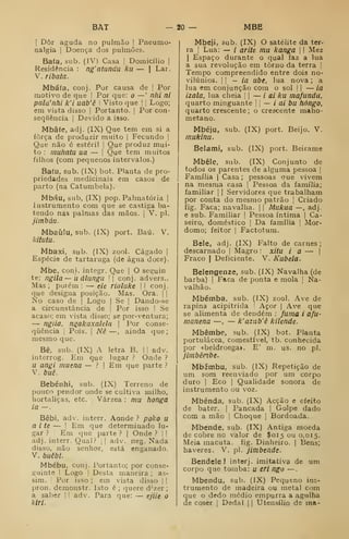 BAT — ZO- MBE
I
Dôr aguda no pulmão |
Pneumo-
nalgia |
Doença dos pulmões.
Bafa, sub. (IV) Casa 1
Domicílio |
Residência : ng'atundu ku — |
Lar.
V. ribata.
Mbáía, conj. Por causa de |
Por
motivo de que I
Por que: o
—' nhi ni
pala'nhi k'i uab'ê I
Visto que | ! Logo;
em vista disso |
Portanto. |
Por con-
sequência I
Devido a isso.
Mbâfe, adj. (IX) Que tem em si a
força de produzir muito |
Fecundo |
Que não é estéril |
Que produz mui-
to ; muhatu ua — ]
Que tem muitos
filhos (com pequenos intervalos.)
Bafu, sub. (IX) bot. Planta de pro-
priedades medicinais em casos de
parto (na Catumbela).
Mbáu, sub, (IX) pop. Palmatória |
Instrumento com que se castiga ba-
tendo nas palmas das mãos. j
V. pi.
jimbáu.
Mbaúlu, sub. (IX) port. Baú. V.
kitutu.
Mbaxi, sub. (IX) zool. Cágado |
Espécie de tartaruga (de água doce).
Mbe, coni. integr. Que |
O seguin
te: ngila — u álungii  conj. advers..
Mas ; porém : — eie rialuke |
I conj.
que designa posição. Mas. Ora. | |
No caso de |
Logo |
Se |
Dando-se
a circunstância de |
Por isso I Se
acaso; em vista disso; se por-ventura;
— ngiia, ngakaxalela 
Por conse-
qiiência |
Pois. ]
Nê —, ainda que;
mesmo que.
Bê, sub. (IX) A letra B. |
j
adv.
interrog. Em que lugar ? Onde ?
u angi muena — .M Em que parte ?
V. buê.
Bebénhi, sub. (IX) Terreno de
pouco pendor onde se cultiva milho,
hortaliças, etc. Várzea : mu honga
ia —
.
Bebi, adv. interr. Aonde ? poko u
a i te — I
Em que determinado lu-
gar ? i Em que parte ? |
Onde ? | |
adj. interr. Qual? |
]
adv. neg. Nada
disso, não senhor, está enganado.
V. buêbí.
Mbébu, conj. Portanto; por conse-
guinte I Logo !
Desta maneira ; as-
sim, i
Por isso ; em vista disso | |
pron. demonstr. Isto é; quere dv.er
;
a saber 1
1 adv. Para que: — ejiie o
kiri.
Mbeji, sub. (IX) O satélite da ter-
ra !
Lua: — / arite mu kanga  I
Mez
I
Espaço durante o qual faz a lua
a sua revolução em torno da terra !
Tempo compreendido entre dois no-
vilúnios. II —ia ube, lua nova ; a
lua em conjunção com o sol |
|
— ia
izala, lua cheia '
|
— i ai ku mafunda.
quarto minguante I
|
— í ai bu hóngo,
quarto crescente; o crescente maho-
metano.
Mbéju, sub. (IX) port. Beijo. V.
mukinu.
Belami, sub. (IX) port. Beirame
Mbéle, sub. (IX) Conjunto de
todos os parentes de alguma pessoa |
Família | Casa; pessoas que vivem
na mesma casa |
Pessoa da família;
familiar ]
|
Servidores que trabalham
por conta do mesmo patrão ]
Criado
fig. Faca; navalha. |
|
Mukua —, adj.
e sub. Familiar |
Pessoa íntima |
Ca-
seiro, doméstico |
Da família j
Mor-
domo; feitor I
Factotum.
Bele, adj. (IX) Falto de carnes;
descarnado |
Magro : xitu ia — |
Fraco |
Deficiente. V. Kubela.
Belengenze, sub. (IX) Navalha (de
barba) |
Faca de ponta e mola j
Na-
valhão.
Mbémba, sub. (IX) zool. Ave de
rapina acipitrida '
Açor |
Ave que
se alimenta de deudém : fuma i afu-
manena —,
— k'azub'ê kilende.
Mbêmbe, sub. (IX) bot. Planta
portulácea, comestível, tb. conhecida
por «beldroega». E' m. us. no pi.
jimbênbe.
Mbémbu, sub. (IX) Repetição de
um som reenviado por um corpo
duro I
Eco I
Qualidade sonora de
instrumento ou voz.
Mbénda, sub. (IX) Acção e efeito
de bater. |
Pancada |
Golpe dado
com a mão |
Choque 1
Bordoada.
Mbende, sub. (IX) Antiga moeda
de cobre no valor de $015 ou 0,015.
Meia macuta. fig. Dinheiro. |
Bens;
haveres. V. pi. jimbtnde.
Bendele J intorj. imitativa de um
corpo que tomba: u eri ngo —
.
Mbendu, sub. (IX) Pequeno ins-
trumento de madeira ou metal com
que o dedo médio empurra a agulha
de coser |
Dedal j
|
Utensílio de ma-
 