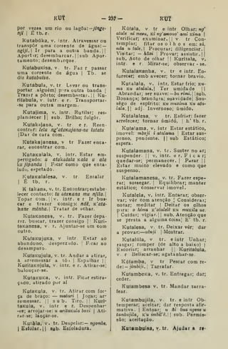 Kl3t -ââ^- KUf
por vezes um rio ou lagoa:—jinge-
njl I
É tb. r.
Kutabúka, v. intr. Atravessar ou
transpor uma corrente de água: —
ngiji.] Ir para a outra banda. | j
Aport ir; desembarcar. |
j
sub Apor-
tamento; desembarque.
KuíabuKisa. v. tr. Faz r passar
uma corrente de água |
Tb. se
diz kutabuisa.
Kutabula, v. tr Levar ou trans-
portar alguém) p-ra outra banda [
Trazer a porto; desembarcar, i | Ku-
riíabula, v intr. e r. Transportar-
• se para outra margem.
Kutajima, v. intr. Rutilar; res-
plandecer II sub. Brilho; fulgor.
Kufakajana, v. tr e r. Reen-
contrar: lelu ng'ataKajana-ne lutatu
|Dar de cara com.
Kufakajanesa, v tr Fazer enca-
rar, encontrar com.
KutaKalala, v. intr. Estar em-
pertigado: u atakalata Kãla u ala
ku jipandu 
Ficar como que enta-
lado, eppetado.
KuíaKalalesa, v. tr Entalar
I
É tb. r.
K (akana, v. tr. Encontrar; estabe-
lecer contacto: tu ataxana mu njila. |
Topar com.jiv. intr. e r Ir bus-
car e trazer consiga: ndê, K'fl/a-
kanc mênha. Tratar de achar.
KufaKanesa, v. tr. Fazer depa-
rar, buscar, trazer consigo |
Kuri-
(aKanesa, v. r. Ajuntar-se um com
cutto.
KutaKujuKa, v intr. Estar ao
abandono, desprezidó. |
Ficar ao
desamparo.
KufaKUJula, v. tr. Andar a atirar,
a arremessar a tô i |
Eipaihar ||
KurifaKnjula, v. intr. e r. Atirar-se;
balouçar-se.
KutaKUKa, v. intr. Ficar estira-
çado, atirado por aí
KuíaKula, v. tr. Atirar com for-
ça de braço: — matari |
Jogar; ar-
remessar. i| sub. Tiro. ]| Kuri-
taKula, v. intr e r. Despenhar-
-ee; arrojar-se: u aritaKula boxi |
Ati-
rar-se; lançar-se.
Kutàla, v. tr. Despelar:— n^om6e.
iEâloJar.n sub- Esíoladura.
Kúfala, V tr e intr Olhar: ng*
atale ni mesu, Ki ng'afno7io' ami Ktma |
Verificar; examinar. |
|
v. tr Con-
templar; fitar os o 1 h o s em: zá,
nda u tale.l Procurar; diligenciar.]
Visitar; — hâxi Provar; assistir. |(
sub. Acto de olhar '
|
Kuritala, v.
intr- e r. Mirar-se; observar - se.
KufalaKanha, v. tr e intr. En-
furecer; emb avecer; tornar bravio.
Kutalala, V. intr. Estar frio; ku-
ma KU atalaia.  Ter umidade ||
Abrandar; ser suave:— 6w rimi. 'sub.
Bonança; brandura; suavidade| Sos-
sego de espírito: ku muxima ku ata-
laia.  adj. Invernoso; úmido.
Kufalalesa. v tr. Esfriar: fazer
arrefecer; tornar úmidó, |
E' tb. r.
Kufalama, v. intr Estar estático,
imóvel: mbeji i atalama '
Estar sus-
penso, pendente. | |
sub Estático;
espera.
Kufalamana, v. tr. Suster no ar;
suspender i
|
v. intr. e r. F i c a r;
quedar-se; permanecer. |
Parar | |
Estar muito elevado e como que
suspenso.
Kufalamanesa, v. tr. Fazer espe-
rar; sossegar. ]
Equilibrar; manter
estático; conservar imóvel.
Kufalela, v. intr. Encarar; obser-
var; vêr com atenção ] Considerar;
notar; meditar |
Deitar os olhos
p ira: o hima K^atalelê ku muKtla ue.
I
Cuidar; vigiar. || sub. Atenção que
se presta a alguma coisa,' E' tb. r.
Kutalesa, v. tr. Deixar vêr; dar
a provar: uênji |
Mostrar.
Kutalúla, v tr. e intr Unhar;
rasgar; romper (de alto a baixo) (
Escoriar; arranhar |
| Kuriíalula,
V. r Beliscar-se; agatanhar-se
Kúfamba, v tr Pescar com re-
de: — jimbiji.[ Tarrafar.
KufambeKa, v. tr. Entregar; dar;
ceder.
Kutambesa v. tr. Mandar tarra-
fear.
Kutambujila, v. tr. e intr Ob-
temperar; aceitar; dar resposta afir-
mativa. I
Entoar; u âi bua ugene u
tambujila, ku imbil'ê. 
sub. Permis»
são; aceitação.
Kutambuisa, y. tr. Ajudar a rt-
 