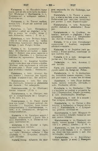 KUT -539- KUT
KutapeKa. v. tr. Encobrir; tapar
(para que se não note falta ou defei-
to) |
Disfarçar || KurifapeKa, v. r.
Pespesfai-se: u aritapeKa maloua. 
Mqscarrar-se.
Kutaoesa, v. tr. Tornar melhor,
menos feio  Fazer ser sofrível (em
qu;'lidade).
KutariKa, v. *intr. Mercadejar;
nejoclàTi—uênJi ua jinsvba |
v. tr
Pôr a preço de v&nda; feirar ||
sub. Almoeda; venda.] É tb r.
Kufarínga, v. intr Brilhar; fulgir.
I
Diz-se de olhos azuis ou verdes
brilhantes, luminosos: mesa me m'a-
taringa- 1
|
sub Fulgor; brilho.
Kuíáfa, V. tr. Lamentar.'—///zg^d-
ngo. Manifestar privações: — mala-
mba, I I
Referir com pesar agravos e
injúrias. I
|Kurifáfa, v. r. Queixar-se;
lastimar se; apresentar desculpas.
Kúíata, v. 1r. Amarrar bordões
ouripisaos paus em altura:~/u/7/6a.
[Formar com enchameis o tabique
de umâ casa .
I I
Fazer uma costura
mal acabada: — m«/e/e. |
Remendar.
Kufafama, v intr. Aturar; du-
rar; resistir |
Demorar (no lugar);
kn bata k'atatam'ê-Ku. Ser estável.
Kufafamâna, v. intr. Ser ata-
do, obstinado, teimoso: u ataíamana
mu kuzaela |
Ser cabeçudo.
Kufatamanesa. v. tr. Obstinar;
tornar teimoso- | É tb r.
KutafameKa, v. tr. Obrigar; exi-
gir o cumprimento de |
Coagir.]
É tb. intr. e r.
Kufatamesa, v. tr. Fazer durar
(em um lugar) |
Tornar estável, de-
morado" |].| Sugeitar; fazer tomar
compromissos || Kurifaíamesa, v.
intr. e r. Demorar-se; ofarigar-se;
comprometer-se
Kufaíela, v. tr. Inculpar; arguir.]
Tornar responsável ( quem não o
é)ll Kurifaíela. v. r. Deitar-se cul-
pas; incriminar-se.
Kúfatesa, v. tr. Ajudar a Hgâr,
a amarrar com cordas.
Kufatésa, v. tr. Objectar; duvi-
dar; opôr.j Molestar; enfadar ]] Ku-
ritaíesa, v. r. Disputar; discutir;
opor dúvidas.
Ku(a(u, corog. Afluente da mar-
gem esquerda do rio Cubango, nas
Ganguelas.
Kuíafulula. v. tr. Tornar a amar-
rar, a atar:a mu tate, a mu latulula.  
Determinar por esp''cies; mencionar
por partes ] ]
aub. Especificação*
Kutafumuka, v. intr. Rebentar;
partir: mukolo u atatumuka. Rom-
per.
Kutafumuna.v tr. Quebrar, re-
bentar; rotrper: — jingunhu] Kuri-
fatumuna, v. intr. e r. Desprender
•se; dar-se arranco (no falar).
Kufaua. v tr. e intr. Corroborar;
comprovar ]
Aceitar; responder
afirmativamente.
Kufauesa, v. tr- Sujeitar (sob pa-
lavra).] Fazer aceitar, confirmar (o
que outrem diz)
Kuíaiíla. V. tr. e intr Arrogar-se;
jactar-se.] Ter bazófia.
Xufaulula. V. intr. Arrotar. ]]
sub Arroto.
Kute. adj. Amarrado; manietado;
ligado: soba—lu. hange-iu Preso.
Kufebujula, v. tr Ir desbastan-
do, tornando menos espesso.] Lim-
par por vezes ( a rama das árvores)
KutebuKa, v intr. Ficar desbas-
tado, menos ramudo, aliviado. 1
sub. Desbaste; alívio.
Kutebula, v. tr. Desbastar ]
Dar
( a madeira ou pedra) o primeiro la-
vor. I
]Desenramar; limpar (árvores).
II sub Desbastação; desafogo.
KufebuluKa, v intr Ir a menos ]
Ter mingua; diminuição.
Kufebulula, v. tr. Tornar a des-
bravar, a desbastar, a limpar (árvo-
res) j] Kuritebulula, v r. Limpar-
-se; polir-se; civilizar-se.
KutebunuKa, v. intr Minguar; fi-
car re luzido.] Abater; tornar-se me-
nor, menos intenso-
Kutebununa, v. tr. Diminuir; re-
duzir; tornar manor j
Moderar; ali-
viar ( o peso).] Abater.] E' tb r.
Kufeialala, v. infr. Ser estridulo:
rizui ri a mu teialala ]
|
v tr. Cantar
ou dizer em tom agudo ]
]
sub Es-
triiulação; oxifonia.
Kuteialalesa, v. tr. Estridular:
tornar agudo (o lom). ]
]
Rosiquir.
 
