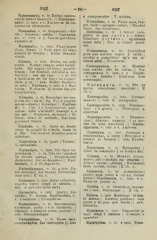 KUT -24<- KUI
Kufemeneka, v. tr. Irritar; embra-
vecer; tormr irascivf I. 1
1 Kuriteme-
neka. V. intr. e r. Eocher-se de ira;
tornar-se aborrecido.
Kutemésa, v. tr. Requentar;—kú-
ria. Aquecer; —mén^a. I I
Kunteme-
sa, V. intr. e r. Dar-se quentura;
aquecer-se.
Kutemuka, v. intr. Ficar pouco
claro, limpo II Entr abrir (o céu»;
aclarar (o tempo) |
Estar desanu-
viado.
Kútena, v. intr. Poder; str sufi-
ciente. ! Bistar; chegar; estar habili
tado. Ser capaz; ter força, possibi-
lidade.! Ter domínio, influênc a, au-
toridad-: eme ngi tena. 
i v. tr. Ter
a faculdade de; ter forç i ou capaci-
dade p ra. 1 I
sub. Poder; domínio;
ra ndo, I
Kurifena^ v. intr. e r. Bas-
tar-9e.| P.-itar-se (à altura das cir-
cunstâncias).
Kúíenda, v. tr. Recordar; ter sau-
d ides de:— ix/ í«. I
fig. Fdl ir; expres-
sar-se; jiputu. Estadear. M Kuriten-
d-*, V. iitr. e r, Lastimar-se; quei
xar-se: njila K'aritend'ê, mueongo u a
mu ase. 
Protestar, reclamar. || Ti-
lintar: kiíaii ki aritende.. Dar som;
produzir tinido.
Kufénda, v, tr. Apou ar; desde-
nhar: ba Kangiji bu u tenda, buene bu
u fila. '
Não acatdr; mostrar pouco
interesse.
Kutendala, v. tr. (port ) Tentar.'
V. KoloK.alala.
Kutendula, v. intr. Não ligar im-
portância. || v. tr. Não ter (alguém)
no devido apreço. |
Desprimorar;
deslustrar; dar ao desprêso.| |
Kuri-
íendula, V. r Dediguar-se.
Kutendutnuna, v. tr. e intr. Fa-
zer estendal; dar brado| Estrepitar;
soar alto-I E' tb. r.
Kufenena. v. intr. Estar completo,
exacto, certo: Kitari Kt atenena.  
adj. A que não falta nada.
Kutendela, v intr (port.) En-
tender. V. Kuivua. Kuritendela, v.
r. Combinar |
Entender-se-
Ku(endelela, v. tr. Recomendar;
encarecer; pedir com instância. I
Chamar a atenção subre; instruir | |
sub. Recomendação.
Kutendelesa, v. tr. Fazer reco-
comeadações; dar ioatruções. || Dar
a compreender I
V. Kuiviaa,
Kúfendesa, v. tr. Fazer soar, tan-
ger, tinir.' ngúnga) —Kitari.  Mandai
tocar, dar badaladas
Kufenesa, v. tr I teirar; com-
pletar (o que falta):— kitaTl
Totalisar; pr^-faser: ng'atenesa
izuua iiatu
vel.
Dar a; tornar possí-
Kufenesena, v. tr. Contribuir
para que outrem supra à falta. |
Ajudar a completar: ng'a mu te-
•*-" '
Favorecer.
Mostrar
A]-
nesena uênji.
KufengeneKa, v. tr.
com alarde; pôr ás vistas. |
|
Ku-
lifengeneKa, v. intr. e r Expor-
' e: — bu ludnha.l Exibir-ss com
ostentação.
K u t e n g u 1 a, v. tr. Pôr de
parte; abandona""; destituir |
É
tb. r.
Kufengunha,
mamar | I rub. O
intr. Coxear;
manquejar.
intr. Dc^abro-
Principiar a
Kufengunuka, v.
Ihar ( o gomo)
aparecer.
Kufengununa, v, tr Desabro-
char.! Afastar; desunir ( as bor-
das de uma abertura) |
| Kuri(e-
ngununa, v. intr. e r. Abrií-se.
KutenuKa, v. intr. Começar a
desabrochar, a abrir |
Principiar a
aclarar (o tempo).] |
sub. Entrea-
berca.
Kutenuna, v. tr. Entreabrir [
Abrir de mansinho ( as bordas de).
Kufesa, v. tr. Mandar situar,
meter; pòi:—mukolo mu mbunda  
Atiçar; açular: -yi/7i6ua |
Estimular;
fazer acirrar, irritar | Ê tb. r.
KufeseKa, v. tr Acrescentar;
juntar uma coisa a oura; tornar
maior. I
jKurifeseKa, v. intr. e r.
Fazer-se juntar a.
Kuféfa. V tr Desfolhar; descas-
car.] jsub. Descasque. (
É tb. r.
Kúíeta. V. intr Estalejar: kl teta,
ki tolOKa. Estalar; produzir som
como o do pau que fende. || sub.
Estalido.
Kufefama, v- intr. Despontar (a
lua): mbeji i atetama 
Cjmeçar a
aparecer.
Ku(e(ejeka. v. tr. a iatr. Simu-
 