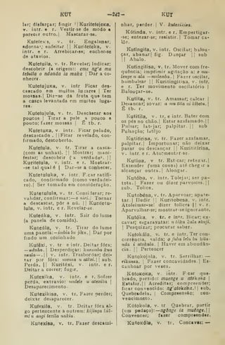 KUT -242- KUT
lar; disfarçar; fingir 1 1 KurifefejeKa,
Y. intr. e r. Vestirse de modo a
parecer outro. { Mascarar-se.
Ku(efeK3, v^ tr. Engalanar,
«dorna %• enfeitar || Kurifefeka, v.
intr. e r. Arrebicar-se; encher-se
de atavios.
Kufefuila, v. tr. Revelar; indicar;
deacobrir (a origem): eme ng'a mu
tetuila o ndonda ia maka 
Dar a co-
nhecer.
KufefujuKa, v. intr Ficar des-
cafcado em muitos lufares |
Ter
morsas. I
Diz-3e da fruta qua tem
a casca levantada em muitos luga-
res-
Kuteíujula, v. tr. Descascar aos
poucos I
Tirar a pele a pouco o
pouco; fazer mossas j
É tb, r.
KufetuKa, v. intr. Ficar pelado,
descascado . || Ficar revelado, con-
firmado, descoberto.
Kuíeíula, v. tr. Tirar a casca-
(com as unhas). |
|
Mostrar; mani-
festar; descobrir (a verdade*. i|
Kurifetula, v, intr. e r. Mostrar-
-se tal qual é | Dar-se a conhecer.
Kufetuluka, v. intr. F car ratifi-
cado, confirmado (como verdadei-
ro).] Ser tomado em consideração.
Kutetulula, v. tr. Considerar; re-
validar, coníirmar: —o KíTí. I
Tornar
a descascar, pôr a nú. |
|
Kuníetu-
lula, v. intr. e r. Revelar-se.
Kufeiika, v. intr. Sair do lume
(a panela de comida).
Kuteúla, V. tr. Tirar do lume
uma panela: — tmòia bu ;tkw. |
Dar por
findo um cozinhado
KufêXi, V. tr e intr. Deitar fora;
—wiênha, I
Desperdiçar: kusiimba kua
ntala—. v. intr. Trasbordar; dei-
tar por fora: nzenza u atêxi. sub.
Perda. |1 Kuritêxi, v. intr. e r.
Deitar a coirer; fugir.
Ku(eliika, V. intr. e r. Sofrer
perda, extravio: multlt u atexika |
Desaparecimento •
KuteJcikisa, v. tr. Fazer perder;
deixar desaparecer.
Kuíexila, v. tr. Deitar fora al-
go pertencente a outrem: kijinga kiâ-
mi u angi tcxila nakiu
Kutexisa, V. tr. Faxer descami-
nhar, perder I
V. kuttxikita,
Kúfinda, v. intr. e r. Empertigar-
•se; entezar-se; resistir. 1 Tomar ca-
lor.
Kutingifa, v. intr. Oscilar; balou'
çar, abanar| fig. Dançar |1 sub
II Abalo.
Kufingitisa, v, tr. Mover com fre-
quência; imprimir agitação a: o mu-
lenge u ala —mulemba. 
Fazer oscilar,
bambdlear || Kuritingitisa, v. intr.
e r. Ter movimento oscilatório |
Balouçar-se.
Kutita, V. tr. Amassar; calcar |
Desancar; sovar: a mu tila ni klbetu. |
É tb. r.
Kutitila, V. tr, e intr. Bater com
os pés no chão. I
Estar azafamado.| |
Puhar; latejar; palpitar. || sub
Pulsação; Idtêjo
Kutiíirisa, v. tr. Fazer azafamar,
palpitar.! Importunar; não deixar
parar ou descançar |
|
Kurititírisa,
V. intr. e r. Ato:meut?r-3e.
Kutíua, V tr. Esticar; retezar.|
Extender ^uraa cousa) até cheg ir a
alcançar outra. |
Alongar.
Kutóba, V. intr. Tolejar; ser pa-
teta.] Fazer ou dizer parvoíces. ] |
sub. Tolice.
Kutobésa, v. tr. Aparvoar; apate-
tar] Iludir !; Kuritobesa, v. intr.
Atoleimar-se: dizer tolices || v. r.
Aparvalhar-se; mostrar-se ignorante.
Kutóka, v. tr. e in*-r. Bicar; ex-
cavar; esgaravatai: n tóka kala sànji,

Pesquizar; procurar saber.
Kufokála. V. tr. e intr. Ter coa-
corrència, saida; o Juba lelu bu kita-
nda i atokala 
Haver em abundân-
cia. I
í
Pertencer
Kutokojola. v. tr. Serrilhar: —
rikanaa. 
Farer concavidades. ]
Es-
canhoar por vexes.
KáíoKOKa, V intr. F car que-
brado, partido: muenge u atokoka 
Estalar.]! Acreditar; compreender;
ficar convencido: ng'atokoka. 
sub.
Quebradela. |
Compreensão; con-
vencimnctj
Kú(okola, V. tr Quebrar, partir
(um pedaço):—/i^<)/7^'e ia muêng€.
Convencer; fazer compreender.
KutoKÓla, V. tr. Concavar: —
 