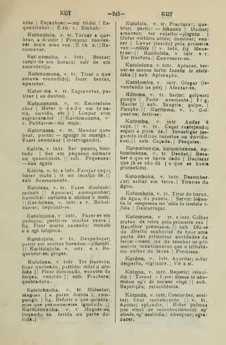 KÍ3t
Uinu I
Escanhoar:— ;;2U rikífxi.I Es-
quadrinhar.! É tb. r-l Embair.
KuíOKoIola, V. tr. Tornar a que-
brar, a dividir | Procurar conven-
cer mais uma vez. ]
É tb r.||Re-
concavar.
Ku(( Komoka, v. intr. Brotar;
surgir de um buraco; sair de um
escoaderijo.
XufoKomona, v. tr. Tirar o que
estava escondido); fazer brotar,
aparecer.
KufoKona, v. tr. Esgravatar, pa-
litar ( os dentes)
KufOKOnona. v. tr. Escarafun-
char I
Meter o dedo em (o na-
riz, ouvido, etc.) I
Limpar com
esgravatador .
j
]
KurifoKonona, v
r. Palitar-se-OTU niuju.
KufoKuesa. v. tr. Mandar que-
brar, partir: — ngonge la muenge. 
Fdzer examinar { interrogando).
Kufóla, v. intr. Ser pouco, limi-
tado I
Ser em pequeno número
ou quantidade. |
|
sub. Pequenez:
—kua nguia.
Kúíola, V. tr. e intr. Farejar caça;
bater mato ; ir no incaico de.||
sub Acossamento.
Kufolesa, V. tr. Fazer diminuir;
reduzir 

Apoucar; amesquinhar;
humilhar: uafiama u atolesa o mutu.
I I
Kurifolesa, v. intr. e r. Rebai-
xat-se; deprimir-ae.
KufolojOKa, V intr. Fazer-se em
pedaços; partir-se muitas vezes. ]
fig. Ficar muito cansado: tnuKutu
n a ngi tolojoKa.
Kufolojola. V tr. Despedaçar;
partir em muitos boCAúos:—jihuinhi
II
Kuritolojola. V. intr. e r. Re
quebrar-se; gingar.
KufoloKa, V intr Ter fractura,
ficar quebrado, partido: múxi u ato
loka II
Ficar dominado, exausto de
forças, vencido |
[
sub. Fractura;
quebradura.
Kufolohanha, v. tr. Molestar;
magoar ( a paite dorida ); com-
pungir I
íig. Referir o que quizéra-
mos que permanecesse ignorado j |
KurifoloKanha, v. r Mogoar-se,
(roçando na ferida uu parte do-
rida.)
-243- KUT
Kufolola. v. tr. Fractura--; qua-
brar; partir: — lukuQKU | Domar;
amansar; ter su']eito: ^jinguzu j
Obter victória sobre; dominar; ven-
cer I
Lavar (tecido) pela primeira
vez:—míleU. v. intr. fig Mens-
truar, || Kurifolola, v intr. e r.
Ter fractura. I
Convencer-se.
KufololoKa. V. intr. Aplacar, tor-
nar-se menos forte: iaanha lu atolo-
loka. aub. Aplacação.
Kufolomba, V intr. Gingar (le-
vantando 03 pés) I
Afectar-se,
Kúfoma, V. tr. Sarjar; golpearj
pungir I
Ferir evemente.| fig.
Marcar || aub. Sangria; golpe. |
Punção. II Kurifoma, v. i. Gol-
pear-se; ferir-se.
Kufomba, v. intr Andar á
caça. I I
V. tr. Caçar rastejando;
seguir a pista de.| Investigar (se-
guindo indícios incertos ou duvido-
sos).! |
sub. Caçada. I
Pesquisa.
KutombeK2ja, kutombcKesa, ku-
tombekeza, v, tr. Desdar. | Rece-
ber o que se havia dado | Declarar
que já se não dá ( o que se havia
prometido).
Kutomboka, v. intr. Desembar-
car; saltar em terra. | Tirar-sa da
água.
Kutombola, v. tr. Tirar do barco,
da água, da panela. |
Servir: lúkua-
ku lu nangenena mu 'mbia lu tômbola i-
fuba I
Descarregar.
Kutomona, v tr. e intr. Colher
frutas da terra pela primeira vez |
Recolher premissas. |
|
sub Diz-se
do direito senhorial de tirar uma
parte das primeiras novidades da
terra:— maaa; ou da receber os pri-
meiros mantimentos que o tributá-
rio colher da lavra | Premissa.
Kutóna, V. intr. Acordar; estar
desperto, vigilante. |
Vir a si.
Kútona, V. intr. Repetir; reinci-
dir. |
Tornar h í  zer : kizuua ki aka-
mukua ng'i kí tonami ringi. 

sub.
Repetição; reincidência.
Kúfonda, v. intr, Concordar; acei-
tar; ficar reconhecido |
|
v. tr.
Apoiar; aplaudir. 
B.iter palmaa
(em sinal de leconhecimsnto): ng'
atondo, ng' aêalàrila.l .abençoar; agra-
decer.
 