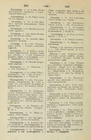 KOf -U4- Kljf
Kutondala, v. tr. e intr. Errar;
equivocar-se; confundir. ||sub'
Inexactidão; erro.
Kutondalesa, v. tr. Fazer <?rrar,
ter um engano.
Kutondela. v tr. e intr. Acla-
mar, aprovar solenemente, j Bater
palmas por*
Kutondesa. v. tr. Mandar louvar;
fazer aplaudir.
Kutonena. v. iutr. Estar de ata-
laia; ter sob as vistas.
Kutonesa, v tr, Acordar; fazer
despertar do sono.
Kútonga, v. tr. e intr, Manejar,
iogar armas. |
Pelejar; combater;
esgrimir.
Kutongela. v. tr. Atacar ou de-
fender (esgrimindo). I
Pelejar, lutar
por outrem. |
|
v. intr. Continuar;
persistir: uhaxi u a mu tongtla j
|
v.
r. Manifestar-se; descobrir-se.
Kutongesa, v. tr. Mandar brigar,
fazar esgrimir.
Kutongina, v. tr. Observar. [ [
V. intr. Considerar.
Kutonginina, v. tr. e intr. Fitar.|
Contemplar; vêr 1
|
Dar no alvo j 
Kuritonginina, v. r. Fixar-se.
Kutongoloka, v. intr. Ter cons-
ciência, compreensão, fé. | Ter a
noção ou a faculdade de julgar os
próprios actos. [
Ser sincero, verda-
deiro.
Kafongolola, v. tr. Explanar;
tornar compreensível | Certificar;
reconhecer, dar a razão de ser. |
In-
terpretar, exprimir: muputu. 
sub.
Justificação. I] Kuritongolola, v.
r Justificar-se.| Provar que obrou
como devia
Kutongona, v tr. Depilar;—jí-
nvi. I
Depurar: — ;iVia?ia :
Limpar.
É tb. r.
Kuíongonesa, v. tr. Fazer ar-
rancar, catar, limpar.
Kutongonoka, v. intr. Ser sagaz,
vivo. I
Ter clareza do espírito .
Kutongonona, v, tr. Aclarar; tor-
nar evidente.il Kuritongonona, v.
r. Mostrar-se sem rebuço; revelar-se
Kulongonuesa, v. tr. Submeter
(alguém) a um luterrogAtório j
Fazer preguntas (por forma a sa*
ber a verdade) j
Inquirir mlnuciL-
sãmente
Kutonha. v. tr D^r cutihdas.
vibrar golpes em.[ Matar.
Ku'onoka, v. intr Esttinchar;
folgar; dançar ,

sub. Brincadeira.'
Kutonokena, v tr Brincalhar;
(1ivertir-se com; o ngènji u tonokena
hutnuhambaut  Mofar de.
vutonokesa, v tr. Fazer biiucar,
dançar. | É tb. r.
Kutopiala, v. tr. Troçar; zombar.
Kuforikinha, V tr. Magoar. |
V.
k«í : lokanha
Kúfoía, V. tr. Apostar; asseverar.
I i
V. intr. Fazer aposta j
| v. r.
Empenlur-se.
Kutóta, V intr. Vesguear: rhu-
|Vêr mal; pecar: -mbôrio. j
Errar.
I I
Cominhar devagar; an-dar áa
apalpadelas: — njila.
XutotCKa, V. tr. e intr. Estara-
par; carimbar; imprimir: kirimbu.
Queimar; chegar fo;o a:— tâbia.
Pontuar; marcar com o dedo; pun
gir, I
IKuritoteKa, v, r- M-icular-se;
queimar-ae |
|
v. intr. fig. Deitar &
correr; fugir.
Kutotejeka, v. tr. Mosqu ai;
manar com pintinhas |
|
v. intr.
Estar sarapintado.
KutotojoKa. V. intr. Ficar es:a-
queirado, quebrado em muitos bo-
cados. |
j sub. Trituração; brita-
mento.
Ku(otojcla. v. tr. Ir britando, es-
caqueirando.) Triturar por vezes | |
sub. Acto e efeito de escaqueirar.
É tb, r.
KutotoKa. V. i itr Ficar partido,
reduzido a fragmentos. |
Ficar feito
em cacos.
Katotola, v tr. Tirar pintos da
Cisca (a galinha): —inalavii. 
Picar,
quebrar (ovos)." Furar. || Bnt.ir.jj
Kuntotola' V. r. Bater-se nos de-
dos): milembu
Kutotomba. v intr. Manquejar;
andar com dificuldade ( como 03
velhos ou doentes) |Ser ronceiro. | j
sub. Manqueira; roncice
Kuíotonha. v. intr. Crepitar; es-
ta lidar.] V. Kupapana.
 