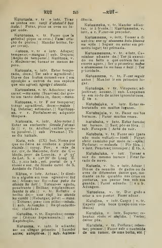 Km U6
Kutotuela. v. tr e intr. Tirar
os pintos era: sanji k'atotuel'ê bua
Í2ala. Furar, picar os ovos no lu-
gar onde.
Kutotuesa, v. tr. Fazer qu« (a
galintia) pique os ovos.j Fazsr cria-
ção de pintos. I
Mandar britar, fu-
rar (ovos).
'Vu(oua, V. tr e intr. Adoçar;
temperar; —/nu/7á'Ua. I
! sub. Doçura;
[Acção de temperar. |
Kuritoua, v.
r. MoJerar-se; tornar se menos ás-
pero .
Kutouala, v. intr. Estar tempe-
rado, doce.| Ter sabir agradável.
Diz-se dos frutos comestíveis ( em
Oposição a outros da sua espécie
que são agros); ngenge i atouala.
Kutoualesa, v. tr. Adocicar; açu-
carar: ~mu Kanu 
Suavisar; dar gos-
to um tanto delicaJo, doce;— moKfl.
Kufouesa, v. tr F zer temperar;
tornar agradável, doce: matete 
fig. Deliciar; estimular. |
|
Kuritoue-
sa, V r. Fortalecer-se; adquirir
têmpera.
Kufoxala, v. intr. Abarrotar. |
Estar na enchente: jinvula j'atixa-
la  V. tr. Atulhar; encher quan-
to possível. II sub Preamar. I
Tb
se diz kuizala.
Kufu, sub. (IX) bot. Nome por
que no Zaire se conhece a planta
rixinde.l corog. Pov. e fede da
cir. civ.de Maiombe, distr de C i-
blnda. prov de Luanda, a 4° 55'
de Lat. S. e ia» 36' de Long E.
G., 7.122 hab-, est. postal de 3
»
classe e sue. de Missão catol. de S.
António de Pádua
Kutua, v intr. Actuar. | Ir direi-
to a alguém em tom agressivo: tiiá
ne. Afinar; ter fio:— Arufl poko ku
atunda bu turl. Tomar-se agudo,
penetrante |
Brilhar; resplandecer:
luanha lu atu. v. tr. Refletir o
brilho de;— Kua rieji ku atunda
]^u Kumbi IJEsburgar; piUr: — /wasfl.
li Triturar; pisar com pilão: rnbutu.
11 sub. Actuação. |
Reíplindecôn-
cia; claridade.
Kutuába. v. tr. Exprobar; censu-
rar 1 Criticar asperamente.]! sub
Exprobação.
Kutuama. v. intr. Ir adiante;
ser ou chegar primeiro |
Suceder
antei; aotepôr-se. {{ lub. Antece-
dência.
Kutuameka, v, tr. Mandar adian-
tar, ir à frente. II Kurituameka, v.
intr. e r. Fdzer-se preceder.
Kutuamena, v. intr, Tomar a di
anti ira: eme ng' atuamena kuta kinama
mu njila 
Seguir ou estar em pri-
meiro lugar; ter primazia.
Kutuamenena, v. tr. e intr. Ca-
minhar adiante de.j Ter já exerci-
do ou feito o que outrem faz ou
exerce agora. |
Ser o primeiro: muine
u atuamtnena ku mu baria o huxi. 
Ter
prioridade.
Kutuamesa, v. tr. F^zer seguir
antes j
ManJar ir em primeiro lu-
gar.
Kutuánga, v tr. Vituperar; ad-
jectivar; acusar. 1
1 sub Lançamen
to em roíto de actos ignominiosos.
É ti9 r.
Kutubujuka, V intr. Estar es-
buracado em muitos lugares.
Kutubujula, V. tr. Fazer mu tos
buracos. |
Furar muitas vezes.
Ivutubuka, V intr. Estar furado;
ter buraco. || Sair; pôr-se fora. ||
sub Furagem | Acto de sair.
Kufubula, V. tr. Fazer sair (para
não mais voltar): — kimbi 
Furar:
abrir caminho por meio úe: — nj%la.
Perfurar: — mulundu 

Pôr fóra.| j
v intr. Penetrar; irromper.] É tb. r.
Kutubuluka, v intr Tornar a
sair do mesmo buraco |
Ficar fu-
rado de novo.
Kutuela, v. tr. e intr. Aduar |
Diz-se da reunião de gados ou de
aves de diferentes donos que, me-
diante ce.to quinhão nas crias ou
posturas, um pastor tem sob sua
guarda. |
Fazer aduada.  sub.
Aduagem.
Kutuelesa, v. tr. D ir gido a
criar a um pastor. Fazer aduar.
Kutujina, v intr. Cuspir |
v. tr.
Expelir pela boca (cuspo cora vio-
lência)
Kutufuka, V. intr. Supurar; re-
bentai: rimhu ri atufuka. 
Verter;
deitar pús.
Kutujula, V. tr. Perfurar; reben-
tar; premer. |
Fazer sair o conteúdo
de um tumor, de uma bolha, etc. f
 