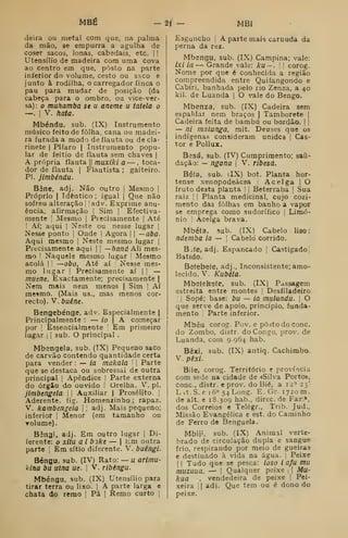 MBÉ -2j -. MBI
deira ou metal com que, na palma
da mão, se empurra a agulha de
coser sacos, lonas, cabedais, etc. 1
1
Utensílio de madeira com uma cova
ao centro em que, posto na parte
inferior do volume, cesto ou saco e
junto à rodilha, o carregador finca o
pau para mudar de posição (da
cabeça para o ombro, ou vice-ver-
sa): o muhamba se u aneme u tatela o
—.
I
V. hata.
Mbéndu, sub. (IX) Instrumento
músico feito de folha, cana ou madei-
ra furada a modo de flauta ou de cla-
rinete I
Pífaro I
Instrumento popu-
lar de feitio de flauta sem chaves |
A própria flauta |( muxiki a — , toca-
dor de flauta |
Flautista ; gaiteiro.
Pi. jimbéndu.
Bêne, adj. Não outro j
Mesmo |
Próprio I
Idêntico ; igual |
Que não
sofreu alteração i jadv. Exprime anu-
ência, afirmação |
Sim |
Efectiva-
mente I
Mesmo |
Precisamente |
Até
! Aí; aqui |
Nsste ou nesse lugar |
Nesse ponto |
Onde |
Agora |
| —aba.
Aqui mesmo |
Neste mesmo lugar |
Precisamente aqui |
|
—haná Ali mes-
mo I
Naquele mesmo lugar ;
Mesmo
acolá I
I
—obo, Até aí [
Nesse mes-
mo lugar !
Precisamente aí |
|
—
miiene, Exactamente; precisamente |
Nem mais nem menos | Sim |
Aí
mesmo. (Mais us., mas menos cor-
recto). V. buêne.
Bengebénge, adv. Especialmente |
Principalmente : — io  A começar
por !
Essencialmente Em primeiro
lugar j i
sub. O principal .
Mbengela, sub. (IX) Pequeno saco
de carvão contendo quantidade certa
para vender : — ia makala '
|
Parte
que se destaca ou sobressai de outra
principal |
Apêndice [
Parte externa
do órgão do ouvido 1 Orelha. V. p!.
jimbengela I !
Auxiliar |
Prosélito. I
Aderente, fig. Homenzinho ; rapaz.
V. kambengela |! adj. Mais pequeno;
inferior |
Menor (em tamanho ou
Tolume).
Bêngi, adj. Em outro lugar |
Di-
ferente: o xitu a i bike — |
Em outra
parte [
Em sítio diferente. V. buêngi.
Béngu, sub. (IV) Rato: — u arímu-
klrta bu utna ue. 
V. ribéngu.
Mbéngu, sub. (IX) Utensílio para
tirar terra ou lixo. !
A parte larga e
chata do remo 1 Pá 1 Remo curto |
Esguncbo I
A parte mais carnuda da
perna da rez.
Mbengu, sub. (IX) Campina; vale:
ixi ia — Grande vale: ku — . l
i
corog.
Nome por que é conhecida a região
compreendida entre Quifangondo e
Cabíri, banhada pelo rio Zenza, a 40
kil. de Luanda |
O vale do Bengo.
Mbenza, sub. (IX) Cadeira sem
espaldar nem braços | Tamborete |
Cadeira feita de bambu ou bordão.  |
— ni malanga, mit. Deuses que os
indígenas consideram unidcs I Cas-
tor e Pollux.
Besá, sub. (IV) Cumprimento; saii-
dação: — ngana 
V. ribesá.
Bafa, sub. iIX) bot. PUnta hor-
tense xenopodeácea Acelga | O
fruto desta planta '
; Beterraba |
Sua
raiz I
j
Planta medicinal, cujo cozi-
mento das folhas em banho a vapor
se emprega como sudorífico i Limó-
nio I
Acelga brava.
Mbéía, sub. (IX) Cabelo liso:
ndemba ia — |
Cabelo corrido.
B.fe, adj. Espancado Castigado!
Batido.
Betebeíe, adj.. Inconsistente; amo-
lecido. V. Kubéla.
Mbefekeíe, sub. (IX) Passagem
estreita entre montes Desfiladeiro
!
Sopé; base: bu — ia mulundu. |
O
que serve de apoio, princípio, funda-
mento I
Parte inferior.
Mbéu. corog. Pov. e posto do cone.
do Zombo, distr. do Congo, prov. de
Luanda, com 9.964 hab.
Bèxi. sub. (IX) autiq. Cachimbo.
V. pêxi.
Bile, corog. Território e província
com sede na cidade de «Silva Porto»,
cone, distr. e prov. do Bié, a 12^ 23'
Lit. S. e 16^ 54Long. E. Gr. 1720 m.
de alt. e 18.309 hab., direc. de Far.»,
dos Correios c Telégr., Trib. Jud..
Missão Evangélica e est. do Caminho
de Ferro de Benguela.
Mbiji, sub. (IX) Animal verte-
brado de circulação dupla e sangue
frio, respirando por meio de guelras
e destinado à vida na água. j
Peixe
(
! Tudo que se pesca: ioso i afu mu
muzuua, — |
Qualquer peixe .
|
Ma-
kua . vendedeira de peixe i
Pei-
xeira 'I
adi. Que tem ou é dono do
peixe.
 