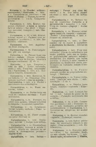 KUT -247- KUT
Kútuma, V. tr. Mandar; ordenar;
encomendar,, n Kurituma, v. intr.
e r. Comportar se! conviver: — klã
mbote ni OKuena i i
Dar-se; haver-se;
governar-se- || sub. Comporta-
mento.
KutumaKa, v. intr^ Acatar; res-
peitar; obedecer: o mona u tumaka
tai'à ni màm'a 
Ser dócil |
Obser-
var; executar; cumprir. II sub. Obe-
diência.
Kutumama, v. tr. e in(r. Aturar;
tolerar; 3uportir.| Padecer com re-
signação e paciência. |l v. intr. Ser
assíduo; continuo.
Kutumana, v. intr. Aquietar-
se; ficar sossegado.
Kutumanesa, v. tr. Fa^erarquie-
tar; pôr em sossego.
Kutumba, v tr. Pensar; fazer cu-
rativo: - maôufe. (Diz-se principal-
mente da cura de feridas, úlceras e
doenças cutâneas) |Ê tb. r-
Kutúraba, v. intr. Turgecer: —
ttiéle bu tutu I
Estar enfunado,
cheio.il sub, Turgidez; intumecên-
cia.j I
K.uritúmba, v. intr. e r. Tor-
nar-se túrgido, entumecido.
KutumbiKa, v intr. Entrevar, fi-
car toliiido.I |
v tr. Orgaaisar: esta-
belecer; instituir: —/rtzo ia nzámba. 
Kuritumbika, v, intr. e r. Perder o
movimento das articulaçõas.
Kutumbihisa, v. tr. Fazer en-
trevar, tolher.
Kutumbila, v tr. Deitar terra em
roda áe-.—mataKQ ma masa. j
Fazer
montinhos.
Kutumbirila, v. tr. Festejar, re-
ceber com agrado, abraçar (alguém)
à chegada. I
Acomodar; agazalhar.
Kntumbísa, v. tr. Intumecer;
tornar túrgido, inchado. |
Fazer in-
tumecência.
Kútutnbisa, v. tr. Fazer pensar
ou curar (feri Jas) a.
Kutumbujuka, v. intr. Repin-
char; 3altitar | Galgar (aos saltos).
Kutumbujúla, v, tr. Personalisar;
indívidualiaar; nomeara miude.JI
V intr. Aludir em discurso ou es-
critos a determinadas pesseas:
majlna m'atu.
Kutumbuka, v. intr Saltar; —
makungu I
Passar por cima de)
omitir !
I
v tr. Dar salto; passar
em claro | |
«ub. Acto de saltar;
pulo.
KutumbuKila, v. tr. Saltear; to-
mar de improviso: Kahumbu u a
ngitumbukila 
Assustar M v. intr
Viver de roubos:—fingenji ]
Andar
a saltos.
Kututnbula, v. tr. Nomear; citar:
ngana nanhi ria kananhi.—KUzoKesa.
I Referir i
[
ííuritumbula, v intr. r-
Nomear se; referir-se.
KutumbulÚKa, v. intr. r. Des-
pontar; vir do fundo á superfície:
u atumbuluka buritumbu |
Elevar-se;
subir.
Kúfumbuluka, v intr. Ficar des-
virtuado.' iMz-se da substância que
tenha perdido, pelo uso ou tempo,
as propriedades naturais: milongo i
atumhululía; d o objecto que tenha
perdido o cheiro, o odor: rizumba ri
attimbulicka ou ficado sem efeito, con-
firmação ou validade: makutu m'atu-
mbululía
Kufumbulukisa, v, tr. Fazer
emergir; perder as propriedades na-
turais, i
Malsinar.
Kutumbulula, v. tr. Tornar irrito,
nulo- 'Declarar sem efeito. | i
sub.
Anulação 
É tb- r.
Kntumihisa, v. tr. Mandar (para
longe); remeter: niukanda 
Expe-
dir.
Kufumína, v. intr. Latejar; ba-
ter I I
sub Latejo do pulso ou do
coração. [
Pulsação; movimento das
artérias.
Kúíumina, v. tr- e intr. Coman-
dar; governar: — jixi 
Dominar; re-
ger. I
!
sub Comando; governo; su-
perintendência- 1
1 Kurifumina, v. r.
Governar-s»; dirigir-se; ser senhor
de SI.
Kufumisa, v tr. Enviar; mandar;
—ngamba.l Endereçar; remeter.
Kuíumuka, v. intr. Sofrer esfola--
dela, ter escoriação: kikonda k» atU'
muka. I
Ficararranhado.il sub- Es-
folamento.
Kufumuna, v. tr. Excoriar; esfo-
lar: hOna. I
fig. Assinalar: fiondo,
mu iule: mbonda, vm twnune,  sub.
Eacor.ação; arranhadura |
j
Kuritu.
 