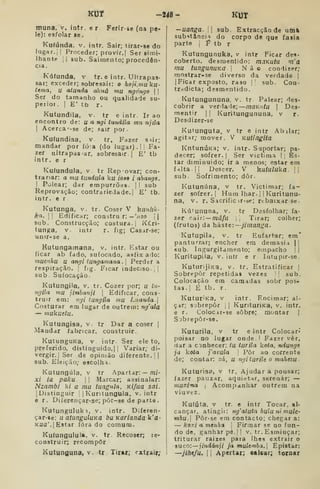 KUT -248- KUT
muna. v. intr. e r Ferir-se (na pe-
le); esfolar se.
Kufúnda, v. intr. Sair; tirâr-se do
lugar.; !
Proceder; provir.! Ser simi-
Ihante [| sub. Saimento; procedên-
cia.
Káfunda, v tr. e intr. Ultrapas-
sar; exceder; sobresair: o hoji.nmku-
tema, u atunda akná mu ngóngo  
Ser do tamanho ou qualidade su-
peiiot .
I
E' tb r.
Kutundila, v. tr e intr. Ir ao
encontro de: u a ngi tundila mu njila
I
Acerca^-se de; sair por.
Kufundisa. v tr. Fazer s*ir;
mandar por íóa (do lugar) .
| |
Fa-
zer ultrapas ar, sobresair] E' tb
intr. e r
Kutundula, v tr Repovar; con-
trariar: a mu tundula ku Í089 i ahangt.
I
Polear; dar empurrõas- | |
sub
Reprovação; contrariedade.] E' tb.
intr. e r
Kutunga, v. tr. Coser V kunliá-
ka. II Edificar; constru;r: — 'vízo |j
sub. Construcção; costura, j
Kí.ri-
tunga, v. intr r. íig; Casjir-se;
unir-se a.
Kutungamana, v. intr. Kstar ou
ficar ab fado, sufocado, asfix ado:
mucnhu U angi tungamana .] Perder a
respiração. |
fig. Ficar ladecisc | |
sub Sufocação.
Kutungila, v, tr. Cozer por; u lu-
ngila mu jimbanji 
Edificar, cons-
truir em: ngi tungila mu Luanda.
Costurar em lugar de outrem: ngata
— mukuetu.
Kutungisa, v. tr Dar a coser |
Mandar fabricar, construir.
KutunguKa, v. intr- Ser ele to,
preferido, distinguido.| |
Variar; di-
vergir.] Ser de opinião diferente. | |
sub. Eleição; eacolh-i.
Kutungúla, v tr Apartar: — m/-
xi ia paku  |
Marcar; assinalar:
Nzambi ki a mu tungiila. Ki/ua sai.
|Distinguir | |
Kuritungula. v, intr
e r. Diferençar-se; pôr-se de parte.
Kutungululo, V. intr. Diíeren-
çar-se: u aiunguluKa buKariandak'a-
Kua'. [Estar íóra do comum.
Kutungulula, v. tr Recoser; re-
construir; recompor
Kutunguna, v. tr Tirar; extrair;
—uanga.  sub. Extracção de utnà
subi^tâncií» do corpo de que íasia
parte i f tb r
Kutungunuka, v intr Ficar des'
coberto, desmentido: mãKutu m'a
mu tungunuKú 
Não condizer;
mostrar-se diverso da verdade |
|Ficar exposto, raso [ sub. Coa-
tradicta; desmentido.
Kutungununa, v. tr Palear; des-
cobrir a veriiale; —maKnfu 
Des-
mentir ] I
Kuritungununa, v r.
Desdizer-se
Kutunguta. v tr e intr Abilar;
agitar; mover. V Kutingiía
KntunÚKa; v. intr. Suportar; pa-
decer; sofrer. |
Ser victima | [
Es-
tar diminuído; ir a menos; estar era
falta]! Descer. V kuíuluka. 
sub. Sofrimento; dôr.
Kutunúna, v tr. Victimar; fa-
zer sofrer.] Hum Ihar. |
] Kuritunu-
na, v. r. Sacrific ir-se; rebaixar se.
Kúiununa, v. tr Desfolhar; fa-
zer cáir. — mâfu 1 
Tirar; colher;
(frutos) da haste: ~jimanga.
Kutupila, V. tr Enfartar; em"
panturrar; encher em demasia j]
sub. Ingurgitamento; empacho | |
Kuritupila,- v. inír e r Intupir-se.
KuturijiKa, v. tr. Estratificar |
Sobrepor repetidas vezes ' '
sub.
Colocação em camadas sobr pos-
tas. 1
É tb. r.
KuturíKa, v intr. Encimar; al-
çar; sjbrepôr |
]
KurituriKa, v. intr.
e r. Colocir-se sobre; montar |
Sobrepôr-se.
Kuturila, v tr e intr Colocar*
poisar no lugar onde.' Fazer vêr,
dar a conhecer: tu turila kota, ndungt
ja kota j'avula |
Pôr ao corrente
de; contar: zá, u ngiturile o mahezu-
Kuturisa, V tr. Ajudar a pousar;
fazer pauzar, aquietar, serenar; —
muxima j
Acompanhar outrem na
viuvf z,
Kufuta. V tr. e intr Tocar, al-
cançar, atingii: ng'atuía buiu ni mule-
mhu. Pôr-se em contacto; chegar a:
— koxi a menha ] Firmar se no fun-
do de, ganhar pé. I' v. tr. Esmiuçar;
triturar raizes para lhes extrair o
snco-. — jindánji ja mulemba. Epistar:
—jihe/u, 1
1 Apertar; calcar; tornar
 