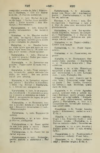 KUT -249- KUU
comp.cto: —nzeke ia faba 
Abarro-
tar. || Kurifuía, V. intr e r Sofrer
embíte. Firtar-se; encher-se.
Kúfuta, V. intr. Muiar de cisa
ou de lugar |
Inchar (por putrefa-
cção) I
Estar túmido. |
|
sub Mu-
dança.] Putrescência.
Ku^atamana. v intr. Estar in-
chado, intumescido Ser baixo e
gordo.
Kúíufisa, V. tr. Mandar mudar
(de casa, de lugar) |
Fazer trans-
portar (artigos, móveí^í) para Outra
p rte: imbamba ku jingamba
Kututísa, V. tr. Mandar bater
no chão (para que um saco ou me-
dida fique bera cheu).! Mandar cal-
car, pzar raízes } Fazer epstar.
Kutufujuka, V. intr. Elevar-se
a pou:or pouco. I
Subir por vezes.
Ir aos solavancos
Kufufujula. V. tr. Levantar aos
poucos. '
Fazer subir de cada vez !
E' tb. r.
Kututuka, v. intr. Ficar soergui-
do,, levantrido, pouco elevado (do
chão, do leito). Ser um pouco
ma or (em altura).
Kutufula, v. tr. Levantar, erguer
um pouco I
Encolhsr os hombros:
— isuxi I
fig. Aliviar | | Kurifutula,
v. r. Elevar-se; soeiguer-se.
Kututuluka, V. intr. Ir-se erguen-
do, levantando 
Ir crescendo a pou-
co e pouco: u atutuluka mu kitala 
Mud-r novamente de lugar, de poi-
sio, de residência.
Kuíuíulúla, V tr. Remexer; tor-
nar a mudar; kututa ni — ku a ng'ibil'
arai 
Remover; desarrumar.] |
sub
Desairumação
Kututuma, v, intr. Espumar (o
sabão).
Kututnmba, v tr. e intr Atra-
pilhar-se, afadigar-se
Kutufumbisa, V, tr Fazer andar
de um lado para o outro Fazer
atrapalhar, perder o tino.
Kututuraisa, v. tr. Fazer ter ou
deitar espuma
KututumuKa, v. intr Rebentar,
partir: mukolo ii atutumuKa 
t>ar
de si.
Kututumuna, v. tr Arrancar;
puxar com força:-//?/ ]
Arrebentar;
partir. ' '
Kuritutumuna.v. r. Sol-
tar se; safer-se
Kutúua. V. tr. Errar.] [
sub. Er-
ro; equivoco 11 Kuritúua v. intr e
r Dar de cara com; encontrar ino-
pinadamente
Kutuuáma, v. intr Ser apanha-
do em flagrante, tomado de surpre-
sa.'! Kurituuama, v r Dar-se en-
contro mútuo Achar-se em pre-
sença um do outro
XufuuÍKa, V. tr. Tapar: — /OT&/a. I
Cobrir com tampa
Kufuuikisa, V. tr. Fazer tapar,
cobrir.
Kutuuisa, V tr. Fazer errar, en-
ganar.
Kufuúla, V. tr. Destampar; des^
cabrir ("uma panela). |' Kurifuúla
V. r Tornar-se descaado ]
Des-
cobrir-se
KCltuza, V. tr. e intr. Mexericar;
traquinar: u tuza Kala rimbu.l Fa-
zer travessuras. I
1
v. intr. Latejar;
doer. ] I
sub. Pulsação; dôr.
Kúuaba, V. inlr Convir; ser lí-
cito, bom.] Concordar; estar bem:
k/ auaba !
'
Ser bonito, Íjrmo',o;
ter beleza. II sub. Boniteza; quali-
dade de bom.
Kuuabela. v. tr. e intr Agradar;
gostar; aprazer: mutu u uabeía mu-
KUa Eitimar; sentir prazer; pare-
cer bem: kí a ngi uabela '
Simpati-
zar j
sub. Aprazimento; estima;
gosto. |] Kuriuabela, v. inir e r.
Comprazer-se; ter sfeiçáo mútua: —
kua Kiiari Kletu.
Kuuabesa, v. tr. Tornar bonito,
lindo. I
Aformosear; embelecer.]
Tt tb. r
Kuuâia. V. tr. Vn'a.T:—ndêmbu.
Uugir I
fig. Enganar; iludir.' I sub.
Untura; unção. ]]Kuriuáia, v. r.
Dar-se untura: —/lu/o. |
Bezuntar-se,
Kuuaiala. v. tr. e intr. Avariar,]
Falhar; gorar; falir j
]
sub. Avaria;
falha.
Kuuaialesa, V. tr Fazer avarif r*
entontecer:— k//u;i//. Fdzer falir.
Kuuaiesa, v. rr Fazer untar: —
mâjl.[ Mandar UQgU.| É, tb. r.
 