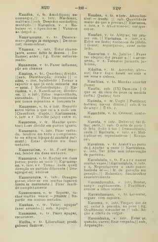 KUU •250- KUV
Kuuáka, v. tr. Amaldiçoar; es-
comunga.r. |
|
v. intr. Blasfemar,
maldizer. I
|sub Desprêso sarcástico;
maldição.'! KuriuáKa, v. r Re-
baixar se; v.lipenJiar-se I
Votar-se
ao desprê o.
Kuualumuna. v. tr. Desenra-
xnaT—jlfanguja mungenge. Destron-
car; desmembrar.
í^úuama, v. intr. Estar chame-
jante, aceso: tubia tu áuama- 
In-
flamar; arder, i
í g. Estar entus'as-
raado.
Kuuamesa, v tr. Fazer inflamar,
pôr em chamas
Kuuána, v. tr. Quartear; dividir.
II sub. Distribuição; divisão ||
—
uána, V. iter. Subdividir |
Tornar a
repartir o que já está: inaKuria ma
— uana. 
Redistribuição. 1| Ku-
riuána, v. r. Ramificar-se; dividir-
-se. I I
V. intr. Estar maravilhado,
encantado. |
Ficar impressionado
por Cousa repentina e inesperada
Kuuanena, v. tr. e inír. Repartir
entre vários o que toca a cada um
jClassificar; dispor. || Kuriuanena,
V. intr. e r D.vidir (algo) entre si.
Kuuanesa, v. tr. Mandar quar-
tear; fdzer dividir em partes iguais.
KuuanuKa, v. intr. Ficar racha-
do, fendido em todo o comprimen-
to ou altura: kipapa ki auanuka mu'-
axaxi. Estar dividido em duas
metades.
KuuanuKisa, v, tr. Fazer sepa-
rar, fender em duas metades.
Kuuanuna, v. tr. Rachar em duas
partes; partir ao meio |
|
Kunuanu-
na, v. intr. e r. Tomai ^cada qual)
direcção ou partido diferente. |
Des-
agcegar-se; abiir-se
KuuanunuKa, v. intr. Desagre-
gar-se; abrir-se em muitos lugares:
lumbu lu auanunuka. Ficar fendi-
do completamente
Kuuanununa, v, tr Separar, ra-
char muitas vezes: — jlhuinhi 
Re-
partir em muitas metades.
Kuuáua, V. tr. Vaiar; apupar"
fazer assuada.jj sub. Apupo.
Kuuauesa, v. tr. Fazer apupar,
escarnecer.
Kuúba, V. tr. Liberalisar; prodi-
galisarj dadivnr.
Kuuéna, v. tr. e intr. A-bundaa-
cipit: — izuatu.  sub. Quantidade
maior do que a precisa.] | Kuriuena,
V. intr. e r. Ab.istecer-se; enrique-
cer-se.
Kuuéua, V. tr. Alegrar; tér pra-
zer era. I
I
Kuriuéua. v. inti. e r.
Estar em festa; encher-se de júbilo.
I
Gozar; regozijar-se; estar satis-
feito.
Kuueuésa. V tr. Jubilar. | Fazer
ter alegria; dur prazer a.| | Kuriue-
uesa,, V r. Tornar-se jucundo, ju-
biloso.
Kúuika, V. tr. Acender; abra-
zar; fazrT fogo: huinhi mu, uiKe u
mu mone o Kulema.
Kuuikisa, V, tr. Mandar acender
(lume)
Kuuilu, sub. (IX) Demnzia |
O
que se dá além do pezo ou medida
certa. I
Quebra; tara
Kuúnda, v tr. Ungir j Purificar;
batizar; tornar ditoso.] |
sub. A to
de ungir.  É tb. r.
Kuundúla, v. tr. Crismar; confir-
mar.
Kuvala, v intr. Delivrar; ter fi-
lho; parir. ]
|
sub. O acto de parir |
O feto dado à luz ( Descendência;
prole. II KurJvala, v intr. e r. Mul-
tiplicar-se; reproduzir-se |
Renas-
cer.
Kuvalesa, v. tr. Assist rao parto
de.| Ajudar a parir || Kurivalesa,
v. intr. Ter filho sem intervenção
de parteira.
Kuvalulula, v. tr. Fazer nascer
muitas vezes.] |
Kurivalulula, v. intr.
e r, Reproduzir-se a cada passo:
ktirivala ni —. |
Ir de geração em
geração, j ]
Rebentar; desabrochar
sucessivamente.
Kuvandumuka, v. intr. Brotar,
surg'r rapidamente. ]
Frutificar,
crescer a olhos vistos.
Kuvandumuna, v. tr. Levantar,
erguer com rapidez.
Kuvema, v, intr. Vergar; dar de
si; ceder à pressão, ao pezo ]
fig.
Ocultar-se; esconderse |! sub. Ac
ção e efeito de vergar.
Kuvembuka, v. intr. Estar ar.
queado, curvo; ficar vergadot] 1
sub.
Arqueação.
 