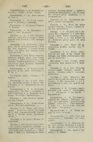 RDV -23Í- KU^
Kuvembukisa, v. tr. Arquear; en-
curvar: — ribaia 
Fazer vergar.
Kuvembula, v. tr. Darafôrrna
de arco a.
Kuvemesa, v tr. Fazer vergar,
ceder à pressão: — ritolongo,
Kuvensela, v. tr. (port.) Vencer.
V. hiitolo^^a
Kuveíulula, v. tr. Revender: —
uêiiji II sub. Revenda.
Kuvíka, V. tr. e intr. Son»?gar;
subtrair frau lulentamente .
|
Dizer
qugnãotein (tendo). || sub. Sonega-
mento.
KuviKisa, V. tr. Defraudar (
Lo-
grar; iludir astuciosamente! Fin-
gir não conh^^cer o direito de ou-
trem, ou fazer que compre co sa
luim por boa.
Kuvinana, v. intr. Estai vergado,
(estando seguro pelas duas extre-
midades) .
I
Estar recurvado: — kwa
mbamba, kutololia kua xibaía .

Vergar
{un n;io as du^s pontas): kitanãu ki
vinana, k't tolok^è ,
Kuvínanesa, v. tr. Recurvar (se-
guraado p.^los dois extremos).]]
É tb r,
Kuvingala, port. Vingar.] V.
Kutuína.
Kuvjngina, v. tr. e intr Aba-
far, agasalhar contja o frio.l] Ku-
nvingina, v. r. Encapotar-se; co-
brir-se.
Kuvinginina, v, tr Ir absíando;
resguardar do 'frio |
Confortar.]]
Kurivjnginina, v r. Tapar-se c^m
roupa de abrigo; agasftlhar-se.
KúvioKa, v intr. Passar; transi-
tar (no Congo),
Kuviokuesa, v tr. D zer di?pa-
tesa,] Motejar, escarnecer.
Kuvisa, v. tr. Farer possuir: —
iinuna 
Fazer ter direito ou acção
de.]] sub. Apossamento.Ji Kuriví-
sa, V. r. Tomar posse», apoJerar-
-»e do.
Kuvifala, V. tr. (port ) Evitar. ]V.
kubembula
Kuviza, V. intr. Custar; aborrecer.
I
Ser difícil, espinhoso: KUlunga —,
KUlundula k'li vir,'ê. |
]
sub. O que so
apresenta como trabalhoso, j
|
Kmi-
Viza, V. intr. e r. Enfidar-se; abor-
recer-se: Kuimlna ngênjl —, ngénji a
aríehlabu muhamba ue. 
Arreliir-ae?
ter compleições: Kusoviana, —.
j
Desgostar-se.
Kuvizis', V. tr. Complicar, en-
fadar, tornar aborrecido.
Kuvóta, V tr. Tirar ás mãos
cheias: lsekele. Tomar, colher, ti-
lar em quantidade.
Kúvua, V. tr. Possuir; íer o do-
míuio de:— jingombe || v. Intr. Per-
tencer. ||8ub Poset; domínio.] ]Ku-
rivuá, V. intr, e r. Sor senhor do
i
I
Estar em pleno goso de seus
direitos
Kúvuaia, V. intr. Paiir (Ê m»
vernáculo, porém, menos us.) V.
kúvala
Kuvubula, V. tr. Meter impe-
tuosim nte em: á mu vubula mu
kltonga K/a túbia |
Arremessar; lan-
çar no fundo de
Kuvuéma, v. intr. Vergar. (Mais
vernáculo, mas menos us.) V. kuvé-
ma.
KúVUKa. v. tr. e intr. Fabricar
azeite: mâjl 
Premer; extrair lí-
quidos oleosos: —u/k/ j
]
Encovar;
profundar.
Kuvúla, v intr. Abundar; ter
muito; haver em excesso, em quan-
tilade. |] Ser numeroso. |
j
s u b.
Abundância.]] adv. Em grande nú-
mero.
.Kuvúmba, v tr Encapai; tapar;
encobrir com terra.]] Kurivámba,
v. r. Solapar-se: — mu íseKcle 
Esconder-se.
Kuvumb^Ka, v tr. Encinzar;
mbomzo bu UtOKUa 
Soterrar; co-
brir de: mu màvu. Afundar: mu
mênha. Infundir']] KurivumbJKa.
V. intr. e r. Enterrar-se; cobrir-se
do cinza )
Mergulhar.
KuvumbiKisB, V tr Fazer co-
brir de terra ou cinza.
Kuvumbuka, .
v. intr. Sair por
momentos.  Apressar; ser veloz;
correr.
Kuvumbula, v. tr. Aligeirar; fa-
zer ter pressa: viimhungii i a mu be-
ka mu ngoiigo —. 
Arrebitar, levar
Kuvumifala, v. intr. (port ) Vo-
mitar. [
V, kulusa.
 