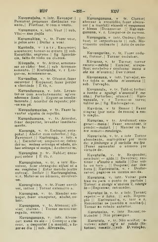iruv -í5â- KuV
Kuvumujuka, v. intr. Esvoaçar |
Percorrer pequenas distâncias vo-
ando, |
Fluctiiar. ir com o vento.
KuVumuKa, v. intr. Voar [1 sub.
Vôo: — Kua jinjila
KuV7umukisa, v, tr. Fazer voar,
ir pelos ares | Deitar a voar,
Kuvúnda, v intr. Escurecer;
anoutecer; tornar-se escuro || sub.
Escuridão; negrume |
fig Ignorân-
cia, falta de visão ou clareza.
Kúvunda, v tr. Atirar, arremes-
sar ao chão: boxi. 

sub Arremes-
samento. 1
1 Kurivunda, v. r Lan-
çar-se, arremessar-se.
Kuvundísa. v, tr. Ofuscar, fazer
escurecer | Empanar; fazer perder
a claridade 
É tb, r.
KuVundumuKa, v. intr. Levan-
tar-se com arrebatamento: ng'avu-
nduinuKa lúsolo |
Erguer- se imedia-
tamente.] Acordar de repente; pôr-
-se em pé.
KuvundutiiuKisa, v tr. Fazer le-
vantar alguém de repelão.
Kuvundumuna, v. tr. Acordar,
fazer despertar, levantar imediata-
mente.
Kuvunga, v, tr. Embuçar; enca-
potar. 1
Abafar com cobertor. |
fig.
Favorecer. I
I
Kurivunga, v. intr. e
r. I
Eacudar-se; amparar-se; deíen-
der-se: mutona urivunga m uânda, ki-
bese urivunga ni munga. Acobertar-se.
Kuvungina v. tr. Nubldr; enca-
par; cobrir | É tb. r.
Kuvunginina, v. tr. e intr En-
volver, ficar abrangido: Ktfuxi kí a
mu vunginina 
Estar metido (entre
outros). Incluir || Kurivuiiginina,
v. r. Meter-se no número, envolver-
-sô.
Kuvunginisa, v. tr. Fazer envol-
ver, incluir I
Tornar extensivo a.
Kuvungisa, v. tr. Mandar em-
buçar, fazer encapotar, abafar, co-
brir.
Kuvunguna, v. tr. Atenuar; ali-
viar; clarear. |
Tornar menos car-
regado, escuro.
KuVungunUKa, v. intr. Alvore-
cer: Kuma Ku ala— 
Começar a cla-
rear, a despontar ( a manhã), a ia-
zer*ie dia II sub. Alvorada.
Kuvungununa, v tr. Clarear;
atenuar a e«curidão, fazer alvore-
cer ( a manhã); rÍKumbi ri vungununa
o kizuua [Desanuviar || Kur. vun-
gununa, V. r. Limpar-se de nuvens.
Kuvungufa. v intr. Ondear; fluc-
tuar; ir terpenteanio | |
sub. Mo-
vimento ondeante |
Acto de ondu-
lar.
Kuvungutisa, v. tr. Fazer ondu-
ar, flutuar. I
Tornar onduloso.
Kúvunza, v. tr Tuivar; tornar
eBcuro: —mênha 
Enredar; atrapa-
lhar; estabelec<r confusão: moKa u
ala KU m'avunza. Des'rJenar.
KuvunxuKa, v intr. Turvejar, ea-
tir tolda o: mêuha m'avunzuKa 
sub. Torvação.
Kuvunzula, V. tr. Toldar; turbai:
u bomba o nguingi K'avurizul'ê me
nha. Perturbar; ofusc8r.|| Kuri-
Vunzula, v r Tornar-se turvo;
toMarse.] fig. Embriagar-fe.
Kuviiria, V tr Remar |
Fazer
cingrar (por meio de remos) a em-
b rcação.
Kuvurisa, v tr. Avolumar; exa-
gerar:— /naKfl.j Fazer amontoar, ir
pondo: — ma/ar/, j
|
Mandar ou fa-
zer lemàT: — matilungu.
Kuvurixila, V. tr. e intr Tornur
abundante, multiplicar por meio
de: o jimbongo u ji vurixila mu tpa
|Fazer aumentar o número yor
virtude de .
Kuvutuila, V. ir. Responder;
retribuir:— ujítu. Devolver; res-
tituir : u*asobo u vutuila 
Da.i vol-
ta ou torn .
II
Despicar; dar des-
forra |
|
Kurivutuila, v. r Desfor-
rar-se; pagar-se na mesma mo^da.
KuvuíUKa, V. intr. Voltar para
traz ou para o ponto de partida j
Tornar; u asenge K'asuliUK'ê, náunge
ia — [Regiesear; retioceder.
KuvutuK la. V. tr. e intr. Tornar;
repetir:— o /íoka. || sub. Repeti-
ção I I
KurivutuKia, v. intr e r.
Reconciliar 3o (marido e mulher). |
Tornar ao estado anterior.
KuvufUKisa, V. iatr Recuar; re-
(roceder |
Não prosseguir.
Kuvutula, V. tr. Não aceitar; e-
volvei: Kitari ng'a kí vutula jRe-
toruar; resiitir, J
Jsub. D.voluçio,
 