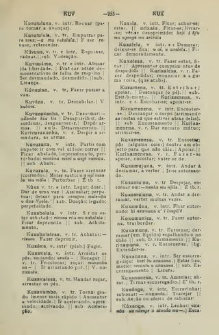 K13V -2â3- Ktjíf
KuvuíuluKa, V. intr. Recuar (pa-
ra tornar a avançar).
Kuvufulula, V. tr. Empurrar pa-
ra traz;—a mu vutulula, F z-jr re-
cuar, retroceder.
Kúvuua, V, tr. e intr. E-fguisar,
vadear. I I
sub. Vadeação.
Kuvuuáma, v, tr e intr. Abusar
(da liberdade. I
Pratear actos de- i
moDstrativOi do falba de respeito j
Ser desmandado, desmedidD. |
jsub.
Licença.
Kúvuuisa, V, tr, Fazar passar a
vau.
Kuvúza, V, tr. Descabilar.j V
kuòúza.
KuvuzaKanha, v tr. Desarmar: —
Kt7of7i6o kia ita Desapirelh ir, de-
sordenar, desguarnecír. ! Depor ar-
mas, li 8ub. Desarmamento. !|
KurivuzBKanha, v. r. Despir a ar-
madura, as armas.
KuvuzuKa, V intr. Partir com
ímpeto: ir com veleidade: correr | 
Ficar abalado, impressionaio, per-
turbado: muxima moxi u angi vuzuKa.
Ij
sub Abalo.
Kuvuzula, V. tr. Fazer arrancar
(coirendoi.l Meter susto: u a ngi vuzu-
la mu mala j
Perturbar ;
É tb r.
Kúxa V. tr. e iatr. Legar; doar.l
Dar de uma vez I Assinalar; perpe-
tuar; deixar para sempre: muleniba
u âxa Ngola. '

sab. Doação; legado;
perpetuidade.
Kuxabalaia, v. intr. S r ou es-
tar acbitad : rizanu ria mu xabalaia 
Ficar depremiJo [
'.
sub. Achata-
mento.
Kuxabalalesa, v. tr. Achatar: —
rizuuu Fazer deprimir.
KuxáKa. V. intr* (pleb.) Fugir,
KuXBKaía, v, intr. .rrastar os
pés. anaando: uenda - i
Roçagar I
|
v. tr. Friccionar; roçar: muzambu
ua— I
Ir arrastando por. |
|
V. Ka-
xaKata.
KuxaKafesa, v. tr. Mandar roçar,
arrastar os pés.
KuxaKumba, v. tr. Tornar gra-
du Imente mais rápido Aumentar
a velocidade. I
Ir acelerand.i. apres
saado, activando.  sub Acelera*
9Í0.
KuXala, V. intr. Ficar; achar-se;
estar. |j urixaia, Ficar-se; livrar-
-se; vêr-§3 desoprimido: hoji i áfu
mu ngongo mu arixala
Kuxalela, v intr. e r Demorar;
deixar-se fica; uai, u axalda. Fi-
car demoradamente.
Kuxalesa, v. tr. Fazer estar, fi-
car. |
Apresentar cumprimf ntos de
despedida j
'
Kurixalesa, v. r. Fa-
zer despedidas; renunciar a a gu-
ma coisa, (que acaba).
Kuxamena, v. tr. E s t r i b a r ;
apoiar. ! Descançar (o pé). sub.
Esir.b:;mento. |
| Kurixamena, v,
intr. e r. Estribar-se; apoiar-se.
Kuxamenena, v. intr. Encostar-
-se. ,
Descançar o corpo (arrimando
as costas ao que estiver atraz delas).
I I
sub Encostamento Kurixa-
menena. v. r. Dar encosto mútuo;
animar-se.
Kuxamenesa, v. tr. Encostv;
pôr (alguma coisá) contra um ob-
jecto para que não caia . ;
Apoiar.) |
Kurixamenesa, v. r. Fazer- se
apoiar, encostar; valer se de.
KuxamujUKa, v. inir. Andar a
derramar, a verter Ir-se entornan-
do.
Kuxamu na, v. tr Despejar, en-
tornar em: —menha mu njila. É tb. r.
Kuxamujuna, v. tr. Andar a der-
ramar, verter muitas vezei.
KuxamÚKa, v. intr. Ficar entor-
nado: ki axamuKa k' i lungiVi.
KuxumuKisa, v. tr. Fazer entor-
na, trasbordar.
Kuxamuna. v. tr. Entornar; der-
ramar (um líquido) espalhandoo no
chão !, sub. D.rramamento i i
Ku-
rixamuna, v. r. Entornar-se. |fig.
Extender-se
Kuxanana, v. intr. Ser escorre-
gidiço: hoxi hu axanana. 
Estar lizo,
macio: muviutu u axanana. |
sub. Es-
corregamento I
Lizura.
Kuxananesa, v. tr. Amaciar; ali-
zar. Tcrnar escorregadio.; E' tb. r,
Kuxánga, v. intr. Escrevinhar;
rabiscar: — niUKOfída. Tracejar ||
sub. Acão ou efeito de rab.scar*
Kúxanga, v. intr. Lenhar: tiKO-
nHxx ua ndcnge u atunda mu—.| Esca*
 