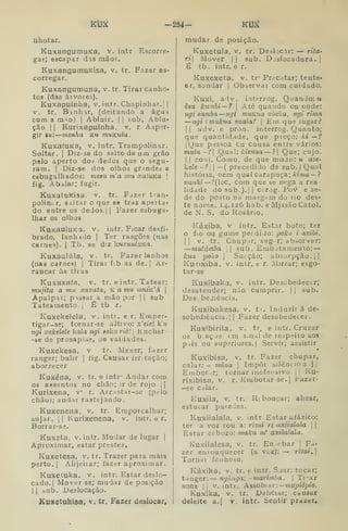 KÍ3Í2 —254- KU^
atiotar.
KuxangumuKa, v. intr, Escorre-
gar; escapar das mãos.
KuxangumuKisa, v. tr. Fazer es-
corregar.
Kuxangumuna, v. tr. Tirar canho-
tos (das árvores).
Kuxapuinha, v. intr. Chapinhar.] |
V. tr. B.inhir, (deitando a água
com a m^o) |
Abluir. |
|
sub. Ablu-
ção j I
Kurixapulnha. v. r. Asper-
gir se: menha k« muKutu.
KuxafUKa, v. intr. Trampolinar.
Soltar. I
Diz-se do salto de um grão
pelo aperto doá dedos que o segu-
ram. I
Diz-se dos olhos grandes e
esbugalhados: mesu m'a mu xaíuKa |
fig. Abalar; fugir.
KuxattiKisa. v. tr. Fazer tran-
polinír, siitar o que ee traz aperta-
do entre os dedos. || Fazer esbuga-
lhar os olhos
intr. Ficar desfi-
Ter rasgões (nas
diz 'kuxuuluKa.
tr. Fazer lanhos
KnxauluKa. v.
brado, lanhido |
carnes). (
Tb. se
Kuxaulúla,
(nas carnes) |
Tirar fib;as de. |
Ar-
rancar às tiias
Kuxaxaía, v. tr. e intr. Tatear:
tnujitu a mu xaxata, K a mu mHÍK'á 
Apalpai; p vssar a mão por | I sub
Tateamento |
É tb r.
Kuxekeleia, v. intr. e r. Emper-
tigar-se; tornar-se altivo: x'eie k'u
ngi xekelele kala ngi aoiko riê! 
Encher-
-se de prosapias, de vaidades.
V tr. Mexer; fazer
íig. Causar irr, tacão;
Kuxekesa,
ranger; bulir
aborrecer
Kuxéna, v. tr, e intr' Andar cora
os assentos no chão; ir de rojo | |
Kurixena, v r. Arrastar-se (pelo
chão); andar rastejando.
Kuxenena, v. tr. Emporcalhar;
sujar. 11 Kurixenena, v. intr. e r.
Borrar-se.
Kuxeta, V. intr. Mudar de lugar |
Aproximar, estar prestes,
Kuxetesa, v. tr. Trazer para mais
perto. I
Alijeirar; fazer aproximar.
Kuxetuka. v. intr. Estar deslo-
cado. |
Mover se; mudar de posição
I I
bub. Deslocação.
Kuxetuhisa, v. tr. Fazer deslocar,
mudar de posição.
KuXetuIa, v. tr. Deslocar: — riia-
ri Mover )| sub. D jsiocadura .
|
É tb. intr, e r.
KuXexeta, v. tr* Precatar; tente-
ar, sondar |
Observai com cuidado.
Kuxi, adv. iaterrog. Quando: u
êza kunibi— ? 
Até quando ou onde:
ngi samba —ngi muKua nbeka, ngi rima
—ngi ] mukua nzalaf 
Em que iugar?
II adv. e pron. interrog. Quanto;
que quantidade, que preço: ki —í
jOue pessoa cu cousa entre vários:
mutu -1 Qual: kizuua — ?| Que; cujo.
I I
coiij. Como, de que moao: u aze-
kele -? I
— (
precedido de sub.) Qual
históiia, nem qual carapuça; /rima — ?
nanhi—f{loc, com que se nega a rea-
lidade do sub.).| I
corog. Pov e se-
de do posto na margem do riO des-
te nome, 14.126 hab. e M.issâo Catol.
de N. S. do Rosário.
Kúxíba, V intr. Estar boto; ter
o fio ou guine perdiJo: poko i axibi.
II V. tr. Chupir; sugr; absorver:
—matámba  sub. Embotamento: —
kua poko j
Sucção; absorpção.jl
Kunxiba. v. intr. e r. Mirrar; esgo-
tar-se
Kuxibaka, v. intr. Desobedecer;
desatender; não cumprir. |
|
sub.
Des beJiêacia.
Kuxibakesa, v. t/. Induzir á de-
sobediência, j I
Fazer desobedecer.
Kuxibirila, v. tr. e intr. Cruzar
os biaçjs cm s.nai de respeito aos
piis ou superiores. I
Servir; assistir
Kuxibisa, V. tr. Fazer chupar,
calar;- mona 
Impor bilêncioa ||
Einbot.-r; tornar inofensivo. |
|
Ku-
rixibisa, v. r. Embotarse. |
Fazer-
—se calar.
Kuxiia, V. tr. Riboucar; alizar,
estucar paiedes.
Kuxiialala, v. intr Estar afázico:
ter a voz rou.a: riziii ri axiialala  
Estar cebozo: maku m' axilaiala.
Kuxiialesa, v, tr. En-cbar |
Fa-
zer enlouquecer (a vlz): —<• rizui,
Tornar fanhoso.
Kúxika, v. tr. e intr. Sjar: tocar;
tanger: ngúnga: -marimba. 
Ti'ar
sons li V. intr. Assobiar: -níU^^iò^ío.
Kuxíka, V. tr. Deliciar; Càusar
deleite a.l v. intr. Sentir prazer.
 