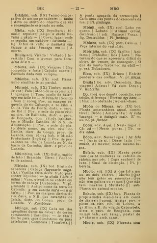 BIK -22 — MBÔ
Bihibikí, sub. (IX) Termo compa-
rativo de um corpo cadente: — tunho
I
Acto ou efeito do objecto que cai
e consequente estrondo no solo.
Mbila, sub. (IX) Sepultura ; tú-
mulo; sepulcro; jazigo: u akola má-
xima u akola — |
|
Cova; lugar onde
se sepulta um cadáver : kakauda —
fig. O fim da vida: o kunhoka sue
kizuua u aka kusanga mu — 
A
morte.
Biluleradj. Virado I
Voltado ]
In-
vertido I
Com o avesso para fora
:
kima ki a íi —.
Mbima, sub. (IX) Varapau | Pau
comprido e forte |
Cajado; cacete |
Pancada dada com varapau.
Mbimba, sub. (IX) zool. Passa-
rinho similhante ao pardal.
Mbimbi, sub. (IX) Timbre, metal
de voz I
Fala [
Modo de se exprimir. |
Linguagem || Tom; modo de falar:
nga mu ivila ku — ia kuzuela 
Sonido
I
Som I
!
corog. Pov. na margem es-
querda do rio Cubango, a 20 kilm. a
O. da Vila da Ponte, distr. e prov.
do Bié ] I
Pov. e sede do posto civil
na circ. de Bailundo, distr. e prov.
de Benguela, com 18.365 habitan-
tes e Missão Católica de N. S. de
Anunciação. | |
Pov. e sede do pos-
to deste nome, na circ. civil do
Bembe, distr. do Congo, prov. de
Luanda, com 16.054 hab. e Missão
Protestante (Inglesa) |
| Pov. de pes-
cadores na ilha de Luanda ao N. da
barra da Corimba, distr. e prov. de
Luanda.
Mbimbinu, sub. (IX) Grito, rugido
de leão |
Bramido Berro |
Voz for-
te de animal.
Mbinda. sub. (IX) bot. Fruto de
cabaceira |
Cabaça (lagenaria vulga-
ris). 
Vasilha feita deste fruto para
conter líquidos: — ia ukulu i kita o
ualua I
Vaso, utensílio ou enfeite em
forma de cabaça | Cabaceiro. V. pi.
jimbínda |
|
Antigo nome da terra de
Cabinda : a mu vualela mu'a —; u ai
ku'a~ I
i
Pov. na margem direita do
rio Zaire, a N.E. das cataratas de
lelala, distr. do Congo, prov. de
Luanda. V. Kambinda.
Mbínga. sub. (IX) Cada um dos
apêndices duros na cabeça, de certos
ruminantes |
Comicho : — ia sexi 
Chifre para usos domésticos ou para
artefactos |
Cornícula | Trombeta 1
1
A ponta aguçada da cornucópia |
Cada uma das pontas do crescente da
lua. I
PI. jimbinga.
Mbinji, sub. (IX) zool. Lobo pe-
queno (
Lobato ] I
Animal cerval,
carnívoro |
i adj. Rapace |
Voraz. |
fig. Destruidor. |
PI. jimbinji.
Mbínza, sub. (IX) port. Camisa. |
Peça interior do vestuário.
Mbirikifa, sub. (IX) Sarilho |
Azá-
fama I
Trabalho; lida |
Luta '
Na-
tureza do que se apresenta difícil de
obter, de vencer, de conseguir. |
O
que dá muito trabalho: bu abitt — 
p. ext. Dobadoura.
Bixa, sub. (IX) Brinco 
Enfeite
pendente das orelhas. V. p. jibixa.
Bixilal loc. adv. Despedida. Boa
viagem! Adeus! Vá com Deus j
V. Kubixila.
Bo, conj. que denota oposição, res-
trição, diferença |
Porém: ngi bane, —
I
Mas; não obstante ; a-pesar-disso.
Mbôa ou Mboua, sub. (IX) bot.
Planta amarantácea anual, comes-
tível I
Brêdo I
Amaranto: ki kata
kasanga, — u butngita maic. E' m.
us. no pi. jimbóa.
Boba, adv. Aqui. |
Neste lugar. |
Cá: zá — I
Neste ponto. |
Tb. se
diz baba.
Bobo, adv. Nesse lugar. |
Aí: tuia
— I
Junto de si. |
Desse lado 

—
muene, Aí mesmo; nesse mesmo lu-
gar.
Bojefa, sub. (IX) Manto preto
com que âs mulheres se ccbiem da
cabeça aos pés. |
Capa senhoril de
luto, I
Sinal de distinção. |
PI. ji-
bofeta.
Mbolo, adj. (IX) A que falta ura
ou os dois ch;fres. |
Mocho ||
Que
não tem grãos ou sementes 1
Que
não tem galhos ou ramos |
Que não
tem mastros |
Mutilado || |
sub.
Planta ou animal mocho.
Bokoio, sub. (IX) but. Planta de
propriedades rx.edicinais em casos
de diarreia 1|
corog. Antiga pov. e
posto da circ. civ. do Lobito, a
97 Klm. a E. da vila da Catumbela,
distr. e prov. de Benguela, com
22.256 hab.. est. telegr. postal de
3.* classe e amb. sanit.
Mbole, sub. (IX) Floresta com
 