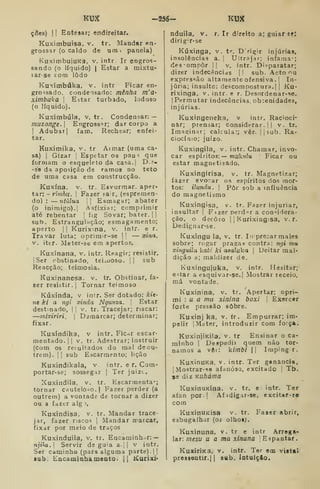 K3^ -256- KUX
çíies) II
Entesar; endireitar.
Kuximbuisa, v. tr. Mandar en-
grossar (o caldo de im  panela)
KuximbujuKa, v. intr Ir engros-
sando (o líquido) I
Estar a mixtu-
lar-se com lodo
Kuximbúka. v. intr Ficar en-
grossado, condensado: mênha m'a-
ximbuka 
Estar turbado, lodoso
(o líquido).
Kuximbúla, v, tr . Condensar: —
muzonge.] Engrossar; dar corpo a
I
Adubar] fam. Rechear; enfei-
tar.
Kuxímika, v. tr Aimar (uma ca-
sa) I
Gizar j
Espetar os pau ^ que
formam o esqueleto da casa.l D.?-
-se da aposição de ramos no teto
de uma casa em coiistrucção.
Kuxína, V. tr. Esvurmar. aper-
tar: -rímôu. I
Fazer Far, (espremen-
do) : — utulua  Esmagar; abater
(o inimigo). I
Asfixiar; comprimir
até rebentar |
fig Sovar; bater. | |
sub. Estrangulíição; esmagamento;
aperto || Kurixma, v. intr. e r.
Travar luta; oprimir-se |I
— xina,
V. iter. Meter-se em apertos.
Kuxinana, v. intr. Reagir; resistir.
I
Ser obstinado, teiíuoso. |1 sub
Reacção; teimosia.
Kuxinanesa. v. tr. Obstinar, fa-
xer resistir.] Tornar teimoso
Kuxinda, v intr. Ser dotado: kit-
nt ki a ngi. xinda Ngunza. 
Estar
destinado, |
|
v. tr. Tracejar; riscar:
—mixiriri, |
Demarcar; determinar;
fixar.
Kuxíndika, v intr. Ficar escar-
mentado. I
1
V. tr. Adestrar; instruir
(com os reíultados do mal de ou-
trem). II sub Escarmento; lição
Kuxindikaia, v intr. e r. Com-
portar-se; sossegar | Ter juizt.
Xuxindila, v. tr. Escarmenta»;
tornar cauteloso. | Fazer perder (a
outrem) a vontade de tornar a dizer
ou a ídztr alg ',
Kuxindisa, v. tr. Mandar trace-
jar, fazer riscos |
Mandar marcar,
fixar por meio de traços
Kuxinduila, v. tr. Encaminhar: —
njila. Servir ds guia a-;| v intr.
Ser caminho (para alguma parte) | |
sub. Eacamlnhamento. jj Kurixi'
r. Ir direito a; guiar se;nduila, v.
dirig'r-se
Kúxinga, v. tr. Drigir injúrias,
insolências a. j
Ultrajai; infama-;
des'omnôr jj v. intr. Disparatar;
dizer indecências jl sub. Acto nu
expressão altamente ofensiva. !
In-
júria; insulto; descompostura.] |
Ku-
rixinga, v. intr. e r. Desordenar-se.
I
Permutar indecências, ob;enidades,
injúrias.
Kuxingeneka, v intr. Racioci-
nar; prensar; considerar.]] v. tr.
Imaeiinar; calcula:; vêr. |]sub. Ra-
ciocínio; juizo.
Kuxingila, v. intr. Chamar, invo-
car espíritos:— muk?íZu Ficar ou
estar magnetisado.
Kuxingirisa, v. tr. Magnetizar;
fazer evocar os espíritos dos mor-
tos: ilundu. 1 Pôr sob a influência
do magnetismo
Kuxingisa, v. tr. Fazer injuriar,
insultar ] Fízer perder a considera-
ção, o decoro ]
j
Kurixingisa, v.r.
Dedignar-se.
Kuxingu la, v. tr. In precar males
sobre; rogar pragas contra: ngi mu
xinguila kati^ ki asaluka 
Deitar mal-
dição a; maldizer de.
Kuxingujuka, v. intr. Hesitar;
Citar a esquivar-se.] Mostrar receio.
má vontade.
Kuxinina, v. tr.
mi : u a mu xinina
forte pressão sobre.
Kuxinj ka, v. (r . Empurrar; im-
pelir I
Meter, introduzir com força.
KuxinjiKila. v. tr Ensinar o ca-
minho I
Despedii quem não tor-
namos a vêi: Vimbi  Impingir.
KuxinuKa, v. intr. Ter ganância,
|Mostrar-s8 afanoso, excitado ]
Tb.
se diz Kuháma
KuxinuKÍna. v. tr. e intr. Ter
afan por] Afidigar-se, excitar-te
com
KuxinUKisa v. tr. Fazer abrir,
esbugalhar (oj olhoa).
Kuxinuna, v. tr e intr Arrega-
lar: a/ícsu u a ma xinuna Espantar.
KuxiriKa, v. intr. Ter em viata»
pressentir.] |
sub. latulçAo.
Apertar; opri-
boxi I
Exercer
 