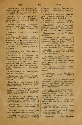 KUX -257- KUX
Kuxiririka, v. intr. Suportar; ser
magnâairao, caridoso || sub. Lon-
ganiMiidadp.j Pena que se sente
pelo sofritiieoto alheio.
Kuxírisa. V. tr. Enlamear; sujar.
iManch^r.]| v intr. Defecar i|
Kurixirisa, v. intr. e r. Sujar-=e;
desacfcditdf se.
Kúxisa, V. tr. e intr Friccionar
levemente; untar: naêmbu. Ence-
rar, |
1
sub. Fricção; untura |
É
tb. r.
Kuxísa. V. tr. Deixar ficar; aban-
donar.
Kúxita, V. tr- Tapar; vedar: —
njiia 
Rolhar: mnKúri[ Oburuir
a entrada ou saída de: - rizungu.
Cercar; pôr tapume: —/íímôil. |
Cor-
tar; fechar, j
j
sub. Tapamento.
Kuxifala, V. tr (port ) Citar V.
KuKoléía.
Kuxífama, v intr. Estar abriga"
do, resguardado; vedado
Kuxitirila, v. tr Ampar.u; ve-
da ; resguardar: — mulenge. Não
deixar passar, vêr. 
Defender.
KuxitunuKa, v. intr. Ficar deso-
bstruído, livre (para deixar passar
ou circular): matai m'axfíunuka 
u b. Desobstrução; desimpedi-
mento.
Kuxitununa, v tr. Desintupir: —
mvbebu. Desobstruir.
Kuxiulula, V. tr. Alizar: mutoto.
Descascar; despelar; tirar as fi-
bras de.
Kuxixila. V. intr. Encruecer.! C
»"
lejar; endurecer. |
Perder as quali"
dades aensitivas.
Kuxixima, V. intr Arder.|] sub.
Ardência; queimor. || Desventura;
infelicidade: o u axixima.—kue uenda-
-naKU. 
Infortúnio.
KuxiximiKa, V. tr. Fazer entrar;
empurrar; introduzir com esforço.; |
Kurixiximika, v. r. Intiometer-se;
entrar á força onde não é chamado
Kuxiximisa, v tr. Fazer arder.
l|Tornar infeliz, infortunado. | É
tb. r.
Kuxobota, V. tr. Chuchar (sem
nada absorver): ku muUwbii.
Knxóka, V. tr. Picar; espetar;.
nung«''l %• Hítimular; exoUar.||
KurixoKS, V. jatr. e r. Ferir-se com
picadura. |
Melindrar-se; compro-
meter-se.
Kuxokesa, v. tr. Fazer picar, ei-
petar I
Mandar aguilhoar, aflgir.j I
Kurixokesa, v. r. Espinhar-se.
Kuxokóia, V. tr. Palitar: — mo/U.'
Extrair parasitas: riulndu. É tb. r.
Kuxokolóla, V. tr. Picar; agui-
lhoar até fundo.] Palitar: -mu ma-
ju I
Ir espetando. I
j
Kurixokolola
V. intr. e r Picai-se fundamente
KuxoKomona, v. tr. V, Kuxo'
ngomona.
KuxoKota, V. tr. Esfregar (o^
olhos) I Apertar (friccionando) o
qutí couber entre os dedos.] Titilat^
provocar sensações. I
Ê tb. r.
Kuxokuesa, v. tr. Acirrar; faze
irr.tar.l Provocar, fazer picardias a'
Kuxolóla, V. tr. Deitar pingos
em.—tumaji mu'mbia |
Deixar cair
ura fio de líquido.
Ku::óinba, v. tr. Tramar; en-
ganar: —/níZKU/u. i Desfavorecer.
KuxomoKa, v. intr. Ficar escal-
dado, excoiiado, queimado, j
,
sub.
Escaldão.
KuxomoKesa, v. tr. Mandar escal-
dar; fazer queimar (com água fer-
vente).
Kuxomona, v. tr Esfolar; es-
caldar; tirar a derme: Kangulu |
Chamuscar.
Kuxóna, V tr . Estrabar; miriã
ia hombo. Escapulir; fugir (bur-
lando a vigilância) . De-íisar, dea-
aparecer das vistas. |j Alizar rou-
pa a ferro; amaciar
Kuxonga. v intr. Ciciar; murmu-
rejar; enternecer.;! v. tr. Tornar
mavioso, suave. (| sub Cicio; ma
vio9idade,|| Kurixonga, v, r. Con-
tristar-se; comover se.
Kuxonguena, v. tr. Dizer inso-
lências em voz baixa |
Dirigir iro-
nias a.
KuxongomoKa, v. intr. Escor-
regar; es:apar-3e.| Soltar-ae.
Kuxongomona. v, tr. Deslocar;
tirar; arrancar (da cov,i).| Fazer
escorregar (das luãos)
Kaxongota. v. intr. Fnaieflar;
 
