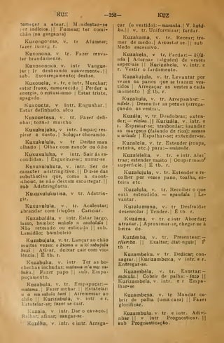 KUí -258- KUZ
começar a atear. |
M .nifestar-se
por indícioa.|| Fumear; ter comi-
chão (na garganta)
KuxongCesa, v. tr Afumear;
fazer luinci^ r.
Kuxonona. v tr. Fazer resva-
lar brandamente,
KuxononoKa, v. intr Vangue-
jar (
Ir deslisando suavemente .
| |
sub. Escoiregamento; deslise.
Kuxouela, v. tr. e intr. Murchar;
estar froxo, esmorecido |
Perder a
energia, o entusirismo |
Estar triste,
apagado
Kuxoueta, v intr. Engunhar. |
Estar definliado, sêco
Kuxouetesa. v. tr. Fazer defi-
nhar; tornar murcho
Kuxukujuka, v intr. Impar; res-
pirar a custo. I
Soluçar chorando.
Kuxukulula, V tr Deitar mau
olhado i
Olhar com rancor ou óJio
Kuxuxuluka, V intr. Sair ás es-
condidas. I
Esgueirar-si-; sumir-se.
Kuxuxulukuta, v. intr. Ser de
caracter adstringitivo. |
|
D z-se das
substânciíis que, como a caout-
-chouc, se não deixam escorregar. | |
sub Adstringência.
Kuxuxulukutisa, v tr. Adstrin-
Kuxuxulula, v . tr. Acalentar;
abrandar com fricções Cariciar.
Kuzabalála, v intr. Estar largo,
lasso, bambo: tnukolo n azabalala 
Não retesado ou esticado |
|
sub.
Lassidão; bamboleio
Kuzabujula, v. tr. Lançar ao chão
muitas vezes: o kiama u a ki zabujula
boxi i
Atitar, deixar cair com vio-
lência.] É tb. r.
Kuzabuka. v. intr Ter as bo-
chechas inchadas: matama m'amu za-
buka. Fazer papo |i
sub. Empa-
puçaraento.
Kuzabula. v. tr. Empapuçar:—
matama. 
Fazer inchar .
| |
Estatelar:
Ti a mu aabula bexi 
Arremessar ao
chão II
Kurizabula, v. intr. e r.
Hstatelar-se; fazer se cair.
Kuzaia, v intr. Dar o cavaco.]
Rs-lhar; afinar; zangar-se.
'
Kuzéba, V. intr. e intr. Arrega-
çar (o vestido) :-masanAa,| V.kubd-
ka. V. tr. Uniformizar; fardar.
Kuzakama, v. tr. Recear; tre-
mer de medo. I
Assustar se. |
j sub
Medo escessivo.
Kuzakela, v tr. Fardar:— kifá-
nda I
.'adornar (alguém) de vestes
especiais || Kurizakela. v, intr. e
r. Vestir o fardamento,
Kuzakujula, v. tr. Levantar por
vezes os panos que se trazem ves-
tidos I
Arregaçar as vestes a cada
momento | É tb. r,
Kuzakula, v, tr. Arrepanhar: -
mileU, i
DesnuJar as pernas (arrega-
çando as vestes).
Kuzála, v. tr Desdobrar; exten-
der;— rixÍ8a. Kurizála, v. intr. e
r. Espraiar-se; trasbordar; iuundar
as margens (faiando de rios): nzenza
u arizale |
Espalhar-se; extender-se.
Kuzalela. v. tr. Estender (roupa,
esteira, etc.) para:— í??ukof?i6c.
Kuzaléleka, v. tr. e intr. Alas'
trar; estender muito |
Ocupar niaio'^
superfície. | É tb. r,
Kuzalujula, v. tr. Estender e re-
colher por vezes pano, toalha, es-
teira etc.
Kuzalula, v. tr. Recolher o que
está estendido: — ngandala 
Le-
vantar ,
Kuzalumuna, v. tr Desfraldar
desenrolar.] Tender.] É tb. r.
Kuzáma, v. tr. e intr Abordar;
atracar. |
Aproximar-se, chegarse à
beira de.
Kuzámba, v. tr. Presentear: —
rllemba.  Exaltar; distinguir] T
tb r.
Kuzambeka. v tr. Dedicar; con-
sagrar. ]
jKurizambeKa, V intr. e r,
Entregar-se,
Kuzambéla, v. tr. Exortar: —
mdKu/u.| Cobrir de palha: -/rrzo ||
Kurizambela, v. intr. e r Empa-
Ihar-ae
Kuzambesa, v. tr Mandar co-
brir de palha (uma casa) ]| Fazet
glorificar.
Kuzambula. v. tr- e intr. Adivi-
nhar ]] v intr Prognosticar, |)
sub ProgQOSticaçSo.
 