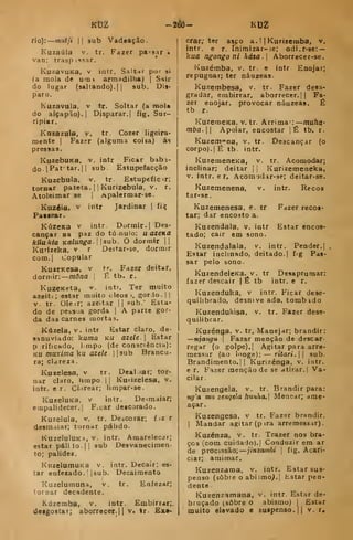 Kt2 --2éÔ- KtjZ
fio): muiji II sub Vadeação.
Kuzaúla v. tr. Fazer passar «
van; trasp issar.
KuzavuKa, v intr. Saltar por si
(a mola de urai armadilha) |
Siir
do lugar (saltando).] |
sub. Dis-
paro.
Kuzavula. v tr. Soltar (a mola
do alçapão).] Disparar. | fig. Sur-
ripiar.
Knzazula, v. tr. Cozer ligeira-
mente I
Fazer (alguma coisa) ás
pressas.
KuzebuKB. V. intr Ficar babi-
do.jPat' tar.l 1
sub. Estupefacção
Kuzebula, v. tr Estuptfic<r;
tornar pateta. |
j
Kurizebula, v. r.
Atoleimar se |
Apalermar-se.
Kuzéia. V intr Jardinar |
fií[
Paiaear.
KúzcKa V intr Dormir.] Des-
cançar na paz do tú. nulo: u azema
kllukia Kãlunga
Kurizeka, v r
com.j Copular
KuzeKesa, v
dormir: mona
KuzeKeta,
sub. O dormir
Deitar-se, dormir
tr. Fazer deitar,
É tb. r.
intr. Ter muito
azeite; estar muito cleos >, gorlo.JI
V. tr. Ole^r; azeitar ]
|
pub. Esta-
do de pessoa gorda ]
A parte gor-
da das carnes mortas.
Kúzela, V. intr Estar claro, de-
sanuviado: kuma KU azeU. Estar
p riíicado, Lmpo (de consciência):
KU muxima ku azele 
]3ub Brancu-
ra; clareza.
Kuzelesa, v tr. Deal )ar; tor-
nar claro, limpo ]
1
Kufizelesa, v.
intr. e r. Cl trear; limpar-se.
KuzeluKB, V intr. De-imaiar;
empalidecer. I
F.car descorado.
Kuzelula, v. tr. Dcacorar; fiz r
desmaiar; tornar pálido.
KuzelulUKa, V. intr. Amarelecár;
estar pálilo.]] sub Desvanecimen-
to; palidez.
KuzelumuKa v. intr. Decair; es-
tar enfezado. I
|sub. Decaimento
Kuzelumuna, v. tr. Enfezar;
tornar decadente.
Kúzemba, v. intr. Embirrar;.
desgo8t«r; aborrecer.|| v. tr. £x«-
crar; ter aaco a. 1 jKurizemba, v.
intr. e r. Inimizar-ie; odiur-se: —
kua ngongo ni hása. Aborrecer-se.
Kuzémba, v. tr. e intr Enojar;
repugnar; ter náuzeas.
Kuzembesa, v. tr. Fazer desa-
gradar, embirrar, aborrecer. Ji Fa-
zer enojar, provocar náuzeas. É
tb r.
KuzemeKa, v. tr. Arrima-: muha-
mba. 1
1 Apoiar, encostar ]
É tb. r.
Kuzem-na, v. tr. Oescançar (o
corpo).] É tb. intr.
KuzemencKa, v. tr. Acomodar;
inclinar; deitar ]
j
Kurizemeneka,
v. intr. e r, Acomodar-se; deitar-se.
Kuzemenena, v. intr. Recos
tar-se.
Kuzemenesa, e. tr Fazer recos-
tar; dar encosto a.
Kuzendala. v. intr Estar encos-
tado; cair em sono.
Kuzendalala, v. intr. Pender.]
Estar inclinado, deitado.] fig Pas-
sar pelo sono.
KuzendelcKa. v. tr Desaprumar:
fazer descair | É tb intr. e r.
Kuzenduka, v intr. Ficar dese-
quilibrado, desni ve ado. tomb ido
Kuzendukisa, v. tr. Fazer dese-
quilibrar.
Kuzénga, v. tr. Manejar; brandir:
—njangu 
Fazer menção de descar
regar (o golpe).] Agitar pa ra arre-
messar (ao longe): — ritari. 

sub.
Brandimento.j 1 Kurizénga, v. intr.
e r. Fazer menção de se atirar.] Va-
cilar.
Kuzengela, v. tr. Brandir para:
ng'a mu zenqela fiunha. Menear; ame-
açar.
Kuzengesa, v tr. Fazer brandir.
I
Mandar agitar (pira arremessar).
Kuzénza, v. tr. Trazer nos bra-
ços (com cuidado).] Conduzir em ar
de procissão; jinzainbi 
fig. Acari-
ciar; amimar.
Kuzenzama, v. intr. Estar sus-
penso (sobre o abismo^] hstar pen-
dente
Kuzenzamana, v. intr. Estar de-
bruçado (sobre o abismo) |
Estar
muito elevado e suspenso. || v. r.
 