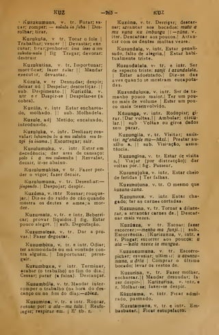 Í<UZ -263- KU2
' l^uzukumuna, v. tr. Furar; sa-
car; romper: — aalala ia fubá. 
Des-
rolhar; tirar.
Kuzukuta, V tr. Tocar o fole |
Trabalhar; vencer | |
Devastar; exe
cutar; tirarjpenhornr: ima ioio a mu
zukuta-naiu 
fig Tragar; devorar:
destruir
Kuzukutisa, v. tr. Importunar;
mort'f.car; fazer raiar |
|
Mandar
executar, devastar.
Kúzula, v tr Desnudar; despir;
deixar nú 1
Despelar; descoitiçâr. | |
sub. Despimento. |
|
Kurizúla, v.
ntr er Despir-se |
Despelar»se (a
cobra),
Kuzúla, v. intr Estar encharca-
do, molhado. | |
sub. Molhadela.
Kuzule, adj Metido; encaixado,
introduzido.
Kuruluka, v. intr. Deslizar; res-
valctr: luhambu lu a mu ziduka mu to-
ngi )ainama. Escorregar; sair.
Kuzulumuka, v. intr Estarem
decadência; dar ares de cansaço:
ipolo i a mu zulumuka 
Resvalar,
decair, ir-se abaixo.
Kuzulutnukisa, v tr. Fazer per-
der o vigor; fazer decair.
Kuzulumuna, v. tr. Desenfiar:
jingondo. 
Despojar; despir.
Kuzúma, V. intr Rosnar; rouque-
jar.| Diz-se do ruido do cão quando
mostra os debites e ameaça mor-
der.
Kuzumafa, v, tr. e intr. Beberri-
car; provar líquidos. |
fig. Estar
pouco alegre. | |
gub. Degostação.
Kurumaíesa, v. tr. Dar a pro-
var. I Fazer degõstar.
KuzumbiKa, v, tr. e intr. Odiar;
fer animosidade ou má vontade con-
tra alguém. I
Importunar; perse-
guir.
KuzumbuKa, v intr. Terminar,
acabar (o trabalho) no fim do dia.j
Cessar; parar (a faina). Deacançar.
Kuzumbúla, v. tr. Mandar inter*
romper o trabalho (na hora do de«'
canço ou no fim do dia): abixa,
Kuzumina, v. tr. e intr. Roncar,
rosnar por: u ala — mu tulu. Resfo-
legar; respirar em. { E' tb. r,
Kuzána, v. tr. Derriç^ir; descar-
nar; arrancar aos bocados: mutu a
mu 2una ku imbungu i—7Úna. v.
itor. Descarnar aos poucos.! Airan-
car com os dentes muitas vezes.
Kuzundala, v. intr. Estar penali-
sado, falto de ál*gria.{ Estar habi-
tualmente triste.
Kuzundalala, v- tr. e intr. Ser
de aspecto triste: sanji i azundalala.
i
Estar adoentado. I
Diz-se das
aves quando se mostram encapota-
das.
KuznnduluKa, v. intr. Ser de ta-
manho pouco maior. 1 Ter um pou-
co mais de volume '
Estar um pou-
co mais desenvolvido.
Kúzunga, v. intr. Rodopiar; gi-
rar. |Dar voltas. 1
1 Ambular; circu-
lar, || sub Voltas ou giro* dados
sem parar.
Kuzungila, v. tr. Visitar; assis-
tir: ng'endeUmu—hàxi. Prestar au-
xílio a. 1
1 sub. Visi^açio, assis-
tância.
Kuzungina, v. tr. Estar de visita
a.| Viajar (por distracção); dar
voltas por.l fig. Passear.
Kuzunujuka. v. intr. Estar cheio
de feridas | Ter falhas,
Kuzutiujuna, v. tr, O mesmo que
kuzuna-zuna.
KuzunuKB, V. intr. Estar cha-
gado; ter as carnes cortadas.
Kuzununa, v. tr. Tornar a dilace-
rar, a arrancar carnes de. |
Descar-
nar mais vezes,
Kazúaza, v tr. Escoar: farer
escorrer:— menha ma funji. sub.
Escorrência. j
IKurizunza, v, intr. •
r. Pingar; escorrer aos poucos: u
ala —ka/fl nzeKe ia mungua.
Kuzunzumuna, v. tr. Escorro-
pich»r; esvasiar; ultimtr: u azunzu-
muna, u ária |
Comprar o último
bocado; levar os restos de.
Kuzurisa, v. tr. Fazer molhar,
encharcar.il Mandar desnudar; fa-
zer despir-| |
Kurizurisa. v. mtr. e
r. Molhar-«e; faier-se despir,
Eúzutama, v. intr F>car admi-
rado, pasmado.
Kuzutamana, v, tr. e intr. Em*
basbaoar.l Ficar estupefacto.
 