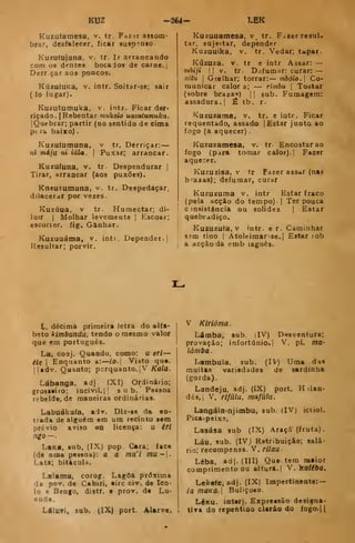 KUZ -364- LEK
Kuzufamesa, v. tr. Faz^r assom-
brar, desfalecer, ficar suspenso
Kuzufuiuna, v. tr. Ir arrancando
com os dentes bocajos de carne. |
Derrçar aos poacos.
KúzuíUKa, V. intr. Soitar-se; sair
(io lugar).
Kuzutumuka, v. intr. Ficar der-
riçado. |
Rebentar mukolo uazutumuka.
IQuebrar; partir (no sentido de cima
p-c ta baixo)
Kuzu(umuna. v tr. Derriçar:
ni máju ni iála.  Puxar; arrancar.
Kuzufuna, v. tr- Despendurar |
Tirar, arrancar (aos puxões).
KnEUtumuna, v. tr. Despedaçar,
dilacerar por vezes.
Kuzúua, V tr. Humectar; di-
luir I
Molhar levemente |
Escoar;
escorier. fig. Ganhar.
Kuzuuátna, v. intr. Depender-
Resultar; porvir.
Kuzuuamesa, v tr. F^zerresaU
tar, sujeitar, depender
Kuzuuika, V. tr. Vedar; tapar.
Kúzuza. V. tr e intr Assar: —
mhiji I I
V. tr. D.ifumar; curar: —
xitu I
Grelhar; torrar: mbólo. Co-
municar calor a; — rimbu 
Tostar
(sobre braza") |I sub. Fumagem:
assadura. { £ tb. r.
Kuziizama, v. tr. e intr. Ficar
requentado, assado |
Estar junto ao
fogo (a aquecer) .
Kuzuzamesa, v. tr. Encostarão
fogo (para tomar calor).] Fazer
aque::er.
Kuzuzisa, v tr Fazer assar (nas
b-azas); defumar, curar
Kuzuzuma v. intr Estar fraco
(pela acção do tempo) -1 Ter pouca
c )nsistência ou solidez ]
Estar
quebradiço.
Kuzuzufa, V intr. e r. Caminhar
sjm tino I
Atoleimar-se.l Estar íob
a acção da emb laguês.
L, décima primeira letra do alfa-
beto kimbundu, tendo o mesmo valor
que em português.
La, conj. Quando, como: u efi —
éit I
Enquanto a:—ío. |
Visto qu«.
l]idv. Quanto; porquanto. jV Kala.
Lábanga, adj (XI) Ordinário;
grosseiro: incivil. || sub. Pessoa
rebelde, de maneiras ordinárias.
Labuákafa, adv. Dlz-ae da en-
trada de alguém em um recinto sem
prévio aviso en licença: u éfi
ngo—'
LtKa, sub, (IX) pop. Cara; face
(de oma pessoa): a a mu'i mu-.
Lata; bitácula.
Lalama. corog. Lagoa próxima
da pov. de Cabiri, «ire civ. de Ico-
lo e Bengo, distr. e prov. de Lu'
anda.
Láluvi» sub. (IX) port. Alarve. 1
V Klrióma.
Lamba, sub. iIV) Dnsventura;
provação; infortúnio.! V. pi. ma-
lámba .
Lambula, sub. (IV) Uma das
muitas variedades de sardinha
(gorda).
Landeju. adj. (IX) pott. H )lan-
dês, 1
V. rifàlu, mafúlu.
Langála-njimbu, sub. (IV) ictiol.
Pica-peixe,
Lasása sub (JX) Araçá (fruta).
Láu. sub. (IV) Retribuição; salá-
rio; recompensa. V. rilau
Léba. adj. (III) Que tem maior
comprimento ou altura.] V. kaliba.
Lekefe, adj. (IX) Impertinente: —
ia moKa. I
Buliçoso.
LéKU. interj. Expressão designa-
ttra do repentino clarão do fogo.))
 