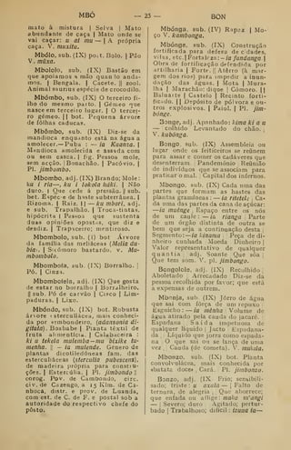 MBÔ
mato à mistura | Selva | Mato
abundante de caça | Mato onde se
vai caçar: u ai mu — |A própria
caça. V. muxitu.
Mbólo, sub. (IX) po.t. Bolo. |
Pão
V. muxa.
Mbololo, sub. (IX) Bastão em
que apoiamos a mão quan io anda-
mos. I
Bengala. | Cacete. || zool.
Animal saunus espécie de crocodilo.
Mbómbo, sub. (IX) O terceiro fi-
lho do mesmo parto. | Gémeo nue
nasce em terceiro lugar. | O tercei-
ro gémeo. II bot. Pequena árvore
de folhas caducas.
Mbômbo, sub. (IX) Diz-se da
mandioca enquanto está na água a
amolecer.— Puba : — ia Kuanza. 
Mandioca amolecida e assada cora
ou sem casca. | fig. Pessoa mole,
sem acção. |
Bonachão, j Pacóvio. |
PI. jimbombo.
Mborrbo, adj. (IX) Brando; Mole:
ku / ria —, ka i lokola liáki.  Não
duro. I Que cede á pressão. |j
sub.
bet. Espéc e de hnste subterrânea, j
Rizoma. | Raiz. | |
— ku mbori, adj.
e sub. Trapalhão. |
Troca-tiritas.
hipócrita | Pessoa que sustenta
duas opiniões opostas, que diz e
desdiz. I
Trapaceiro; mentiroso.
Mbombolo, sub. (í) bot Árvore
da família das meliáceas {Melia du-
biãi. I
S.cómoro bastardo, v. Mu-
mbombolo.
Mbombofa, sub. (IX) Borralho. [
Pó. I
Cinza.
Mbombofela, adj. (IX) Que gosta
de estar no borralho | Borralheiro.
II
sub. Pó de carvão j
Cisco | Lim-
paduras. | Lixo.
Mbóndo, sub. (IX) bot. Robusta
árvore t sterculiácea, mais conheci-
da por «embondeiro, {adansonia di-
gitata). Boababe | Planta têxtil de
fruta alimentícia. | Calabaceira :
ki u tekela mulemba—mu bixike tu-
menha. 
— ia inulende. Género de
plantas dicotiledóneas fam. das
esterculiáceas {stercuUa pubescens),
de madeira própria para constiu-
ções. I
Estercúlia. |
PI. jimbondo II
corog. Pov. de Carabondo, circ.
civ. de Cazengo, a 15 Klm. de Ca-
nhoca, distr. e prov. de Luanda,
com est. de C. de F. e postal sob a
autoridade do respectivo chefe do
posto.
25 — BON
Mbónga, sub. (IV) Rapnz | Mo-
ço V. kambonga,
Mbónge, sub. (IX) Construção
fortificada para defesa de c dades,
vilas, etc.Foztaezn: -ia fundanga]
Obra de fortificação defendida por
artilharia | Forte. || Aterro (à mar-
gem dos rio?) para impedir a inun-
dação das águas. | Mota j Mura-
lha 1 Marachão: dique |
Cômoro. ||
Baluarte | Castelo | Recinto forti-
ficado. I I
Depósito de pólvora e ou-
tros explosivos. I
Paiol. | PI. jini-
bónge.
Songe, adj. Apanhado: hima ki a u
— ! colhido Levantado do chão. |
V. kubónga.
Bongo. sub. (IX) Assembleia ou
lugar onde os feiticeiros se reiinem
para assar e comer os cadáveres que
desenterram. !
Pandemónio Reunião
de indivíduos que se associam para
praticar o mal. |
Capital dos infernos.
Mbongo, sub. (IX) Cada uma das
partes que formam as hastes das
plantas gramíneas : — ia riteteU j
Ca-
da uma das partes da cana de açúcar:
—ia rnuênge 
Espaço entre os nós
de um caule : — ia rianga Parte
de um órgão distinta de outra se
bem que seja a continuação desta |
Segmento:
—
ia kinama Peça de di-
nheiro cunhada Moeda Dinheiro j
Valor representativo de qualquer
quantia, adj. Soante Que sôa |
Que tem som. V. pi. jimbongo.
Bongolole, adj. (IX) Recolhido |
Aboletado Arrecadado Diz-se da
pessoa recolhida por favor; que está
a expensas de outrem.
Mbonja, sub. (IX) Jorro de água
que sai com força de um repuxo
Esguicho:
—
ia mênlia Yoime de
água atirado pela cauda do jacaré. ;
Espadana 1
S a í d a impetuosa de
qualquer líquido |
Jacto Espadana-
da ,
Líquido que jorra como espada-
na O que sai ou se lança de uma
vez 1
j
Cauda (de cometa). V. mukila.
Mbonzo, sub. (IX) bot. Planta
convolvulácea, mais conhecida por
«batata doce» ,
Cará. ;
PL jiinbonzo.
Bonzo, adj. (IX Frio; sensibili-
sado; triste : u axala — j
Falto de
ternura, de alegria ,
Que aborrece;
que enfada ou aflige: maka m'angi
— I
Severo; duro Agitado; pertur-
bado I
Trabalhoso; difícil : izuua ia—
 