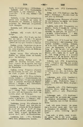 tUA -26é- IHÉ
tacão do c^urim:mu— |
Alfândega.
Luanda, sub (VI) Embaixada;
men-agem a uai soberam j
fig.
ComUsão '
É tb adj. kubeka — ku
Luuania.
Luándu, cuog Rio bastante ex-
tenso com nascente na serra de
Mnssamba, no Moxico, a reunir-se,
próximo de Malange, jo Quanza,
onde desagua.
Luandu, sub (IX) zoo! Ave per-
nalta
Luángu, adj e sub. fl) V. mu-
ludngu
Luânha, sub. (Vj) O sol, seu bri-
lho ou caljí.' — lu âtu !
0< Ígneos
raios que o sol nos env a; tunda bu —
]
Jacto de luz que ilumina o espaço.
Luásu, corog. Caudaloso rio na re-
gião do Moxico, afluente do Quan-
za, com origem na serra de MosBim-
hi. distr. do Bié,
Luãki, corog Rio. afluente do
Kamhu, na Jinga, distr. da Lunda,
prov de Malange.
Luâxu, corog. Antiga pov. do
posto de Dombe Grande, cone ,
distr. e prov. de Benguela, em cuja
baía desagua o no Capororo, ao N.
de Equimina.
Luâza. corog Pequeno afluente
do rio Lifune, na circ civ do Dan-
de, distr. e prov de Luanda
Lubaku, sub. (IV) Foro; tributo;
renda; kufuta —. |
Contribuição, im-
posto territorial. |
O que uma pessoa
paga a outrem em sinal de depen-
dência il Mukua—, adj. Tributário;
foreiro; contribuinte.
Lubálu, sub. (VI) Cavado: bura-
co, j
( corog Pov. e sede do posto
da circ. civ. de Camaxilo, distr. da
Lunda, prov. de Malange.
Lúbambu, sub (V) Grilhão; cor-
rente: a mu tebu— . Múkna — , adj
e sub. Prisioneiro: presidiário
Lubângu, corog. Rio afluente do
Cunene. |
|
Nome por que era co-
nhecida a cidade de Sá da Bandei-
ra, a I4«» 55' lat S e 180 35' long.
E., 1774 m. de alt , sede da c dade,
cone. distr. e prov da Huila, ter-
minus do C. de F. de Mossámedes.
Lubánzu, sub. (VI) Reflexão;
ideia íixa; peniaineato; mania.
Lúbafa. sub (VI) Cortamento
In-ião.
^
Lúbe, sub. fVI) Destino: -iua Ka-
lúnga |
Sentença |
Dejisão final de
um juiz ou tribunal.
Lubilaxi. corog. Pequeno afluente
do rio Quanza, na região do iMoxi-
co, distr- e prov. do Bié.
Lubilu, sub. (IV) Viramento; va-
riação; muda, I
Acção de volver.]
loveraão; troca. ]
Mudança ( le
opinião, de pos çlo, de partido). ||
—a saku, Lobis-homem |
|
— bila,
Cacavento |
Inc ^nstâ teia; versati-
lidade.
Lubifu, sub. (VJ) Local de trân-
sito; passagem:— /ua Kinzenza. Por-
tagem: Ku/uto— .
i
Icorog. Cidade,
sô le do cone deste nome, distr. e
^rov. de Benguela, a 12° iq' de
long E ,
i6°i. de alt., 11 488 hab.
Repart. de Fa« , Juizo lostr., Cam.
Munic.Alf, testa do C d« F de
B , est. teleg. -postal e 2 escolas
primárias n ° 48 de Pedro Alexm-
drino e particular de Ruy de Sjuía.
Lúbolo, sub (VI) Amarradura,
vinco I
O sulco qu5 fax nas carne?
uma atadura.) fig. Chamamento;
engodo.
Lubólo, corog Território que
constitue a cir. civ. do Libolo, dis-
tr do Quanza-Sul, prov de Ben-
guela .
Lúbongo, sub. (VI) Credencial;
licença. II Festo; dobra; larguri.!]
Loba —, adj. Enfeitado; largo ||
Buta — .Qa9 não tem festo; de pouc
largura.
Lubundu, sub. (VI) Detrimento;
prejuizo; dano: uênjl ua. —  P/ir-
dição; perca. II adj. Prejudicial;
danodo.
Lúbungu, sub. (VI) Egoíimo |
Sentimento de exclusão das cousas
ou pessoas extranbas.ll Mukua—,
adj Egoista; que exolue ou aban-
dona.
Luê, adj. poss. (contr. da prep.
lua e do pron pe^s. e/c). Teu; tua:
o luKUãKU — lu afanata 
Da tua
peasua i| prou. interiog Qual?
Que?
Lue, adj. e pron, poss (cintr.
da prep. lua e do pron. pesa.
muén9. Seu, sua (dele): o lumuenu
 