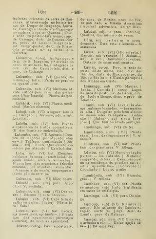 LiJK -268- Lm
ifafortes orientais da serra de Can-
ganza. atravessando as férteis ter-
ras da Duque de Bragança, Amba-
ca, Cazengo e Dondo até ^Iassa^ga-
no onde se lapça no Quanza .
j
|Pov
e sede do posto deste nome, cone
de Cazengo, dstr do Quanza-Nor*
te, prov. de Luandj, 6.932 hab ,
est. telegr.-postal, de C. de F. e es-
cola primária n.° 24 de «Ahnei ia
Garrett».
Lukamba, corog. Antiga pov. e
íreg. de S. Joaqnim, 7.» divisão do
cone. de Ambaca, hioje integrada na
circ civ. de Camab.itela, dist. e
prov. de Malange
Lukambu, sub (VI) Quebra; di-
minuição; falta.] Peida no peso ou
na quantijjrte.
Lukanda, sub. (VI) Mediana ár-
vore autocârpea. fam das urticá'
ceas (ficu8 lucanda) 
Planta do gen.
muleviba
Lukánji. sub (VI) Planta medi-
cinal {theaium cinereum)
Lukeji, sub (VI) Aluguer: inzo ia
— I
Locação i
Alukua—, aá} e sub.
Locatário.
Lukélu. sub. (IV) bot. PUnta-
ainpelidârea de frutos comestíveis.
(E' fiimilhante ao mulembuiji).
Lukombo, sub. (VI) Agência. | Com-
pra de negócio por atacado: uènji
ua — . Tráfego; carabolação j
Mu-
kua—, adj e sub. Que exerce co-
raéicio por atacado | Cambolador.
Líiku. sub (VI) bot. Eleuzine:
kaííikcHze ka mona --: aeaelc kuiuhi, bu
nyiiile kiiiàhi, ixixi ie ki i mu bue 
Planta fam. das graiiiineas {eleuzine
coeaeana), de utilidade alimentar
1
A semente do muxiri, empregue na
íabric ção da cerv-ja.
Lukuaku, sub. (VI) Mão; braço
Lukudá, sub. (IX) port. Algo-
dão I
V. mujinha,
Lukuinhi, adj. num (VI) Dez ve-
zes I
Décimo 1
1 sub. Dezena.
Lukuka, sub. (VI) Capa feita de
palha ou capim. |
|
interj Põa-se fo-
ra ! Saia !
Lukula, sub (VJ; bot Tacula;
ngi banda mnxi. nqi banda —. |
Planta
fam das leguminosas (
pterocarpns
.tinctorina), de madeira apreciável
Lukuse, corog. Pov. e posto civ.
do cone. de Moxico, prov do IVê,
10 go6 hab. e Missão Americana
( ucursal adventícia do 7." Dia).
Lukúxi, adj. e prou intetrog
Quantas, que número de vezes.
Lulu, adj d e t e r m e pron.
demonstr. Este; esta: o lubambu— lu
atatuíAuka
LÚma, sub (VI) Ódio secreto. |
Rancor; má vontade. |( Mukua —
adj e sub , Rancoroso; invejoso.
!
Dotado de maus sent. mentos.
Lumai, corog. Pov. e sede do
posto dêate nome, circ civ. dos
Bundas, distr do Mox co, prov. do
Bié, 12 58i hab e Missão paroquial
dos Irmãos em Cristo.
Lúmangu, sub. (VI) Manjar. |
Janta. |
Comida | corog Lagoa
na área do posto civ, de Cabiri, c rc.
de Icolo e Bengo, distr. e prov de
Luanda
Lúmbi, sub (VI) Inveja: kt aòa-
nge mukuenu banga-kuí, — lua muxima
lu alba. I
Desgosto pelo bem alh-íio:
ki amona mesu ki akuata— 
Ambi-
ção. II Mukua —. aJj e sub Inve-
joso I
Que tem ou revela amb ção
Lunibinga, sub (VI) Chifre.
Lumbombo. íi u b (VI) Planta
têxtil fdin. das leguminosH»'. ;
V. ri-
zomboíe.
Lumboua, sub (VI) bot Planta
fam d is giamineas. V hiboua.
Lúmbu. sub. (VI) Muro; veiação;
pirede: — lua irnba-nbe. 
Aluralhi;
resguardo; defesa. || Casa principal
ou de residência do p itrão e su i í .-
mília: ng'endele ku — i| Convento. | |
Copulação I
Lucro; ganho.
Lumbúndu, sub' (IX) Granulo;
grão. I
V mbíindu.
Lumbúzu. sub. (VI) bot. Planta
sarmentosa cujo fruto é utilisada
em casos de cefalalgia.
Lumingu, sub (VI) port. Do nin-
go-
Lumono, sub) (VI) Ricinina ; 
corog. Rio afluente do Cambo ni
região norte da JiQga, distr. da
Lundi, prov de Malange.
Lumoxi, adj. num, (VI) Uma vez:
u arimuka u ri j —.| Único: nyo;'* t bi»
ta—. I
De uma vez.
 