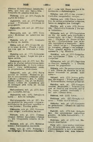 MAB -2tí- MAl
plantas dicotiledoneas, (ancobadeu-
taia), que tem por tipo a tilia. |
Conjunto de plantas bixâ:eas
MaboKp, sub pi. (IV; Porção de
frutos de mnboKe
MaboKela, sub. pi. (IV) Pregoa»;
aviaos i
Proclamas |
Anúncios de
propaganda.
MaboKÓlo, sub. sub. pi, (IV) Car-
rapitos.
MaboKolo, 8ub pi. (TV) Caro-
coi«.| Madeixas de cabelo em as-
pirai.
Mabole, sub. pi. (IV) Conjunto
de frutos de mubóle.
Mâbu, sub, pi (IV) Grupo de pa-
pi 05; suas hastes. I
Planta c peiá-
cea com que se fabricam 03 luaa-
dos.
Mabúba sub. pi. í^IV) Cataratas;
quedas de água. Lugar em que a
água cachoa.
Mabuingiii, sub. pi. (VJ) bot. Fa-
mília de plantas esterculiáceas (edw-
ardia heteropfiylla de fruto comes-
tível. ! I
Coca {erithroxylum coca),
db propriedades medicinais.
Mabuinhi, sub. pi. (IV) Falta
parcial de dentes" j
Mossas no gu-
me de instrumentos cortantes: poKO
i ala ni—. IMuKua — , adj. V, Kama-
bulnhi. Akua—, adj. pi. Os desden-
tados.] Ordem de mamíferos qae
se distingue pela falta de dentes
incisivos.
MabtiKubuKU, sub. pi, (IV) Zan-
gai; danações, raivas.
Mabukúfa, sub, (IV) Intrujices;
kurla~.[ Acto de intrujão.
Mabulungundu, sub. pi. (IV; No-
me genérico de pequenos corpos ar-
redondados de qualquer substâac a:
—ma farinha. 
Torrões; grãos.
Mábunda, sub. pi, (IV) Trouxas:
—ma uánga.l limbrulhos; faidoB.
Mábute, sub. pi, (IV) Úlceras;
chagas: feridas supurosas,| ;MaKUa
— , adj Chaguento; coberto de fe-
ridas.
Máfiaka, sub. pi. (IV) Matérias
fecais.] Excrementos; sujidades
Mâlu, sub. pi. (IV) Folhada:
ma mungen£e. Erva seca redazida a
pó.[ I
—ma hóji. Nome porque é tb.
conhecido o muhondongolo.
Máfuba. sub. (IV) Z-los; ciume'.|
Cuidados exagerados; Jnveja«.
Ma|úka. sub. (IX) Título honorí-
fico de certos potentados indígenas,
baixo de mangovo (ooq Cabinga».
Mafúlu, adj e sub (IX) Holan-
dês Relativo à Holanda I
Da ter-
ra holandezj.
Máfunda, sub pi (IV) Saquinhos
de fls de mutòe, para condução e
conservação de cilas '
Profunde-
zas. ]
Distância da frente ao lado
op ato. I
Profundidade que se su-
põe insondável e tenebrosa •
Abis-
mo: mbenji i ai Ku — . Despenhadei-
ro; voragem; pélago: ma Kalúngá.l
Tudo quanto excede o que de si ó
excessivo j
fig Mistério.
Mahâha. sub. pi. (IV) Gargalha-
da»; cachinadai ]] Kuta —, v intr.
Gargalhar
Máhamba, sub. pi. (IV) Espíritos
malfazejos: Kuxingíla — | Génios;
deuses do paganismo
Máhaía, adv. De pernas cruzadas ,
]] sub. Diz<se da maneira de se as-
sentar cruzando as pernas: kux»-'
Kama —,
Máhaxi, sub. (IV) Jactos, golfa-
das (de sangue) |
Fluxo sanguíneo.
!
'
Enfermidades; doenças perigo«as.
Mahézu. sub. pi. (IV) Cumpri-
mentos; saudações. ]
Palavra com
que se finaliza um discurso, pals-
tra, conto, notícia: Kuriktmda — ]
loc. adv. «Tenho dito».
Mahína, sub (IX) Leite.
Mahinza, sub. (IV) Estação cal-
mosa i
Verão (nos Dímbos).
Máhoho. sub pi. (jV) Conjunto
de gafanhotos ]
Género de insectos
lacustidas.
Mahúbi. sub. (IV) bot. Arbusto
fim. das apocináceas (carpodimn
gracilis), de látex borrachifero. 1
V.
Kambúngu.
Mahúpu. sub. pi (lU) bot. Ma-
racujá; seus frutos.
Maia adv, (que traduz continua*
ção do acto expresso pelo verbo) .
|
Continuamente; a todo o momento:
ária-  Sempre elei; aem interra-
 