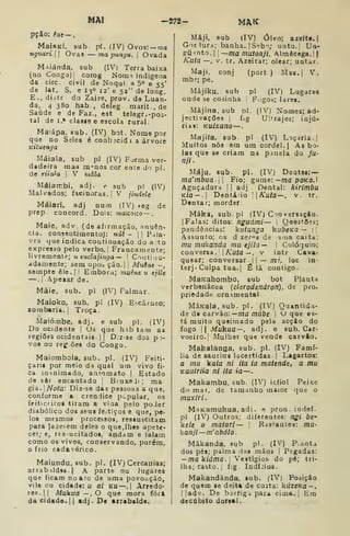 MAI —272- MAK
pçSo: êne-~.
MaiRKi. sub. pi. (IV) Ovos: —ma
uguari. Ovas — ma punyu. |
Ovada
M^iánda. sub (IV| Terra baixa
(qo Congo)! corog Noixii indígena
da circ. civil de Noqui a 5° e 55'
de )at. S. e 13° 12' e 52" de long.
E., diátr do Zaire, prov. da Luan-
da, 4380 hab., deleg marit-.de
Saúde e de Faz., est telegr. -pos-
tal de I.» classe e escola rural.
Ma'ápa. sub. (IV) bot. Nome por
que no Seles é conh ;cid i a árvore
Kituenga
Máiala. sub pi (IV) Forma ver-
dadeira mas m°nos cor ente do pi.
de riia^a 
V rnâía
Máiatr.bi, adj. p sub p! (IV)
Malvados; facínoras. |V jindde
Máiari. adj num (IV) »eg de
prep. concord. Dois: waKOKo —
Maie, adv. (de afirmação, ;inuên-
cia. consflutimento): ndi - |
|
Pala-
vra que indica continuação do a:to
expresso pelo verbo. |
Francamente;
livremente; u zuclajviga ^  Coiitiuu-
adamente; sem opo^ ção.| 
Muène —
sempre êle. |
l
Embora; muêue u ejlle
—.
I
Apesar de.
Mâie, sub. pi (IV) Palmar.
Maioko, sub, pi (IV) E^.cârneo;
zombaria. |
Troça.
Maiómbe, adj. e sub pi. (IV)
Do ocidente |
Os que hab tam as
regiões ocidentais. I i
Diz-se dos p>
vos ou regiões do Congo.
Maiomboia, sub. pi. (IV) Feiti-
çarii por meio da qual ura vivo fi-
ca inanimado, antomato | Estado
de sôr encantado ]
BruxeJc; ma
gia. Nota: Diz-se das pessoas a que,
conforme a crendice popular, os
íeiticfiroa tiram a viaa pelo poJer
diabólico dos seus feitiços e que, p«.
los mfsmos processos, ressuscitam
para Jazeicm deles o que, lhes apete-
cer; e, res-ucitado8, andam e falam
como os vivos, conservando, porém,
o frio cadavérico.
Maiundu, sub. pi. (IV) Cercanias;
arrabildtB.| A parte ou lugares
que ficam no aro de uma povocção,
vila ou cidade: u ai KU —, |
Arredo-
res. || Aíolcua -. O que mora fora
da cidade. II adj. De arrabalde.
Mâji. sub (IV) Óleo; azefte. |
Goriura; banha. |
Seb-^; unto.| Un-
guento. I
~ma mutonji, Almêcoga. 1
Kuta—, V. tr. Azeitar; olear; untar.
Maji. conj (port ) Mas.j V.
mb?; pe.
Májiku. sub pi (IV) Lugares
onde se cosinha ! Fogos; lares.
Májina, sub d1. (iV) Nomes; ad-
jectivações j
f.g Ultrajes; injú-
rias: Kuixana—
Majifa, sub. pi (IV) Laçaria, j
Muitos nós em ura cordel. ( As bo-
las que se criam na panela do fu-
nil.
Máju. sub. pi. (IV) Deatea:—
ma'rnbua-  Fio; gume: —ma poKO.I
Aguçadurn |
|
adj Dental: kirlmbu
K/a— 1
Dentário Kuta—, v. tr.
Dentar; morder
Máka, sub. pi (IV) Cin^ersaçío.
jFalas; ditos: nguámi — 
QaestOes;
pendênciasí kutanga kubcKa — 1
Assunto; os d zef^s de -laia caita:
mu inukanda mu ejila— |
Colóquio;
conversa. |A^í//a—, v intr Cava-
quear; conversar .
I I
— m?, loc in-
terj- Culpa tua. I
É lá contigo.
MaKahombo, sub bot Planta
verbenácea {clerodendron), de pro.
priedadti ornamental
MáKala, sub. pi. (IV) Quantida-
de dt carvão:—/na múbe 
o que es-
tá muito queimado psla acção do
fogo II Muiiua—, adj. e sub. Car-
voeiro. ]
Mulher que vende carvão.
Makaianga, sub. pi. (IV) Famí-
lia de aaurius lacertidas. |
Lagartos:
a mu kaia ni ita ia matende, a mu
Kauiriia ni ita ia—.
Makambu, sub. (IV) ic(iol Peixe
dl) mar, de tamanho maior que o
muxiri
MaKamukua, adj . ** pron. indef.
pi (IV) Outros; diferentes: ngi bc
ke/e o maíari— 
R^sfantes: ma-
kanji—m' abolo.
Mákanda, sub pi. (IV) P,ant.i
dos pés; palma das mãos |
Pegadas:
— makídma.l Vestígios do pé; tri-
lha; rasto.; Í!g. Indícios.
Makandánda. sub. fIVj Posiçio
de quem se deita de costa: kúzeiía-.
||adv. De bjrrigipaia cima.. Em
decúbito dorsal.
 