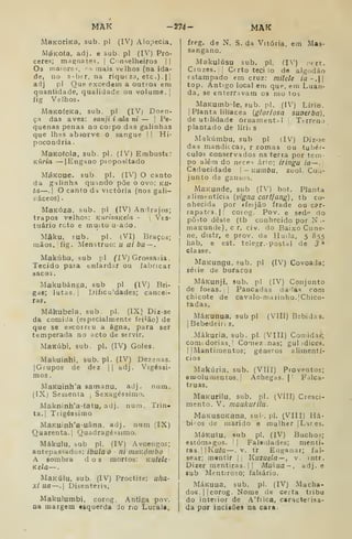 MAK -274- MAK
MaKorÍKa, sub. pi (IV) Alopecia,
MéKOÍa, adj. e sub. pi (IV) Pró-
ceres; magnates, |
Conselheiros ! |
Os maiore-i, ^.s mais velhos (na ida-
de, no s-iber, na riqut za, etc.) .
| |
^f^j pJ Q^^ excedem a outros era
quantidade, qualidade ou volume. ;
fig Valhos.
MaKOfeKa, sub. pi (IV) Doen-
ça das aves: sanji i ala ni — |
Pe-
quenas penas no corpo das galinhas
que lhes absorve o sangue I |
Hi-
pocondria .
MaKofola, sub. pi. (IV) Embuste:
Kuria — I
Engano piopositado
MáKoue. sub. pi. (IV) O canto
da g-i linha quando põe o ovo: ku-
tá—.
I
O canto da victória (nos gali-
náceos) .
MaKÓza. sub. pi (IV) An^lrajos;
trapos velhos: KurizaKela - j
Ves-
tuário roto e muito u-ado.
Mâku, sub. pi. (VI) Braços;
raãos.|íig. Menstruo: u ai bu~.
Makúba, sub pi fIVj Grossaiia.
Tecido pata enfardar ou fabricar
aaco:
MakubánKa, sub pi (IV) Rri-
gae; lutas, j
Dificuldades; cancei-
ras.
Mákubeia, sub. pi. (IX) Diz-se
da comida (especialmente feiíão) de
que se escorreu a ágna, para ser
temperada no acto de servir.
MaKúbi, sub. pi. (IV) Goles.
Makuinhi, sub. pi. (IV) Dezenas.
IGiupos de dez [j adj. Vigéssi-
mos
MaKuinh'a samanu, adj. num.
(IX) Sessenta ,
Sexagéssimo.
Makninh'a-(atu, adj. num. Trin-
ta.] Tiigéssimo
MaKuinh'a-uâna. adj. num (IX)
Quarenta.'! Quadragéssimo.
Mákulu, sub pi. (IV) Avoengos;
antepassados: ibula O - ni rnaKómbo
A sombra dos mortos: KUtele-
Kela—
MaKúlu, sub. (IV) Proctite: uha-
xi ua—. Disenteria,
Makulumbi, corog. Antiga pov.
Da margem tsquerda do no Lucala,
freg. de N. S. da Vitória, em Mas-
sangano.
Makuiúsu sub. pi, (IV) prrt.
Ciuzes.ji Cfrto teci io de algodão
estampado em cruz: milele ia~.
top. Antigo local em que, em Luan-
da, se enterravam os mo tos
MaKumb-le, fub. pi, (IV) Lírio.
I
Planta liliacea {gloriosa suoerbá).
de utilidade Ornamental 
Terreno
plantado de lírii s
Mgkúmbu, sub pi (IV) Diz-se
das mandi(.ca5, r zomas ou tubér-
culos conservados na terra por tem-
po alétn do neces ário; iringu ia —,
Caducidade ~Kumbu, zuol. Coií-
junto de gansos.
MaKunde, sub (IV) bot. Planta
alimentícia [vigna cartfang), tb co-
nhecida por «feijão frade ou car-
rapatc».|| coiog. Pov. e sede do
pô^to dê&te (tb conhecido por N i-
maKunde), c r. Civ. do Baixo Cune-
ne, distr, e prov. da Huija, 5 855
hab. e est. telegr. postal de 3*
classe.
MaKungu. sub, pi (IV) Covoada;
séiie de buracos
MáKunji, sub. pi (IV) Conjunto
de foeas. j |
Pancadas dadas com
chicote de cavalo-n)arinho.|Chico-
tadas.
MáKunua, sub pi (VIII) Bebidas.
I
Bebedeir; s.
Mákuria, sub. pi. (VIII) Comidas;
coniLdorias. I
Corneznas; gul )dices.
I
IMantimentos; géneros alimentí-
cios
Makúria, sub. (VIII) Proventos;
eDsoluiiientos. [
Achegas. |
'
Falca-
truas.
MaKurilu, sub. pi. (VIII) Cresci-
mento. V. maukurilu.
MaKusoKana, sul. pi. (VIII) Há-
bios de marido e mulher |Lares.
MáKutu, sub pi. (IV) Buchos;
estômagos. [
|
Falsidades; menti-
ras. ||Ku/a —. v. tr Enganar; fal-
sear; mentir ij Kuzuela—, v. mtr.
Dizer mentiras. I I
Makua-, adj. e
sub Mentiroso; faleário.
MáKuua, sub, pi. (IV) Macha-
dos. |] corog. Nome de certa tribu
do interior de A'frica, caracterisa-
da por iacisões na cara.
 