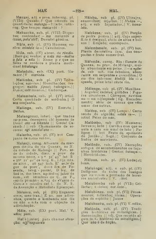Mâk -275- MAL
MaKUxi, adj. e pron. interrog. pi.
(VIU) Quanto.? Que iiútr.ero ou
qudntiriacle: malenge— ? i
laiv. inter-
rog. Que tempo: mãKUnhi- ?
Makuzcka, sub. pi. (VIIIi Dispu-
tas; contendas; — ma makumbi a
izuua, pala'nhiT Desintel gêncins.
Mâ!a. sub pi. (IV) Homens; va-
rões: mindele ia — 
Cavalheiros.
Mala, sub. (IV) abrev. de rimála.
|Barr'ga; ventre: u Kata mu~muêne
u fula o kUu  Nome p r que no
Seles «e conhece a planta medi-
cinal kikalangu
Maladolo, 9ub. íIX) port. Mo-
rador. |V marinda.
Maiámba, sub pi. (IV) Tribu-
lações; aoQniag.l Humilhações; des-
graçi.= : Kubita jipaxi; l<utanga—.
Dores; sofr.rasntus. j
Endoenças.
Malambula, snb. pi, (IV) ictiol.
Celta qualidade de sardinha. j O
seu conjunto.
Malánga, sub, (IV) Escroto |
Belfas,
Malangonzo, iuterj. que traduz
surpiesa, desespero: eh! homens de
Deu-! enu ~a kitanda || Credo! Ca-
râmb.! |
sub Chamamento de so-
corro: ngi zoKelel'enu—-
Malanha, sub. pi. (IV) bot Con-
junto de CJC03 verde?.
Malanji, corog. Afluente da mar-
gem dir-ita do no Qaanzi, ao N-
da cidade de Malange j
|
Pov. se-
de dd cidade, disir. e prov do
mesmo nome, a 9 " 32' 43" lat S
e j6o 21' 40" de lop.g. E., 1.151 mts.
de altit., 26 547 hab. E' seJe de
gov de prov , dircc ões de Fa-
renda, teleg. - postal, D leg. de
Saú Je, dos Serv. agiícolis; juízo da
com., est termínus ao C. de F.,
esc<jU primárii n.''25 d» iVascO da
Gamj» e missões cat 1. de N, S.
da Assunção e Metodista Episcopal.
Málanza, sub, pi (IV) Enganos;
erros, meniras.j É us. nos adivi-
nhos, quando o kimbanda não diz
ou não a eita com o objecto da
adivinhação.
Mále, sub. (IX) port. Mal.' V.
uákti; paxi.
MaTè ! interj para chamar aten-
ção: »o' rapazes!»
:Málebu, sub pi. (IV) Ultrajes;
enxovilhos; injurias. !| Mukua —
adj. e sub Injuriador.| V. /camo-
lehu.
Maiekese,- sub. pi (IV) Porção
de pedra pomes. !
j
adj . Cuja supe.r-
íí:ie é desigual, cheia de altos e bai-
xos I
Eriçado; encrespado.
Malembesele, sub. pi. (IV) bot.
Planta decorativa iam. das com-
i
postas e fruto comes'ível.
Málenda, corog. Rio .' fluente do
Quanra, na prov. d e Mt laogp, mui-
to abundante em peixe, j
|
—a ngân-
du. sub mit. Kio fabuloso, abun-
dante em sprpfntes e crocodilos. |
O
rio dos infernos: kimtiji kia — a
ngandu, peixe letal deste rio.
Málenge. sub pi. (IV* Manilhas
I
Argolas; cadeias; grilhões |
Figu-
ras circulares. |
Córregos; ravinas:
mu — 7/ia wifangondo 
fig. Encadea^
mento; série de cousas que vêm
umas das outras.
Malésu. sub (IV)Lenço^.| Certo
tecido de algodão; milele ia —.
j |
ictiol Peixe do mar.
Malómbo, sub (IV) Mascarra;
farrusca; lodo |
Carvões com que se
unta a cara em sinal de luto |
Fu-
ligem. II bot Fruto da «palmeira
do Jordão.! Sagú.j| Conjunto de
frutos de matebeira.
Malôndc, sub. (IV) Narrações
antigas de acontecimentos ou faça-
nhas históricas |
Gestas: kutanga—.
I
Heroicidddes.
Máloua, sub. pi. (IV) Lodaçal;
lama.
Maluáagu, adj. e sub. pi. (iV)
Indígenas da tribu dos luangos
que ex-rcif.m a profissão de ferrei-
ros ambulanteá I
V. cbiri.
Malubambu sub pi (Vlli) Gri-
lheta-; Cideias; cor, ente-.
Malubánzu. sub pi. (VI) Pensa-
mentos; reflexões; ideias. | Opera-
ções do espírito |
Juízos
Malukuaku, sub. pi. (VI) V. mdku.
Malúnda, sub. pi. (IV) Tradi-
ções históricas ou mitológicas. |
Recordações |
|
;.dj. Que recorda al-
gum ía.tvj histórico ou mitológico.]
Que não é da ficção.
 