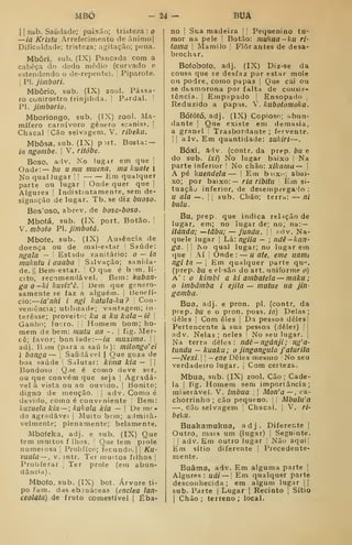MBÒ -24- BUÂ
I
[
sub. Saudade; paixão; tristeza : o
—ia /^r/síu Arrefecimento de ânimo]
Dificuldade; tristeza; agitação; pena.
Mbôri, sub, (IX) Pancada com a
cabeça do dedo médio (curvado e
estendendo o de-repente). 
Piparote.
I
PI. jiinbori.
Mbôrio, sub. (IX) zool. Pássa-
ro conirostro frinjilida. |
Pardal. |
PI. jimborio.
Mboriongo, sub. (IX) zool. Ma-
mífero carnívoro género «canis», |
Chacal !Cão selvagem. V. ribekll.
Mbôsa. sub. (IX) put. Bosta: —
ia ngombe. I
V. ritóbe.
Boso. adv. No lugar em que 
Onde:— 6í/ u mu muena. mu kuate |
No qual lugar j
!
Hm qualquer
parte ou lugar 
Onde quer que |
Algures |
Indistintamente, sem de-
signação de lugar. Tb. se diz buoso.
Bos'oso, abrev. de boSG-boso.
Mbofá, sub. (IX port. Botão. |
V. mboto PI. jimbotá.
Mbofe, sub. (IX) Ausência de
doença ou de mal-estar j
Saúde:
ngala — ' Estado sanitário: o — ia
mulcutu i auaba 
Salvação; sanida-
de. 1|
Bemestar. I
O que é bim. lí-
cito, recomendável. Bem: kubatl'
ga O -ki knvíz'ê. 
Bem que genero-
samente se faz a alguém. |
Benefí-
cio:
—
ia'nhi i ngi katula-ku? 
Con-
veniência; utilidade; vantagem; in-
teresse; proveitn; ku a ku kala-iê 
Ganho; lucro, i
'.
Homem bom; ho-
mem de bem: mutu ua - . 
fig. Mer-
cê; favor; bon lade:
—
ia muxima. 
i
adj. B )m (para a saú 1«)- milongo'eÍ
i banga — |
Saiuiável |
Que goza de
boa saúde '
Sdlutar: kiina kia —  
Bondoso I
Qiie é como deve ser,
ou que convém que seja |
Agradá-
vel à vista ou ao ouvido. |
Bonito;
digno de menção. |
adv. Como é
devido, como é conveniente (
Bem:
kuzuela kia — ; kukala kia — |
De m' -
do agradável |
JVIuito bem; admira-
velmente; plenamente; belamente.
Mbofeka, adj, e sub, (IX) Que
tem muitos f lhos. '
Que tem prole
numerosa |
Prolífico; fecundo.] j
Ku-
vuaía —, V. intr. Ter muitos filhos |
Proliferar ;
Ter prole (em abun-
dância) ,
Mboío, sub. (IX) bot. Árvore ti-
po /am. das ebináceas (enclea lan-
ceolata) de fruto comestível ]
Éba-
no I
Sua madeira j
[
Pequenino tu-
mor na pele [
Botão: mukua~ku ri-
tama 
Mamilo |
Flor antes de desa-
brochar.
Bofobofo, adj. (IX) Diz-se da
cousa que se desfaz por estar mole
ou podre, como papas |
Que cai ou
se desmorona por falta de consis-
tência. I
Empapado |
Ensopado
Reduzido a papas. V. kubotomoka.
Bófófó, adj. (IX) Copioso; ;.bun-
dante |
Que existe em demasia,
a granel [
Trasbordante ; fervente.
1 I
adv. Em quantidade: sukirí—
.
Bóxi, âdv. (contr. da prep. bu e
do sub. ixi) No lugar baixo j
Na
parte inferior !
No chão: xikama — 
A pé kuendeía — |
Em bnxc; abai-
xo; por baixo:— ria ribitu Em si-
tuação inferior, de desernpregalo :
U ala —.
i I
sub. Cbâo; terra: — ni
buiu
.
Bu, prep. que indica relação de
lugar, em; no lugar de; no; na:~
itànda; —tabu; —funda. 

;kív. Na-
quele lugar j
Lá: ngiia — ; ndê-kan-
ga. I I
JNo qual lugar; no lugar em
que 1
Aí I
Onde : — u ate, eme uami
ngi ta — I
Em qualquer parte qu".
(prep. bu e ebsão do art. uniforme p)
A": t» kimbi a ki ambatela — maku ;
imbâmba i ejila — mutue ua jin-
gamba.
Bua, adj. e pron. pi. (contr, da
prep. bu e o pron. poss. ia) Delas;
deles j
Com eles 1
Da pessoa deles!
Pertencente à sua pessoa (dele?) | [
adv. Nelas; neles I No seu lugar, j
Na terra deles: ndê-ngânji ; ng'a-
tundu — kuaku; o jingangula faturila
—Nexi. I
-ene Deles mesmo No seu
verdadeiro lugar. ]
Com certeza.
Mbua, sub. (IX) zool. Cão ; Cade-
la I
fig. Homem sem importância;
miserável. V. imbua 
Mon'a—, ca-
chorrinho ; cão pequeno. |
Mbulu'a
—. cão selvagem 1 Chacal. |
V. ri-
beku.
Buakamukua, adj. Diferente |
Outro, mais um (lugar) 
Seguinte.
1
]
adv. Em outro lugar I Não aqui|
Em sítio diferente ]
Precedente-
mente.
Buâma, adv. Em alguma parte |
Algures: uái — 
Em qualquer parte
desconhecida; em algum lugar j]
sub. Parte ]
Lugar ]
Recinto 1
Sítio
I
Chão; terreno; local.
 