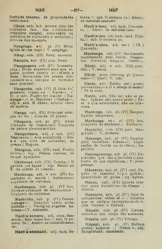 MâN -^f- MÀP
lipétalâs branea3, de propriedades
medicinais.
Mânge, sub, bot. Arvore, tipo das
rubiáceas fam. das r zoforáceas
irhizofora mangle), empregada na
indústria de tinturaria e medicina.;
A'rvore dos mangais.
Mangênge, adj pi. (V) Boto:
ng'ala nl—ua maja 
V. uengênge,
Mángi, sub. (IX) Pato; marreco.
Mangole, sub (IX) pop. Deus-
Mangongena, sub (IV) Lsmenta-
ções.| Ditos superstic osos que al-
guém profere contra s: - m'aria o
mutu 
MurrLÚrios (de pessoa des-
contente m^s incapaz de formulor
suas queixas) .
Mangonha, ?ub. (iV) Malícia; fm'
gimento; hipocr sia ,
Kuria— , v*
tr. e intr. Fingir; ter manha ;' Ku-
banga—,v. tr. Maodriar j
Mukua —
adj, e sub. M nhoso; astuto; cheio
de malícia.
Mangu, íub. (IX) Principal refei-
ção do dia I
Comida jO jantar.
Mánguala, sub. pi. (IV) ictiol
Cardume do linguados. j Conjunto
de peixes pleuromectidas.
Mangumbala, adj. e sub. (IV)
Rapinante.il Ave accipitrida ! j
Pes-
S a que vive de extorsões, de
presas. I
Rapace.
Mangusu, sub. (IX) zool. Furão;
funha. I
fig. Pessoa curiosa, de
beiços aguçados.
Mánhanga, sub. (IX) Comba. |
O
cavado ias águas I top. Bairro ao
§ d* cidede de Luanda.
Manhánga, adj. e sub (IV) Sa-
cerdotes d;, morte I
Salteadores-;
caçadores de victimas.
Manhangua, sub. pi. IV) bot.
Terreno plantado de aboboreiras. ,
Conjunto de abóboras.
Manhánhu, sub p . (IV) Passos:
Vutanga—. Encalço; rasto; pista;
kulànãa— 
Vestíg'os; pègadíe: ku-
batesa —jV. makanda.
Manh'a-3amanu, adj. num. Ses-
senta. |
Seis vezes dez. sub. O nú-
mero 6o. I
Abtev. as makiíinhi-sama-
nu.
Manh'a-sambuári, adj. Dum. Se-
tenta.!! sub. O número 70.1 Abrev.
de makuinhi sawibnãri
Manh'a-(anu. adj. num. Cincoen-
ta. Abrev. de makuinhi tanu.
Manh'a-(aíu adj num. card. Trin-
ta. | I
sub. O número 30.
Manh'a-uâna, adj. carJ. (IX )
Quarenta.
Manhenge, sub. (IVi Sentimento
manifestado pelo choro. Desgos-
tos; tristezas, máguas: kurita —
Mánhi, adj. e sub, (IX) port.
Mãi. I
V. mama.
Mânhi pron. interrog. pi. Quais:
makrt i Que?; V. inhi.
Manhi, adv. Então; poi-; acaso;
porventura; — o Jà u abange ki auaba?
I
Nê se caso.
Manhí, adv. Não .sei; não se sa-
be. |
Ignoro; não quero saber. |
Fa-
ze o que entenderes; não me inte-
ressa.
Manhinga, fub. pi. (IV) Sangue;
líquido sanguíneo.
Manhungu, suj. pi. (IV) bot.
Conjunto de abóboras. I Ãboboral.
Manjiriká. fub. (IX) port. Man-
gerição ' V, kimbuma.
Manongo, sub. pi- (IV) Inspira-
ções; conselhos: kubana—.
; Expli-
cações de factos ou de ideias, j Su-
geítões.
Mancngononqo, sub pi. (IV) Ex-
pressões que dão a perceber o con-
trário do que significam. I
W . jinon-
gonongo.
Mánzenze, sub. pi. (IV) zool. Fa-
mília de insectos tipo grilida.
Quantidade de grilos 1
fíg. Apitos.
Manzu, sub. (IX) Quarto inte-
rior para dormir: mu — ia ribanga 
Alcova.
Manzuela, sub. pi. (IVj Sons de
campainhas: uânda ni — ! Guizeira
que os antigos carregadores de ti-
póia traziam à cintura.
Mápaki, sub, pi (IV) Listras;
manchas (no corpo dos animais).
Mápala. sub pi. flV) Titinga.
Mápapi, sub. pi. 'IVj Malhasj
pintas; salpicos j
-Vu^uo — , adj.
Sarapintado; manchado.
 