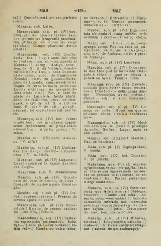 MAS —279— MAT
tal.] Que não está era seu perfeito
juizo.
Másana, sub. Leite.
Masangalala, sub. pi. (IV) bot
Conjunto de plantas têxteis fam.
das grsmín as {eragrostis fascícula-
ris), utilisada em obras de verga
(gaiolas). I
Campo plantado destas
plantas.
Masanganu, sub. iIX) Conflu-
ência; foz. I
Lug^r onde dois rios
SP juntam num sò:—ma Lúkala ni
Kuanza. 

corog Antigo cone ,
freg, de N. S. da Victóna, ccnati-
tuindo hoje a área e sede do posto
deste nome, cone. de Cambimbe
(Dondo), distr. do Quauza-Norte,
prov. de Luanda, compreendida na
língua de t-erra forma ia pelos nos
Lucala e Quanza, na margem di-
leita deste riolj Pov. e sede do
posto de Luinabale (londo ibari),
cone. de Bailundo, prov. de Ben-
guela, a ia*» de lat. S. e 150 de
long. E-, 162.-"* de alt , 46.435 ,
bab.est. tel -postal eambul. sanitá-
ria.
Másangu, sub. (IV) bot Cercal
miúdo fam. das gramí.ieas [penni-
setum typhoideum). de propredade
alimentícia. Alpiste; painço ,
V.
mása.
Maseka, suu. (IXi port. Ama-se-
ca. [
V. Kiléri
Masémba, sub. pi. (IW) Umbiga-
das (ua dançi); kukina— . Escovi-
nhas I
V. KUbèlela.
Masenza, sub, pi. (IV) Lagamar. |
Lugar accessível ás águas das chu-
vas, j
Lagoa.
MascKanu, sub. V. makusokana.
-Másoko, sub pi. (IV) Quanti-
dade de paus de prumo, de vigas ]
Conjunto de madeira para constru-
ção.
MasÓKO, adj e sub. pi. (IV) Coe-
vos; contemporâneos 1 Pessoas da
mesma época ou idade
Masckuelu, sub pi. (IV) Decre-
pitude, j
Estado de pessoa caduca:
KU —ma /Tz/vu. [Velhice.
IMasomboKela, adj. (IX) Saltea-
do; espacejado; entremeado: huba-
nga—. sub. pi. Lavor bordado: ri-
lesu ria — A Renda ou outro ador-
no lavrado. I
Entremeio- || Kuíu-
nga —, v. tr. Bordar; guarnecer:
nmsuiku ua~. Entremear.
MasôJci, sub. pi (IV) Lágrima.s:
tuia ria nvula ri avula mênha. pilo
ia muloji i avnia— |
Pranto; chôio.
Mâsu, sub Urina; mijo.'! —'O'
ngongo, corog. Pov. na área do an-
tigo cone. de Duque .:e Bragança,
circ. ci V. de Ambaca, distr. o prov,
de Malange.
Másui, sub. pi. (IV) Lendeaço
MasuiKa, sub. pi. (IV; O conjun-
to das três pedras formando triân-
gulo e sobre o qual se coloca a
panela ao lume., Tuempe. Cais
Másunga, sub. pi. (IX) Cautela;
cuidado (para evitsr maus resulta-
dos. |
Prudênci?:— Koífl, uanga nde-
nge Precaução; aviso piévio.|!
Mtiliua -
j adj. e sub. Cauteloso;
prudente.
Masungilu, sub pi. pi, (IVi Co-
meço da noite Horas em que as
pessoas ainda estão acordadas
mn—.
Masungirilu, sub pi (IV) Moti-
vos com que se pas.«;a o princípio
da noite. I
Seiões. Lugar onde se
dão serões.
Másunu, sub. (IX) port. Mastro. |
Pau de bandeira.
Mâfa, sub. pi. (V) Espingardas.!
V mauta.
Máfa, 8ub. (IX) bot. Tomate.]
V. pi jimata.
Matakanu, adv. Por aí; algures:
ng'arimuena-ne mu - ma jinjlla. 

sub.
pi D,z- se dos lugares onde as cou-
sas ou pessoas Cr6ualmente se en-
contram. |
fig Partes pudendas:
u angi Kuata ku—
MafaKu, sub pi. (IV) Parte car-
nuda que lade a o anus |
Nádegas;
tra^erico |l Fundo: — ma' mbia. 
As-
sento; poiso: ma mubári ^
[
Imposto
camarário cobrado nos mercadoí
pelo lugar ocupado pelas quitandei-
ras; kufuta— I I
ictiol Certo peixe
do mar, iam. dos percóides.
Mátala, sub pi. (IV) Mirantes;
alturas. I
|
Imaginações, cálculos { {
Kuta—V. tr. Fazer cálculos; imagi-
nar ( lair-se de um embaraço).
 