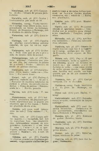 MAT -280- MAT
Mafalangu, sub. pi. (IV) Conjun-
to de rãs. I
Género de peixes pedi-
culados.
Matalélu.. sub. pi. (IV) Óculos |
Instrumentos por onde se vê
Máfamba, corog. Vasto territó-
rio e antigo reino deste nome. com-
preendendo as terras do Golungo,
Duque de Bragança e Malange, sob
domínio da rainha Ginga.
íilafamina, sub pi (IV) Escude-
las
Mafánga, sub pi (IV) Família
de plantas cucurbitáceas (citrulas
vulgari»), de que há vá 'ias espé-
cies.
Mafangata, sub pi (IV) Grilhe-
ta. I
Peia com que se ata o pé e a
mão do mesmo lado do animal
Ma(angafanga, sub. pi (IV) Ma-
neia; algemas |
Corrente que, pre-
sa aos pés, faz encurtar os passos
do piciente I
Prisão. |
Maneira de
andar de pernas abertas.
Matangelu, sub pi (IV) Informa-
ções; ditos; boato-: maka wia —.[Ou-
tiva I
(
Por ouvir dizer.
Mafari, sub. pi. (IV) Pedreg.l;
pedreira: mnlundu ua —.  Al zaxts.
1 Fas<]uias de madeira colocadas na
parede à altura do enccsto das ca-
deiras (
Rima de pedras |
GraDÍzo:
nvuia ia-.  Ro:ha. penedo
Matáfa, eub (IV) Lodo ;
V. ma-
loua.
Mafafamena, sub. pi (I') bot
Planta produtora de pequenos gló-
bulos espinhosos que se pegam aos
objectos que se lhe roçam. |
Terre-
no plantado desta erva.
Mafaíu. adj num. card (prece-
dido de sub ) Três: materrnt,~. V.
tatu.
Mate, sub. pi (IV) Cuspo; sali-
va: es puto. I
j— ma ngómhe, bot Er-
va espinhosa fam. das amarantá-
ceas {aUemanthera anioena) de pro-
priedades tintoriais: |
|
— ma unua
V. uóua 11 Kuta—,v. tr. e intr
Espuir; salivar; cuspir. |( sub Cus-
pidura || Mute'a —, adj. e sub. (I)
Cuspidor
Mdfeba, sub pi. (IV) Família
de plantas cicadáceas {hyphaeua gui-
tiMntiê), vulgarmente conhecidas por
«mat-b^iras» e de cujas folhas (pal-
mas) se fazem cordas, abanos,
vassouras, etc: mikolo ià - . Ráíia;
sui plantação.
Mafeka, sub. (IX) port. Mantei-
ga I
V mâji.
Matélu. sub. pi. (IV) Pr.ijactos:
mbende ia ngariama iavula—. Con-
dições que se propõem para chegar
a um resultado |
Tenções; propó-
sitos.
Mátenda, snb. pi. (IV) Artlha-
ria; canhoneio. |
Fábricas; laborató-
rios; oficinas.
Mafénde, sub. pi. (IVi Género de
reptis saurios cujo tip^ é a lagarti-
xa I! corog. Antiga pov do cone
de C'^conda, di-;tr. e prov. de Ren-
guela.
Máíe(e, sub. (IV) Pap si O que
é inconsistente, mole cu figuado.] —
ma mbombo, pip^s de farinha de
mandi ca.| ma kindele, p<pis de
farinha de milh i. —ma masa, pipas
de milho grosso cozido. ma<isasa
Uisu. farinha mal cozida em água
quente, que se dá aos doentes de-
bilitados.
Maíeíele. sub. pi (IV) Caniçal
caniçada. Tb se úLKÍtete.
Mafianvu, corog. Vasto território
a E di prov. de Malange, na
Lunda
Mátiri sub (IX) port. Madre. V.
íivaji
Mafirimbimbi. sub. (IV) Estarda-
lhaço; arruido; ostentação de forças:
Kubanga — .
Matirindindi, sub, (IV) zool. In-
sectos locustidas. Gafanhotos de
còr avermelhada, abundantes em
Novo-Redondo e Benguela,
Mafobe, sub. pi. (IV) Estrume
de gados- [Esterco; bosta.
Mafómbe, sub. pi, (IV) Bordõea;
bambas [ráfia),
Matona. sub. pi. (VI) Porção de
peixe miúdo.
Máfori, sub. pi. (IV) Detritos,
tripas, resíduos de peixe.
Matòria, sub. ol. (IV) Isca das la-
goas. | Sumaúma.
 