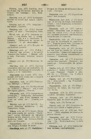 MAT -J8j- MAV
Máfote, sub. (IV) Escória; bor-
ras; ftzes |íig Os restos mortais; as
cinzas; -ma kalúnga.W ^'^í- Resi
d u á I i o
Matoua. sub. pi. (IV) Sedimento
terroso no fundo das ágUoS. |
Lodo;
I ama.
Máfuba, sub, pi. iIV^ Alegrias: -
ma mbúri. [
Escroto.
Maíubia, sub, pi. (Vil) Brazas-
lume?; eh mas.;| Derofações; tiros.
Mà'ui, sub pi- (VI) Orelhas; ou
vi los —ma ximba. bot Y . ximba
Muklia -, adj. e » b. Orelhudo. V
kamatui Pertecente as terras do
Cuâmato V. pi. akua-mâtui.
Ma(uÍKÍ, sub. pi. (IV) Porção de
cachuchos ^peixes)
Ma(u:ngi, sub. p! (IV^) Febra |
A barrití;H das perna«; o desenvol-
vimento dos braços 1 MuKua -adj.
e 9ub. Nervudo; febroso; muscu-
loso
Má(uji, Hub p!. IV) Matérias fe-
zais.
Matóku, sub. pi. (IV) Curvas;
cotovelos; desvios fde caminhos, de
rios. etc.)] Mudanças de direcção, ||
Isuta—, V. tr Cotovelar.
Mafúmba. açj. e sub. (IV) Oca-
Bionftl; fortuito: Kíma Kia—.[Aquele
que vai às cegas.
Mafúmbu, sub. pi. (IV) Monticu
los: kúbanga-.l Motas.
Mátumbu, ?ub, (IV) Sertão; terras
do interior. ji
Mukiia ~ adj. e sub.
Selvagem; gentio, j
Bravio.
Mátunda, sub, (IV,) Compostura;
correcção. |
Distinção; delicadesa:
bondade.;! adj. Fino; decente: mo-
nami na mbote, ua — Ilustre; per-
feito.
Mátufu, sub. pi. (IV) Selvds. '
Lu-
gares desertos, solitários. [
|
adj.
Campónio, lorpa.
Máua, sub. pi. (IV) Sinais deixa-
dos pela queda do cabelo.' Clarei-
ras|i corog. Afluente da margem
direita do rio Kaimiéji, circ. clv. de
Ambaca, distr. de Cuinza-Norte,
pro'". de Luanda
Mauambelu. sub. pi. (V) Rçfeiên-
cia; ditos. I
Formas de dizer.
Mauánqa, «ub. pi. (V) MaIeílcios.|
[
Drogas ou filttos de feiticeiro: êza ni
!
—ma. [
Feitiços
I Mauanza, sub. pi. (V) Líquido se-
minal dos animais.
Mâuia-uia, sub sub. pK (V) Sons
(]ue te ouvem de longe, indistincta-
luente.; adj Longíncjuo, indistincto;
confuso; vago.
Mauíndu. suH pi. flVi Larva»'»
bichos] Parasitas que se desenvoT
vem no corpo vivo.j No.ue comum
dos animais anelados inarticulado?,
;
vermiformes e insectos.
i
Maukuhilu, sub. pi. (V) A éporà
'
em que se envelhece: kn •nauharilrt,
j
kn — . Tempos pretéMtos| |
Pormas ou
I
qualidades de cousas velhas.
i Maukurilu, sub. pi. (V) Oi tem-
pos em que se cresce: ku -kiku enii:
hu maukukiln. Desenvolvimento pro-

gressivo (em altura, intensidade ou
volume). I
Créscimo.
]
Mauuisu, sub. pi. (V) Aspectos
verdes dos vegetais. Desejos:— ma
viutolongo. 
Incorrecções de princi-
,
piante
Maúlu. sub. pi. (IV) Céus: Tafetu
: H ala ku—. interj. ÓCeus! '
amVè.]
!
1
I
sub. Paraizo: Nzambi o aba-
ude ktt — .' Olimpo. I
fig A altura
e a grandeza dos céus.
Maufa. sub pi. (V) Espingarda-
ria. |
Armamento I
fig. Pieparatl-
i vos de guerra
! Mauzuelelu, sub. pi (V) Ditos j
.Maneiras de falar, de exprimir: -
)íi'a ku iha.
Mavándu sub. pi. (IV) Levanta-
mentop; revoltas; tumultos.
i
Máveve, sub pi. (IV) Bolhas, |
i Empolas que se criam nâ pele
! Mâvu, sub. (V) Terra; pó
! Mavúji, sub. pi (IV) Conjunto de
j
cabelo que cobre a região púbica.
I
Mavúnda, sub pi. (IV) bot. Moi'
teira. 
Mata expessa de plantas de
j
pouca altura.
Mavunzu, sub pi. (IV) Turva-
ção.| Lia de líquidos, j
Pouca cla-
resa. '
fig. Reminiscências: r* onde
k'aKa7nb'è —
I
Mávuua, sub. pi. (IV) Infelicidà-
I
dei; reveses; contratempos.
 