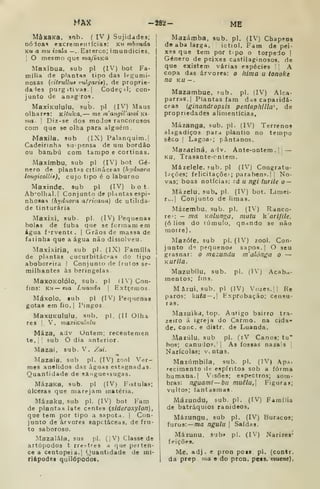 MAX -282- MB
MàJtaKa, snb. ( IV J Sujidades;
DÓioas excremeiítícias: km mbimda
Ku a mu izala — . Esterco; imundícies.
i
O mesmo que ma/iaKa
Maxibua, sub pi (IV) bot Fa-
mília de plantas tipo das legumi-
nosas {citruUua rtdgarit), de proprie-
da les purgitivas-l Codeç^I; con-
junto de anagros.
MaxÍKuIulu, sub. pi (IV) Maus
olhares: Kituka, — me inangiVami k»-
via- I
Diz-se dos moJos rancorosos
com que se olba para alguém.
Maxila, sub (IX) Palanquim.]
Cadeirinha su-pensa de ura bordão
ou bambu com tampo e cortinas.
Maxímbu, sub pi (IV) bot Gé-
nero de plantas citinâceas (h;/iinora
lougicolUf), CUJO tipo é o laburno
Maxinde. sub pi (ÍV) bot.
Ab-olhal.l Conjunto de plantas espi-
nhosas lh>fdnora africana) de utilida-
de tinturaria
Maxixi, sub. pi. (IV) Pequenas
bolas de fubá que se formam em
água fervente. | Grãos de massa de
íaiinha que a água não dissolveu.
Maxixiria, sub pi. (IX) Família
de plantas cucurbitácas do tipo
aboboreira I Conjunto de frutos se-
milhantes às beringelas
MaxoKolólo, sub. pi
fins: KU— ma Lnaiida 1
(IV) Con-
Hxtçemos.
Máxolo, tub pi (IV) Pequenas
gotas em fio. |
Pingos
MaxuKuIuIu. sub. pi. (II Olha
res 1. V. inaxiKulnlu
Mãza, adv Ontem; recentemen
te, II sub O dia anterior.
Mazai, sub. V. Zai.
<«
Mazaia, sub pi. (IV) zool Ver-
mes anelidos das águas estagnadas.
Quantidade de sanguessugas.
MázaKa, sub. pi (IV) Fistulas;
úlceras que marejam matéria.
Mázaku, sub pi. (IV) bot Fam
de plantas late centes {sideroxylon)
que tem por tipo a sapota. | Con-
junto de árvores sapctáceas, de fru-
to saboroso.
Mazalála, sus pi. (|V) Classe de
artópodos t rreí-tres a que perten-
ce a centopeia. I
Quantidade de mi-
riápodes quilópodos.
Mazámba. sub. pi. (IV) Chapens
de aba larga. ictiol. Fam de pei-
xes que tem por tipo o torpedo |
Género de peixes castilaginosos. de
que existem várias espécies '
A
copa das árvores: o hima u tonoke
na KU -.
Mazambue, íub. pi. (IV) Alca-
parras, j
Plantas fam das caparidá-
ceas (ginandropsis pentap/illta de
propriedades alimentícias,
Mázanga, sub. pi. (IV) Terrenos
alagadiços para plantio no tempo
seco I
Lagoas pântanos.
Mazariná, aiv. Ante-ontem. ]
,
KU, Trasante-cntem.
Mázelele. 5ub. pi (IV) Congratu-
l^ições; felicitações parabéns. I I
No-
vas; boas notícias: zd u ngi lurile o —
Mázelu, sub. pi. (IV) bot. Limei-
ra-. | Conjunto de limas.
Mázembu. sub. pi, (IV) Ranco-
res — ma Kalunoa, nwíu karifile.
(ó lios do túmulo, quando se uào
morre).
Mazófe, sub pi. (IV) zool. Con-
junto de pequenod sapos. |
O seu
grasnar: o mazundu m'alónga o —
Kurila.
Mazubílu, sub. pi. (I') Acaba-
mentos; fins.
Mâzui, sub. pi (IV) Vozes. II Re
paros; kuta — . bxprobação; censu-
ras.
Mazuikd, top. Antigo bairro tra-
zeiro á igreja do Carmo, oa cida-
de, coQC. e distr. de Luanda.
Mazúlu. sub pi. (iV Canos; tu"
hos; canu;lop.'i As fossas nazais |
Narícolas; v^ ntas.
Mazúmbila, sub. pi. (IV) Aps.
reciraento de espíritos sob a forma
humana. I
Visões; espectros; som-
bras: nguami—bn muêlu, Figuras;
vultos; fantasmas.
Mázundu, sub. pi. (IV) Família
de batráquios ranideos.
Mázungu, sub pi. (IV) Buracos;
furos: —ma ngulu 
Saídas.
Mázunu, sub» pi. (IV) Narizes'
feições.
Me. adj. e pron pois. pi. (contr.
da prep. ma e do pron, peis. mutne).
 