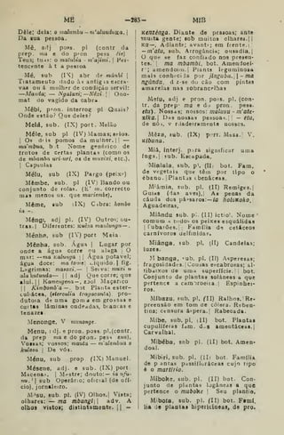 ME -283- MíB
Dele; dela: o malumbn~m'alunduKa.
Da sua pessoa.
Mê, adj poss. pi (contr da
prep. ma e do pron pess éie)
Teus; tuas: o matnbia - tnajimi. 
Pcr-
tenct-nte à t a pessoa
Mé, sub (IX) a br de mánhi |
Tiatameuto dado àn antig ts Cácra-
vaa ou á mulhíT de condição servil:
—Manda; — Ngalaxi; —Néxi.  Ono-
mat do vagido da cabra.
Mêbi, pfon. interrof[ pi Quais?
Onde estão? Que deles?
Mela, sub. (IX) port. Melão
Mele, sub pi (IV) Mamas; aeioa.
I
Os d' Í3 pomos da mulher, |! —
ma'mbua, b t Nome genérico de
írutos de certas plantas (como os
de mhamba uri-uri, os de muxixi, etc).
j
Capsulas
Mélu, sub (IX) Pargo (peixe)
Mêmbe. sub pi (IV) Bando ou
conjunto de rolas. (È' m. correcto
mas menos us. que mariembe).
Même, sub iIX) Cibra: hombo
ia -.
Mêngi, adj pi. (IV) Outros; ou-
tras.! Diferentes: Kuêza maulungn —
MénhB, sub (lY) port Meia
Mênha. sub. Água |
Lugar por
onde a água corre nu alaga |
O
mar: —ma Kalunga 
j
Água potável;
água doce: ma torne] líquido. |
fig.
Lngrimas: maaoxi, — ]
Seiva: muxi u
alakutunda— || adj Que corre; que
alui. II
Kamengena — , z:>ol Maçarico
II
Kimbomb'a —. bot Planta ester-
culiácea, {sterculta tragacanta) . pro-
dutoia de uma goma em grossas e
cultas lâminas ondeadas, biancas e
tenazes
Menonge, V mtmonge.
Menu, ídj. e pron. poss. pi. (contr.
da prep ma e do pron. pess enu).
Vossas; vossos; mauta — m'aleinbiia o
kuloza i
De vós.
Menu, sub prop fIX) Manuel.
Mésene, adj. e sub. (IX) port-
Macena^. |
Mfstre; douto:— to ufu-
nu.'| sub Operár:o; oficial (de ofí-
cio), jornaleiro.
M»su, 8ub. pi. (IV) Olhos. I
Vista;
olhares: — ma mbangl adv. A
olhos vistos; distiotameate. || -
Kenzénga. Diante de pessoas; ante
Tnuita gente; sob muitos olhares. ||
Kíl— , Adiante; avant*^; em frente.]
— m'atu, sub. Arrogância; ousadia, |
O que se faz confiado nos presen-
tes. ;
ma mbambi, bot. Amendoei-
r'; araendoHií.j Plants leguminosa
mais conht-ci Ja por jlnguba.-ma
ngúnda. d z-se do cão com pintas
amarelas nas sobrancf-lhas
Melu, adj e pron. po.«s. pi. (con-
tr. da prep- ma e d) pron. pese.
eííi). Nossas; nossos: maluvu - m'ate'
xtka. Das nossas pessoa-*.; 
— etu,
de nôi, v r iadeiraraente nossos.
Mêza, fub. (IX) port. Mesa. V.
Kibuna.
Miâ, Interj. para significar uma
ínga.j sub. Escapada.
•
Mialala. sub, p'. (11- bot. Fam.
1 do vegetais que têm por tipo o
1
ébano. I
Plantas tbenâceas.
1
M'ámia, sub. pi. (II) Remiges.]
i Guias (das aves),l As penas da
j
cauda dos pássaros:— /a holoKoko.i
I Aguadeiras.
i
1 Míându sub. pi. (II) ictio!. Nome '
í
comum H tudo-, os peixes esquálidas
I
lubaiões.' Família d-í cetáceos
'
carnívoros uelfinidas,
Miânga, sub pi. (II) Candeias;
luzes.
M banga, «^ub, pi. (II) Asperesas;
fragosidades. ! Cousas escabrosas; al-
tibaixos de uma superfície. bot.
Conjunto de plantas solàneas a que
pertence a cara"5roeiia. Espinhei-
ros.
Míbazu, eub, pi. (U) Ralhos. Re-
preensão em tom de cólera. Rííben-
tina; ctnsura áspera. |
Rabecada.
Míbe, sub.pl. (II) bot. Plantas
cupuliíeras fdm. d.s ameutáceas.j
Carvalhal.
Mibéba, snb pi. (II) bot, Amen*
doai.
Míbiri, sub. pi. (lIi bot. Família
de p antas passifloráceas cujo tipo
é o martírio.
Míboke, sub. pi. (II) bot. Con-
junto de plantas Ijgáneas a que
pertence o mubo^ke '
Seu plantio,
Miboía. sub. pi. fll) bot. F»mí.
lia de plantas bipericíaeas, de pro*
 