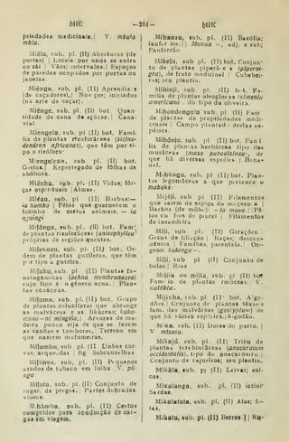 MIE -284- t^K
priedadeg medicin«is.| V. mbu^a
mbia.
Miêlu, sub. p!. (II) Abeituras (de
portas) I
Locais por onde se entra
oa sái i Vãos; intervalos. |
Espaços
de paredes ocupados por portas ou
janelas.
Miénga. sub, pi. (II) Aprendir s
(de caçadores),! Nov ços; iniciados
(na arte de caçar).
Miênge. sub. pi. (11) bot. Quan-
tidade de Cdoa d« açúcar. 
Cana-
vial
Miengela. sub. pi (II) bot. Famí-
lia de plantas rízoforáreas [siclno'
dendron africanus), que têm por ti-
po o rizóforo-
Miengelesa, sub. pi. (II) bot.
Gielot. I
Esparregado de folhas de
abóbora.
Miénhu, sub. pi. (II) Vidas; fôr-
çafl espirituais jAhnas.
Miézu, sob. pi (II) Btrbas:—
ia tiombo |
Pêlos que guarnecem o
focinho de certos animais, — ia
n^uingi
Milángu, sub. pi. (11) bot. Fam'
de plantas nzoforáceas (anisophyllea'
próprias de regiões quentes.
Milewuzu, sub. pi- (II) bot. Or-
dem de plantas gutííefas, que têm
p ir tipo a guteira.
Miluku, sub. pi (II) Plantas ía-
nerogamicas (ocfifia membranacea)
cujo tipo é o género acno. Plan-
tas ccaáceas.
Miluma, sub. pi. (II) bot. Giupo
de plantas coluníferas que abr-inge
as malváceas e as liliáceas: kuba-
inuna-ni mlngéla, Arvores ile ma-
deira pouco rija de que se fazem
as canoas e tambores, Terreno em
que nascem mafumeiras.
Milumba, sub pi. (II Linhas cur-
vas, arqueadas 
fig Sobrancelhas
Milúnvu, sub, pi. (II) Pequenos
atados de tabaco em folha V. p(l-
nga
MÍJufa, sub. pi. (II) Conjunto de
rugas, de pregas. Partes dobradas.
vinccB.
M hámba, sub. pi. (II) Cestos
compridos para sooducção de car*
gaf em viagem.
Mihanzu, sub. pi. (II) Bazófia;
fanffar ice.|i MuKiia -. adj. e sub;
Fanfarrão
Mihefu. sub pi. (II) bot. Conjun-
to de plantas piperâ. e s (plperni-
gra), de fruto medicinal :
Cubebei-
ras; seu plantio.
Mihinji, sub pi. íli; bit. Fa.
milia de plantas oleogíneas (x/menla
americana . do tipo da oliveira.
•Mihondongolo sub. pi (II) Fam
de piai. tas de propriedades medi-
cinais. |
Campo plantad > destas es-
pécies
Mihónjo. sub. pi (II) bot. Fan í
lia de plan'a3 herbáceas tijxj das
rnusáceas (musa paradisíaca^ de
que há diversas espciíitb- | Bana-
nal.
Mihúngu, sub. pi (II) bot. Plan-
tas legoniáceas a que ptiteuce o
Mijéji, sub pi (II) Filamentos
que baiem da espiga da míçaroa i
Barbas (de milhe): -ia masa.]Pè-
los cu fios do piucel | Filamentos
de insandeira
Míji, sub pi. (II) Gerações.
Graus de íiliuçáo | Kaças; descen-
dência j
Famílias, parentela.' Ori-
gens: kutanga — .
Miji, sub pi (IT) Conjunto de
baías. I
Rias
Mijiia ou mijía, sub. j-l (II) bcrt
Fam: ia da plantas rofâceas. V.
Kalúbla .
Mijinha, sub. pi (II bot. A'gc-
dfiíS.I Conjunto de plantas léxic s
fam. das malváceas (gosíypium) de
que há várias espicies.| Aigodào.
MiKa, sub. (II) Dores do parto. |
V mlsusu.
Mikajú. sub. pi. (II) Tribu de
plantas ttrebiniâceas (anacardiíim
occídentalis). tpo do anacardeiro.i
Conjunto de cajueiros; seu plantio.
Mikàla, sub. p| (II) Leivas sul-
cos.
MiKaIanga, sub. pi. ÍII) iotiol*
Sa rdas.
Mikaiaíata, sub. pi. (11) Alaa; fi-
las.
Mikalu, sub. pi. (11) Berroi. 1
1 Ku-
 