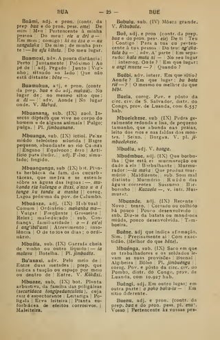 bUa -è5 6136
Buâmi, adj. e pron. (contr. da
prep bua e do pron. pess. eme) De
inim ;
Meu ! Pertencente à minha
pessoa '! Do meu: eie u âri o —
'
Em mim ; comigo : ki nu éza o — nu
sanguluka De mim ; de minha par-
te :
— bu afu kitatu. 
Do meu lugar.
Buamoxi, âdv. A pouca distância 1
Perto '
Juntamente Próximo |
Ao
pé de II adj. Pegado 
Junto |
Vizi-
nho ; situado ao lado Que não
está distante : 6é/7e —
.
Buamukua, a-lj, e pron. (contr
da prep. bua e du adj. mukua). No
lugar de ; no mesmo sítio que :
U âi — adv. Aonde (
No lugar
onde. V. Mu^uá.
Mbuanana, sub. (IX) zoo). In-
secto dípterò que vive no corpo do
homem e de alguns animais '
Pulgo;
pulga. !
PI. jimbuanana.
Mbuanga, sub. (IX) ictiol. Peixe
miúdo teleósteo silurida |
Bígre
pequeno, abundante no rio Cu inzi
I

Engano '
Equívoco ; erro | Arti-
fício para iludir. adj.Filso; simu-
lado; fingido.
Mbuangungu, sub (IX) b )t. Plin-
ta herbácea da fam, das cucurb-
táceas, que mejra e se estende
sobre as águas das lagoas: —. mu-
konda ria kulenga o ituxi, onzo uai
funga ku tandu a menha 
corog.
Lagoa próxima da pov. de Calumbo.
Mbuánza, adj. (IX) Hib tual
Comum Ordinário: makanha ma—
j
Vulgar i
Frequente 
Grosseiro 
Reles ; mal-educado 
sub. Con-
fiança , familiaridade : o — / en'ei
i ang'ibiVami 
Atrevimento; inso-
lência i
O de toJos os dias ; o ordi-
nário.
Mbuáía, sub. (IX) Garrafa cheia
de Vinho ou outro líquido: — ia
maluvu !
Botelha. PI. jimbuáfa.
Bu'a}íaxi, adv. Pelo meio de {
Entre duas metades prep. que
indica s tuação ou espaço por meio
ou dentro de ;
Entre. V. Kákâxi.
Mbuaze, sub, (IX) bot. Planta
arbustiva, da família das poligáleas
(securidaca longipedunculata), cuja
raiz é espectorante Leitanga j
Po-
ligala I
Erva leiteira j Planta eu-
forb.ácea de efeitos corrosivos, j
Maleiteira.
Bubulu. sub. (TV) Mosca grande.
V. Ribubulu.
Buê, adj. e pron (contr. da prep.
bua e do pron. pes='. eie) De ti Teu
Contigo Para a tua cu perten-
cente à tua pessoa Do teu: ng'áka-
tula bu — adv. A' parte Em sepa-
rado: kala muiu ni — No seu lugar
interrog. Onde ?
'
Em que lugar:
u angi miiene — ? Quando ?
Buêbi, adv. interr. Em que sítio?
Aonde ? Em que lugar : bu bata
riê — ? O mesmo ou melhor do que
bêbí.
Buela, corog. Pov. e posto da
circ. civ. de S. Salvador, distr. do
Congo, prov. de Luanda, com 6.557
hab.
Mbuelekese, sub (IX) Pedra ge-
ralmente redonda e lisa, de pequeno
tamanho, que abunda nas praias,
leito dos nos e nas faldas dos mon-
tes. '
Seixo. Burgau. V. pi. ji-
mbuelekese.
iMbuélu, adj. V. honga.
Mbuémbue, adj. (IX) Que borbu-
lha Que está ei murmuração ou
dado a ela B:)rbulharite Murmu-
rador:
—
ia maka Que produz mur-
múrio I Maldizente sub. Som mal
distinto Murmúrio Ruído das
águ is correntes Sussurro B jr-
borinho Kuzuela —, v. intr. Mui-
murar.
Mbuende, adj. (IX) Recente
Novo ; tenro. Cortado ou colhido
há pouco Pouro desenvolvido
sub. Diz-3e da batata ou mandioca
miúda, pouco desenvolvida. Tam-
boeira.
Buêne, adj que indica af:imação.
Sim. Precisamente ai Com exac-
tidão. (.Melhor do que bêne).
Mbuénga, sub. (IX) Saco em que
os trabalhadores e os soldados le-
vam as suas provisões liornal
Algibeira ,
Bolso PI. jimbuénga
corog, Pov. e posto da circ. civ. do
Pombo, distr. do Congo, prov. de
Luanda, com 10.927 hab.
Buêngi, adj. Em outro lugar; em
outra parte : o poko baka-iu — Ena
sítio diferente.
Buenu, adj. e pron. (contr. da
prep. ií/a e do pron. pess. pi. enu
Vosso I
Pertencente às vossas pes-
 